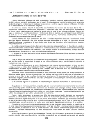 L o s 7 h á b i t o s d e l a g e n t e a l t a m e n t e e f e c t i v a S t e p h e n R . C o v e y
124
Las leyes del amor y las leyes de la vida
Cuando efectuamos depósitos de amor incondicional, cuando vi vimos las leyes primordiales del amor,
también estamos animando a otros para que lo hagan. En otras palabras, cuando verdaderamente amamos a
los demás sin poner condiciones, sin ataduras, los ayudamos a sentirse seguros, a salvo, validados y afirmados
en su mérito esencial, en su identidad e integridad.
Se anima su proceso natural de desarrollo. Les facilitamos la vi vencia de las leyes de la vida —
cooperación, contribución, autodisciplina, integridad— y a descubrir y ser fieles a lo mejor y más importante de
su propio interior. Les otorgamos la libertad de actuar sobre la base de sus propios imperativos internos, en
lugar de reaccionar a nuestras condiciones y limitaciones. Esto no significa que seamos permisivos o blandos,
lo cual es en sí mismo un reintegro importante. Aconsejamos, imploramos, establecemos límites y
consecuencias. Pero amamos a cualquier precio.
Cuando violamos las leyes primordiales del amor —cuando imponemos ataduras y condiciones a ese
don— en realidad animamos a los otros a violar las leyes primordiales de la vida. Los colocamos en una
situación defensiva y reactiva en la que sienten que tienen que demostrar: «Yo importo como persona,
independientemente de ti».
En realidad, no son independientes. Son contra dependientes; esto es otra forma de dependencia y está en
el extremo inferior del continuum de la madurez. Se vuelven reactivos, casi centrados totalmente en el enemigo,
más preocupados por defender sus «derechos» y por producir pruebas de su individualidad, que por escuchar
proactivamente y por hacer honor a sus propios imperativos internos.
La rebelión es un nudo del corazón, no de la mente. La clave es efectuar depósitos, depósitos continuos de
amor incondicional.
Tuve un amigo que era decano de una escuela muy prestigiosa. (*) Durante años planificó y ahorró para
que su hijo tuviera la oportunidad de asistir a esa misma institución, pero, cuando llegó el momento, el
muchacho se negó a hacerlo.
Esto preocupó profundamente al padre. Graduarse en esa escue la representaba para el joven una gran
ventaja. Además se trataba de una tradición familiar. Tres generaciones anteriores habían estudiado en aquel
establecimiento. El padre arguyó, exhortó y habló. Tambié n trató de escuchar a su hijo para comprenderlo,
confiando siempre en que el muchacho cambiaría de opinión.
Sutilmente, estaba transmitiendo un mensaje de amor condicional. El hijo sentía que, en alguna medida, el
deseo del padre acerca de que él estudiara en esa escuela era mayor que el valor que le asignaba como
persona y como hijo, lo que resultaba terriblemente amenazante. En consecuencia, luchó por su propia
identidad e integridad, intensificando sus esfuerzos y reforzando su resolución para racionalizar su decisión de
no inscribirse en la institución.
(*) He cambiado algunos de los detalles de esta historia para preservar el anonimato de los involucrados.
Después de un intenso autoanálisis, el padre optó por hacer un sacrificio: renunciar al amor condicional.
Sabía que el hijo podría no efectuar las elecciones que él deseaba; sin embargo, padre y madre resolvieron
amar al hijo incondicionalmente, con independencia de su elección. Resultaba extremadamente difícil, porque el
valor de la experiencia educativa del joven estaba muy cerca de sus corazones, y porque se trataba de algo que
habían planeado y por lo que habían luchado desde su nacimiento.
Padre y madre atravesaron un proceso muy difícil de reescritura del guión, luchando por comprender
realmente la naturaleza del amor incondicional. Le dijeron al muchacho lo que estaban haciendo y por qué, y
también que habían llegado a un punto en el que podían decir con toda honestidad que la decisión que tomara
no afectaría ni en lo más mínimo el amor incondicional que experimentaban por él. Ellos no hacían eso para
manipularle, para «ponerlo en orden». Lo hacían como prolongación lógica de su crecimiento y de su carácter.
El muchacho casi no reaccionó en aquel momento, pero en ese punto sus padres poseían un paradigma tal
de amor incondicional que sus sentimientos no podían variar por ello. Más o menos una semana después, el
hijo les confirmó su decisión de no ir a aquella escuela. Ellos estaban perfectamente preparados para tal
respuesta, y siguieron demostrándole un amor incondicional. Todo estaba en orden, y la vida continuó
normalmente.
Al cabo de poco tiempo, ocurrió algo interesante. Como el chico ya no sentía la necesidad de defender su
posición, sondeó más profundamente su interioridad y descubrió que en realidad quería pasar por aquella
 