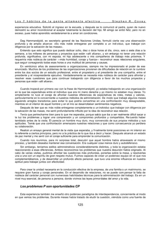 L o s 7 h á b i t o s d e l a g e n t e a l t a m e n t e e f e c t i v a S t e p h e n R . C o v e y
125
experiencia educativa. Solicitó el ingreso en la escuela, y después se lo comunicó al padre, quien de nuevo
demostró su amor incondicional al aceptar totalmente la decisión del hijo. Mi amigo se sintió feliz, pero no en
exceso, pues había aprendido verdaderamen te a amar sin condiciones.
Dag Hammarskjold, ex secretario general de las Naciones Unidas, formuló cierta vez una observación
profunda y de amplio alcance: «Es más noble entregarse por completo a un indi viduo, que trabajar con
diligencia por la salvación de las masas».
Entiendo que esto significa que puedo dedicar ocho, diez o doce horas al día, cinco, seis o siete días a la
semana, a los millares de personas y proyectos que están «allí afuera», y sin e
mbargo no tener una relación
profunda, significativa, con mi esposa, mi hijo adolescente o mis compañeros de trabajo más próximos. Y
requeriría más nobleza de carácter —más humildad, coraje y fuerza— reconstruir esas relaciones singulares,
que seguir consagrando todas esas horas a una multitud de personas y causas.
En veinticinco años de asesoramiento a organizaciones, siempre me ha impresionado el poder de ese
enunciado. Muchos de los problemas de las organizaciones provienen de dificultades de relación en la cumbre:
entre los dos socios de un estudio profesional, entre el propietario y el presidente de una compañía, entre el
presidente y el vicepresidente ejecutivo. Verdaderamente se necesita más nobleza de carácter para afrontar y
resolver esas cuestiones que para continuar trabajando con diligencia a favor de los muchos proyectos y
personas que están «allí afuera».
Cuando tropecé por primera vez con la frase de Hammarskjold, yo estaba trabajando en una organización
en la que las expectativas entre el individuo que era mi mano derecha y yo mismo no estaban muy claras. Yo
simplemente no tuve el coraje de afrontar nuestras diferencias de expectativas de roles, metas y valores,
particularmente en lo concerniente a nuestros métodos de administración. De modo que trabajé algunos meses
siguiendo arreglos transitorios para evitar lo que podría convertirse en una confrontación muy desagradable,
mientras en el interior de aquel hombre y en el mío se desarrollaban sentimientos negativos.
Después de leer que es más noble entregarse completamente a un individuo que trabajar con diligencia por
la salvación de las masas, me sentí profundamente influido por la idea de reconstruir esa relación.
Tenía que pertrecharme bien para lo que me esperaba, porque sabía que iba a ser realmente difícil sacar a
la luz los problemas y lograr una comprensión y un compromiso profundos y compartidos. Re cuerdo haber
temblado antes de la visita. Él parecía un hombre muy duro, muy convencido de sus propios métodos y sus
aptitudes. Temía que una confrontación amenazara nuestras relaciones y que como consecuencia yo perdiera
su colaboración.
Realicé un ensayo general mental de la visita que esperaba, y fi nalmente tomé posiciones en mi interior en
lo referente a ciertos principios, pero no a la práctica de lo que iba a decir y hacer. Después alcancé un estado
de paz mental y me sentí con el coraje suficiente para emprender la comunicación.
Cuando nos reunimos, para mi sorpresa total, descubrí que aquel hombre había atravesado el mismo
proceso, y también deseaba mantener esa conversación. Era cualquier cosa menos duro y autodefensivo.
Sin embargo, teníamos estilos administrativos considerablemente distintos, y toda la organización estaba
reaccionando a esas diferencias. Ambos reconocimos los problemas que nuestra desunión había originado. Al
cabo de varias visitas, pudimos afrontar las cuestiones más profundas, ponerlas sobre la mesa, y resolverlas
una a una con un espíritu de gran respeto mutuo. Fuimos capaces de crear un poderoso equipo en el que nos
complementábamos, y de desarrollar un profundo afecto personal, que tuvo una enorme influencia en nuestra
aptitud para trabajar juntos con efectividad.
Para crear la unidad necesaria en la conducción efectiva de la empresa, de una familia o un matrimonio, se
requiere gran fuerza y coraje personales. En el desarrollo de relaciones, no se puede com pensar la falta de
nobleza del carácter personal con numerosas habilidades técnicas para la administración del trabajo. Es en un
nivel muy esencial, de persona a persona, donde vivimos las leyes primordiales del amor y la vida.
Los problemas P son oportunidades CP
Esta experiencia también me enseñó otro poderoso paradigma de interdependencia, concerniente al modo
en que vemos los problemas. Durante meses había tratado de eludir la cuestión, viéndola como una fuente de
 