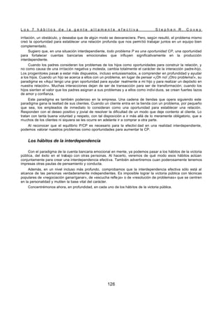 L o s 7 h á b i t o s d e l a g e n t e a l t a m e n t e e f e c t i v a S t e p h e n R . C o v e y
126
irritación, un obstáculo, y deseaba que de algún modo se desvaneciera. Pero, según resultó, el problema mismo
creó la oportunidad para establecer una relación profunda que nos permitió trabajar juntos en un equipo bien
complementado.
Sugiero que, en una situación interdependiente, todo problema P es una oportunidad CP, una oportunidad
para fortalecer cuentas bancarias emocionales que influyen significativamente en la producción
interdependiente.
Cuando los padres consideran los problemas de los hijos como oportunidades para construir la relación, y
no como causa de una irritación negativa y molesta, cambia totalmente el carácter de la interacción padre-hijo.
Los progenitores pasan a estar más dispuestos, incluso entusiasmados, a comprender en profundidad y ayudar
a los hijos. Cuando un hijo se acerca a ellos con un problema, en lugar de pensar «¡Oh no! ¡Otro problema!», su
paradigma es «Aquí tengo una gran oportunidad para ayudar realmente a mi hijo y para realizar un depósito en
nuestra relación». Muchas interacciones dejan de ser de transacción para ser de transformación; cuando los
hijos sienten el valor que los padres asignan a sus problemas y a ellos como indivi duos, se crean fuertes lazos
de amor y confianza.
Este paradigma es también poderoso en la empresa. Una cadena de tiendas que opera siguiendo este
paradigma gana la lealtad de sus clientes. Cuando un cliente entra en la tienda con un problema, por pequeño
que sea, los empleados de inmediato lo consideran como una oportunidad para establecer una relación.
Responden con el deseo positivo y jovial de resolver la dificultad de un modo que deje contento al cliente. Lo
tratan con tanta buena voluntad y respeto, con tal disposición a ir más allá de lo meramente obligatorio, que a
muchos de los clientes ni siquiera se les ocurre en adelante ir a comprar a otra parte.
Al reconocer que el equilibrio P/CP es necesario para la efectivi dad en una realidad interdependiente,
podemos valorar nuestros problemas como oportunidades para aumentar la CP.
Los hábitos de la interdependencia
Con el paradigma de la cuenta bancaria emocional en mente, ya podemos pasar a los hábitos de la victoria
pública, del éxito en el trabajo con otras personas. Al hacerlo, veremos de qué modo esos hábitos actúan
conjuntamente para crear una interdependencia efectiva. También advertiremos cuan poderosamente tenemos
impresas otras pautas de pensamiento y conducta.
Además, en un nivel incluso más profundo, comprobamos que la interdependencia efectiva sólo está al
alcance de las personas verdaderamente independientes. Es imposible lograr la victoria pública con técnicas
populares de «negociación ganar/ganar», de «escucha refle ja» o de «resolución de problemas» que se centren
en la personalidad y mutilen la base vital del carácter.
Concentrémonos ahora, en profundidad, en cada uno de los hábitos de la victoria pública.
 