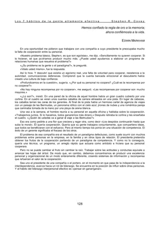 L o s 7 h á b i t o s d e l a g e n t e a l t a m e n t e e f e c t i v a S t e p h e n R . C o v e y
128
Hemos confiado la regla de oro a la memoria;
ahora confiémosla a la vida.
EDWIN MARKHAM
En una oportunidad me pidieron que trabajara con una compañía a cuyo presidente le preocupaba mucho
la falta de cooperación entre su personal.
«Nuestro problema básico, Stephe n, es que son egoístas», me dijo. «Sencillamente no quieren cooperar. Si
lo hicieran, sé que po dríamos producir mucho más. ¿Puede usted ayudarnos a elaborar un programa de
relaciones humanas que resuelva el problema?»
«¿Su problema es la gente o el paradigma?», le pregunté.
«Véalo usted mismo», fue la respuesta.
Así lo hice. Y descubrí que existía un egoísmo real, una falta de voluntad para cooperar, resistencia a la
autoridad, comunicaciones defensivas. Comprendí que la cuenta bancada emocional al descubierto había
creado una cultura de baja confianza.
«Profundicemos en la cuestión», sugería. «¿Por qué su personal no coopera? ¿Cuál es la recompensa por
no cooperar?»
«No hay ninguna recompensa por no cooperar», me aseguró. «Las recompensas por cooperar son mucho
mayores.»
«¿Lo son?», insistí. En una pared de la oficina de aquel hombre había un gran cuadro cubierto por una
cortina. En el cuadro se veían unos cuantos caballos de carrera alineados en una pista. En lugar de cabezas,
los caballos tenían las caras de los gerentes. Al final de la pista había un hermoso cartel de agencia de viajes
con un paisaje de las Bermudas, un panorama idílico con el cielo azul, jirones de nubes y una romántica pareja
que caminaba tomada de la mano por una playa de arena blanca.
Una vez a la semana, el hombre reunía a su personal en aquella oficina y hablaba sobre la cooperación.
«Trabajemos juntos. Si lo hacemos, todos ganaremos más dinero.» Después retiraba la cortina y les enseñaba
el cuadro. «¿Quién de ustedes va a ganar el viaje a las Bermudas?»
Eso era como pedirle a una flor que creciera y regar otra, como decir «Los despidos continuarán hasta que
suba la moral». Él quería cooperación. Quería que su gente trabajara conjuntamente, que compartiera ideas,
que todos se beneficiaran con el esfuerzo. Pero al mismo tiempo los ponía en una situación de competencia. El
éxito de un gerente significaba el fracaso de los otros.
El problema de esa compañía era el resultado de un paradigma defectuoso, como suele ocurrir con muchos
problemas entre personas en la empresa, en la familia y en otros tipos de relación. El presidente pretendía
obtener los frutos de la cooperación partiendo de un paradigma de competencia. Y como no lo conseguía,
quería una técnica, un programa, un arreglo rápido que actuara como antídoto e hiciera que su personal
cooperara.
Pero no se puede cambiar el fruto sin cambiar la raíz. Trabajar sobre las actitudes y conductas equivale a
arrancar las hojas del árbol. De modo que, en cambio, debemos concentrarnos en producir una excelencia
personal y organizacional de un modo enteramente diferente, creando sistemas de información y recompensa
que refuercen el valor de la cooperación.
Sea uno el presidente de una compañía o el portero, en el momento en que pasa de la independencia a la
interdependencia, avanza hacia un rol de liderazgo. Se encuentra en la posición de influir sobre otras personas.
Y el hábito del liderazgo interpersonal efectivo es «pensar en ganar/ganar».
 