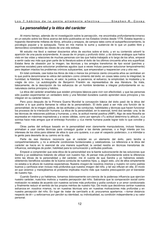 L o s 7 h á b i t o s d e l a g e n t e a l t a m e n t e e f e c t i v a S t e p h e n R . C o v e y
12
La personalidad y la ética del carácter
Al mismo tiempo, además de mi investigación sobre la percepción, me encontraba profundamente inmerso
en un estudio sobre los libros acerca del éxito publicados en los Estados Unidos desde 1776. Estaba leyendo u
hojeando literalmente millares de libros, artículos y ensayos, de campos tales como el autoperfeccionamiento, la
psicología popular y la autoayuda. Tenía en mis manos la suma y sustancia de lo que un pueblo libre y
democrático consideraba las claves de una vida exitosa.
Mi estudio me llevó a rastrear doscientos años de escritos sobre el éxito, y en su contenido advertí la
aparición de una pauta sorprendente. A causa de mi propio y profundo dolor, y de dolores análogos que había
visto en las vidas y relaciones de muchas personas con las que había trabajado a lo largo de los años, empecé
a sentir cada vez más que gran parte de la literatura sobre el éxito de los últimos cincuenta años era superficial.
Estaba llena de obsesión por la imagen, las técnicas y los arreglos transitorios de tipo social (parches y
aspirinas sociales) para solucionar problemas agudos (que a veces incluso parecían solucionar temporalmente)
pero dejaban intactos los problemas crónicos subyacentes, que empeoraban y reaparecían una y otra vez.
En total contraste, casi todos los libros de más o menos los primeros ciento cincuenta años se centraban en
lo que podría denominarse la «ética del carácter» como cimiento del éxito: en cosas tales como la integridad, la
humildad, la fidelidad, la mesura, el valor, la justicia, la paciencia, el esfuerzo, la simplicidad, la modestia y la
«regla de oro». La autobiografía de Benjamín Franklin es representativa de esa literatura. Se trata,
básicamente, de la descripción de los esfuerzos de un hombre tendentes a integrar profundamente en su
naturaleza ciertos principios y hábitos.
La ética del carácter enseñaba que existen principios básicos para vivir con efectividad, y que las personas
sólo pueden experimentar un verdadero éxito y una felicidad duradera cuando aprenden esos principios y los
integran en su carácter básico.
Pero poco después de la Primera Guerra Mundial la concepción básica del éxito pasó de la ética del
carácter a lo que podría llamarse la «ética de la personalidad». El éxito pasó a ser más una función de la
personalidad, de la imagen pública, de las actitudes y las conductas, habilidades y técnicas que hacen funcionar
los procesos de la interacción humana. La ética de la personalidad, en lo esencial, tomó dos sendas: una, la de
las técnicas de relaciones públicas y humanas, y otra, la actitud mental positiva (AMP). Algo de esta filosofía se
expresaba en máximas inspiradoras y a veces válidas, como por ejemplo «Tu actitud determina tu altitud», «La
sonrisa hace más amigos que el entrecejo fruncido» y «La mente humana puede lograr todo lo que concibe y
cree».
Otras partes del enfoque basado en la personalidad eran claramente manipuladoras, incluso falaces;
animaban a usar ciertas técnicas para conseguir gustar a las demás personas, o a fingir interés por los
intereses de los otros para obtener de ellos lo que uno quisiera, o a usar el «aspecto poderoso», o a intimidar a
la gente para desviarla de su camino en la vida.
Parte de esa literatura reconocía que el carácter es un elemento del éxito, pero tendía a
compartimentalizarlo, y no a atribuirle condiciones fundacionales y catalizadoras. La referencia a la ética del
carácter se hacía en lo esencial de una manera superficial; la verdad residía en técnicas transitorias de
influencia, estrategias de poder, habilidad para la comunicación y actitudes positivas.
Empecé a comprender que esta ética de la personalidad era la fuente subconsciente de las soluciones que
Sandra y yo estábamos tratando de utilizar con nuestro hijo. Al pensar más profundamente sobre la diferencia
entre las éticas de la personalidad y del carácter, me di cuenta de que Sandra y yo habíamos estado
obteniendo beneficios sociales de la buena conducta de nuestros hijos, y, según esto, uno de ellos simplemente
no estaba a la altura de nuestras expectativas. Nuestra imagen de nosotros mismos y nuestro rol como padres
buenos y cariñosos eran incluso más profundos que nuestra imagen del niño, y tal vez influían en ella. El modo
en que veíamos y manejábamos el problema implicaba mucho más que nuestra preocupación por el bienestar
de nuestro hijo.
Cuando Sandra y yo hablamos, tomamos dolorosamente con ciencia de la poderosa influencia que ejercían
nuestro carácter, nues tros motivos y nuestra percepción del niño. Sabíamos que la comparación social como
motivación no estaba de acuerdo con nuestros va lores más profundos y podía conducir a un amor condicionado
y finalmente reducir el sentido de los propios méritos de nuestro hijo. De modo que decidimos centrar nuestros
esfuerzos en nosotros mismos, no en nuestras técnicas sino en nuestras motivaciones más profundas y en
nuestra percepción del niño. En lugar de tratar de cam biarlo a él, procuramos apartarnos —tomar distancia
respecto de él— y esforzarnos por percibir su identidad, su individualidad, su condición independiente y su valor
personal.
 