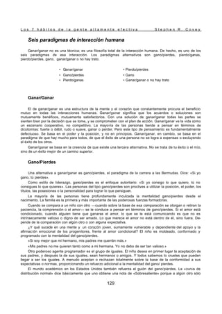 L o s 7 h á b i t o s d e l a g e n t e a l t a m e n t e e f e c t i v a S t e p h e n R . C o v e y
129
Seis paradigmas de interacción humana
Ganar/ganar no es una técnica; es una filosofía total de la interacción humana. De hecho, es uno de los
seis paradigmas de esa interacción. Los paradigmas alternativos son gano/pierdes, pierdo/ganas,
pierdo/pierdes, gano, ganar/ganar o no hay trato.
• Ganar/ganar • Pierdo/pierdes
• Gano/pierdes • Gano
• Pierdo/ganas • Ganar/ganar o no hay trato
Ganar/Ganar
El de ganar/ganar es una estructura de la mente y el corazón que constantemente procura el beneficio
mutuo en todas las interacciones humanas. Ganar/ganar significa que los acuerdos o soluciones son
mutuamente benéficos, mutuamente satisfactorios. Con una solución de ganar/ganar todas las partes se
sienten bien por la decisión que se tome, y se comprometen con el plan de acción. Ganar/ganar ve la vida como
un escenario cooperativo, no competitivo. La mayoría de las personas tiende a pensar en términos de
dicotomías: fuerte o débil, rudo o suave, ganar o perder. Pero este tipo de pensamiento es fundamentalmente
defectuoso. Se basa en el poder y la posición, y no en principios. Ganar/ganar, en cambio, se basa en el
paradigma de que hay mucho para todos, de que el éxito de una persona no se logra a expensas o excluyendo
el éxito de los otros.
Ganar/ganar se basa en la creencia de que existe una tercera alternativa. No se trata de tu éxito o el mío,
sino de un éxito mejor de un camino superior.
Gano/Pierdes
Una alternativa a ganar/ganar es gano/pierdes, el paradigma de la carrera a las Bermudas. Dice: «Si yo
gano, tú pierdes».
Como estilo de liderazgo, gano/pierdes es el enfoque autoritario: «Si yo consigo lo que quiero, tú no
consigues lo que quieres». Las personas del tipo gano/pierdes son proclives a utilizar la posición, el poder, los
títulos, las posesiones o la personalidad para lograr lo que persiguen.
La mayoría de las personas tiene profundamente inculcada la mentalidad gano/pierdes desde el
nacimiento. La familia es la primera y más importante de las poderosas fuerzas formadoras.
Cuando se compara a un niño con otro —cuando sobre la base de esa comparación se otorgan o retiran la
paciencia, la comprensión o el amor— se le conduce a pensar en términos de gano/pierdes. Si el amor está
condicionado, cuando alguien tiene que ganarse el amor, lo que se le está comunicando es que no es
intrínsecamente valioso o digno de ser amado. Lo que merece el amor no está dentro de él, sino fuera. De-
pende de la comparación con algún otro o con alguna expectativa.
¿Y qué sucede en una mente y un corazón joven, sumamente vulnerable y dependiente del apoyo y la
afirmación emocional de los progenitores, frente al amor condicional? El niño es moldeado, conformado y
programado con la mentalidad del gano/pierdes.
«Si soy mejor que mi hermano, mis padres me querrán más.»
«Mis padres no me quieren tanto como a mi hermana. Yo no debo de ser tan valioso.»
Otro poderoso agente programador es el grupo de iguales. El niño desea en primer lugar la aceptación de
sus padres, y después la de sus iguales, sean hermanos o amigos. Y todos sabemos lo crueles que pueden
llegar a ser los iguales. A menudo aceptan o rechazan totalmente sobre la base de la conformidad a sus
expectativas o normas, proporcionando un refuerzo adicional a la mentalidad del gano/ pierdes.
El mundo académico en los Estados Unidos también refuerza el guión del gano/pierdes. La «curva de
distribución normal» dice básicamente que uno obtiene una nota de «Sobresaliente» porque a algún otro sólo
 