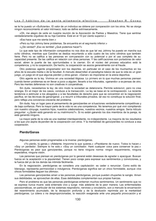 L o s 7 h á b i t o s d e l a g e n t e a l t a m e n t e e f e c t i v a S t e p h e n R . C o v e y
130
se le ha puesto un «Suficiente». El valor de un individuo se obtiene por comparación con los otros. No se otorga
ningún reconocimiento al valor intrínseco; todo se define extrínsecamente.
«Oh, me alegro de verle en nuestra reunión de la Asociación de Padres y Maestros. Tiene que sentirse
verdaderamente orgulloso de su hija Caroline. Está en el 10 por ciento superior.»
«Eso hace que me sienta bien.»
«Pero su hijo Johnny tiene problemas. Se encuentra en el seg mento inferior.»
«¿De verdad? ¡Eso es terrible! ¿Qué podemos hacer?»
Lo que este tipo de información comparativa no nos dice es que tal vez Johnny ha puesto en marcha sus
ocho cilindros, mientras que Caroline se desliza recurriendo a sólo cuatro de los ocho cilindros que también
tiene. Pero no se califica a las personas en com paración con su potencial o por el uso completo de su
capacidad presente. Se las califica en relación con otras personas. Y las califi caciones son portadoras de valor
social; abren la puerta de las opor tunidades o la cierran. En el núcleo del proceso educativo está la
competencia, y no la cooperación. De hecho, la cooperación se asocia generalmente con el fraude.
Otro poderoso agente programador son los deportes, en particular en el caso de los muchachos en los
años de la escuela media o de la facultad. A menudo desarrollan el paradigma básico de que la vida es un gran
juego, un juego en el que algunos pierden y otros ganan. «Ganar» es imponerse en la arena deportiva.
Otro agente es la ley. Vivimos en una sociedad litigiosa. Lo primero en lo que muchas personas piensan
cuando tienen problemas es en llevar a juicio a alguien, llevarlo a los tribunales, «ganando» a ex pensas de otro.
Pero las mentes defensivas no son creativas ni cooperativas.
Sin duda, necesitamos la ley; de otro modo la sociedad se deterioraría. Permite sobrevivir, pero no crea
sinergia. En el mejor de los casos, conduce a la transacción. La ley se basa en la contraposición. La reciente
tendencia a estimular a los abogados y a las facultades de derecho para que se concentren en la negociación
pacífica, en las técnicas de ganar/ganar, y a recurrir a tribunales privados, tal vez no constituya la solución final,
pero refleja una conciencia creciente del problema.
Sin duda, hay un lugar para el pensamiento de gano/pierdes en si tuaciones verdaderamente competitivas y
de baja confianza. Pero la mayor parte de la vida no es una competencia. No tenemos por qué vivir compitiendo
con nuestro cónyuge, nuestros hijos, nuestros colaboradores, nuestros vecinos, nuestros amigos. Sería ridículo
preguntar: «¿Quién está ganando en su matrimonio?». Si no están ganando los dos miembros de la pareja, no
está ganando ninguno.
La mayor parte de la vida es una realidad interdependiente, no independiente. La mayoría de los resultados
a los que uno aspira de penden de la cooperación con otros. Y la mentalidad de gano/pierdes no conduce a esa
cooperación.
Pierdo/Ganas
Algunas personas están programadas a la inversa: pierdo/ganas.
«Yo pierdo, tú ganas.» «Adelante. Imponme lo que quieres.» «Pisotéame de nuevo. Todos lo hacen.»
«Soy un perdedor. Siempre lo he sido.» «Soy un conciliador. Haré cualquier cosa para conservar la paz.»
Pierdo/ganas es peor que gano/pierdes, porque no tiene ninguna norma: ningún requerimiento, ninguna
expectativa, ninguna visión.
Las personas que piensan en pierdo/ganas por lo general están deseosas de agradar o apaciguar. Buscan
fuerza en la aceptación o la popularidad. Tienen poco coraje para expresar sus sentimientos y convicciones, y
la fuerza del yo de los demás las intimida fácilmente.
En la negociación, pierdo/ganas se considera una capitulación: es ceder o renunciar. Como estilo de
liderazgo, representa permisividad o indulgencia. Pierdo/ganas significa ser un chico formidable, aunque «los
chicos formidables lleguen los últimos».
Las personas gano/pierdes aman a las personas pierdo/ganas, porque pueden chuparles la sangre. Aman
sus debilidades, se aprovechan de ellas. Esas debilidades complementan sus propias fuerzas.
Pero el problema es que las personas pierdo/ganas entierran muchos sentimientos. Un sentimiento que no
se expresa nunca muere: está enterrado vivo y surge más adelante de la peor manera. Las enfermedades
psicosomáticas, en particular de los sistemas respiratorio, nervioso y circulatorio, son a menudo la encarnación
del resentimiento acumulado, de la decepción profunda y de la desilusión reprimida por la mentalidad
pierdo/ganas. La cólera o ira desproporcionadas, la reacción exagerada ante una pequeña provocación y el
 