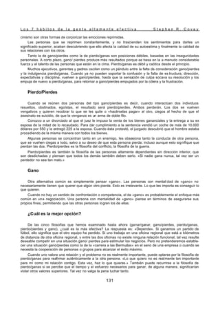 L o s 7 h á b i t o s d e l a g e n t e a l t a m e n t e e f e c t i v a S t e p h e n R . C o v e y
131
cinismo son otras formas de corporizar las emociones reprimidas.
Las personas que se reprimen constantemente, y no trascienden los sentimientos para darles un
significado superior, acaban descubriendo que ello afecta la calidad de su autoestima y finalmente la calidad de
sus relaciones con los otros.
Tanto la de gano/pierdes como la de pierdo/ganas son posiciones débiles, basadas en las inseguridades
personales. A corto plazo, gano/ pierdes produce más resultados porque se basa en la a menudo considerable
fuerza y el talento de las personas que están en la cima. Pierdo/ganas es débil y caótica desde el principio.
Muchos ejecutivos, gerentes y padres oscilan como un péndulo entre la falta de consideración gano/pierdes
y la indulgencia pierdo/ganas. Cuando ya no pueden soportar la confusión y la falta de es tructura, dirección,
expectativas y disciplina, vuelven a gano/pierdes, hasta que la sensación de culpa socava su resolución y los
empuja de nuevo a pierdo/ganas, para retornar a gano/pierdes empujados por la cólera y la frustración.
Pierdo/Pierdes
Cuando se reúnen dos personas del tipo gano/pierdes es decir, cuando interactúan dos individuos
resueltos, obstinados, egoístas, el resultado será pierdo/pierdes. Ambos perderán. Los dos se vuelven
vengativos y quieren recobrar lo que se les quite o «hacérselas pagar» al otro, ciegos al hecho de que el
asesinato es suicidio, de que la venganza es un arma de doble filo.
Conozco a un divorciado al que el juez le impuso la venta de los bienes gananciales y la entrega a su ex
esposa de la mitad de lo recaudado. Para dar cumplimiento a la sentencia vendió un coche de más de 10.000
dólares por 550 y le entregó 225 a la esposa. Cuando ésta protestó, el juzgado descubrió que el hombre estaba
procediendo de la misma manera con todos los bienes.
Algunas personas se concentran tanto en un enemigo, les obsesiona tanto la conducta de otra persona,
que se vuelven ciegas a todo, salvo a su deseo de que esta persona pierda, incluso aunque esto signifique que
pierdan las dos. Pierdo/pierdes es la filosofía del conflicto, la filosofía de la guerra.
Pierdo/pierdes es también la filosofía de las personas altamente d
ependientes sin dirección interior, que
son desdichadas y piensan que todos los demás también deben serlo. «Si nadie gana nunca, tal vez ser un
perdedor no sea tan malo.»
Gano
Otra alternativa común es simplemente pensar «gano». Las personas con mentali dad de «gano» no
necesariamente tienen que querer que algún otro pierda. Esto es irrelevante. Lo que les importa es conseguir lo
que quieren.
Cuando no hay un sentido de confrontación o competencia, el de «gano» es probablemente el enfoque más
común en una negociación. Una persona con mentalidad de «gano» piensa en términos de asegurarse sus
propios fines, permitiendo que las otras personas logren los de ellas.
¿Cuál es la mejor opción?
De las cinco filosofías que hemos examinado hasta ahora (ganar/ganar, gano/pierdes, pierdo/ganas,
pierdo/pierdes y gano), ¿cuál es la más efectiva? La respuesta es: «Depende». Si ganamos un partido de
fútbol, ello significa que el otro equipo ha perdido. Si uno trabaja en una oficina regional que está a kilómetros
de distancia de otra oficina regional, y entre las dos oficinas no existe ninguna relación funcional, tal vez resulte
deseable competir en una situación gano/ pierdes para estimular los negocios. Pero no pretenderemos estable-
cer una situación gano/pierdes como la de la «carrera a las Bermudas» en el seno de una empresa o cuando se
necesita la cooperación de personas o grupos para alcanzar el éxito máximo.
Cuando uno valora una relación y el problema no es realmente importante, puede optarse por la filosofía de
pierdo/ganas para reafirmar auténticamente a la otra persona. «Lo que quiero no es realmente tan importante
para mí como mi relación contigo. Esta vez, haz lo que quieras.» También puede recurrirse a la filosofía de
pierdo/ganas si se percibe que el tiempo y el esfuerzo necesarios para ganar, de alguna manera, significarían
violar otros valores superiores. Tal vez no valga la pena luchar tanto.
 