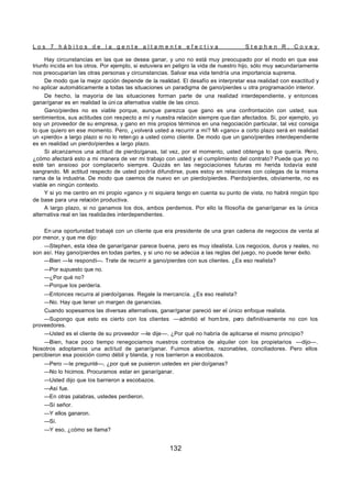 L o s 7 h á b i t o s d e l a g e n t e a l t a m e n t e e f e c t i v a S t e p h e n R . C o v e y
132
Hay circunstancias en las que se desea ganar, y uno no está muy preocupado por el modo en que ese
triunfo incida en los otros. Por ejemplo, si estuviera en peligro la vida de nuestro hijo, sólo muy secundariamente
nos preocuparían las otras personas y circunstancias. Salvar esa vida tendría una importancia suprema.
De modo que la mejor opción depende de la realidad. El desafío es interpretar esa realidad con exactitud y
no aplicar automáticamente a todas las situaciones un paradigma de gano/pierdes u otra programación interior.
De hecho, la mayoría de las situaciones forman parte de una realidad interdependiente, y entonces
ganar/ganar es en realidad la úni ca alternativa viable de las cinco.
Gano/pierdes no es viable porque, aunque parezca que gano es una confrontación con usted, sus
sentimientos, sus actitudes con respecto a mí y nuestra relación siempre que dan afectados. Si, por ejemplo, yo
soy un proveedor de su empresa, y gano en mis propios términos en una negociación particular, tal vez consiga
lo que quiero en ese momento. Pero, ¿volverá usted a recurrir a mí? Mi «gano» a corto plazo será en realidad
un «pierdo» a largo plazo si no lo reten go a usted como cliente. De modo que un gano/pierdes interdependiente
es en realidad un pierdo/pierdes a largo plazo.
Si alcanzamos una actitud de pierdo/ganas, tal vez, por el momento, usted obtenga lo que quería. Pero,
¿cómo afectará esto a mi manera de ver mi trabajo con usted y el cumplimiento del contrato? Puede que yo no
esté tan ansioso por complacerlo siempre. Quizás en las negociaciones futuras mi herida todavía esté
sangrando. Mi actitud respecto de usted podría difundirse, pues estoy en relaciones con colegas de la misma
rama de la industria. De modo que caemos de nuevo en un pierdo/pierdes. Pierdo/pierdes, obviamente, no es
viable en ningún contexto.
Y si yo me centro en mi propio «gano» y ni siquiera tengo en cuenta su punto de vista, no habrá ningún tipo
de base para una relación productiva.
A largo plazo, si no ganamos los dos, ambos perdemos. Por ello la filosofía de ganar/ganar es la única
alternativa real en las realidades interdependientes.
En una oportunidad trabajé con un cliente que era presidente de una gran cadena de negocios de venta al
por menor, y que me dijo:
—Stephen, esta idea de ganar/ganar parece buena, pero es muy idealista. Los negocios, duros y reales, no
son así. Hay gano/pierdes en todas partes, y si uno no se adecúa a las reglas del juego, no puede tener éxito.
—Bien —le respondí—. Trate de recurrir a gano/pierdes con sus clientes. ¿Es eso realista?
—Por supuesto que no.
—¿Por qué no?
—Porque los perdería.
—Entonces recurra al pierdo/ganas. Regale la mercancía. ¿Es eso realista?
—No. Hay que tener un margen de ganancias.
Cuando sopesamos las diversas alternativas, ganar/ganar pareció ser el único enfoque realista.
—Supongo que esto es cierto con los clientes —admitió el hom bre, pero definitivamente no con los
proveedores.
—Usted es el cliente de su proveedor —le dije—. ¿Por qué no habría de aplicarse el mismo principio?
—Bien, hace poco tiempo renegociamos nuestros contratos de alquiler con los propietarios —dijo—.
Nosotros adoptamos una actitud de ganar/ganar. Fuimos abiertos, razonables, conciliadores. Pero ellos
percibieron esa posición como débil y blanda, y nos barrieron a escobazos.
—Pero —le pregunté—, ¿por qué se pusieron ustedes en pier do/ganas?
—No lo hicimos. Procuramos estar en ganar/ganar.
—Usted dijo que los barrieron a escobazos.
—Así fue.
—En otras palabras, ustedes perdieron.
—Sí señor.
—Y ellos ganaron.
—Sí.
—Y eso, ¿cómo se llama?
 