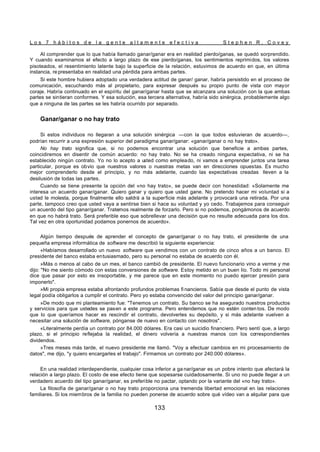 L o s 7 h á b i t o s d e l a g e n t e a l t a m e n t e e f e c t i v a S t e p h e n R . C o v e y
133
Al comprender que lo que había llamado ganar/ganar era en realidad pierdo/ganas, se quedó sorprendido.
Y cuando examinamos el efecto a largo plazo de ese pierdo/ganas, los sentimientos reprimidos, los valores
pisoteados, el resentimiento latente bajo la superficie de la relación, estuvimos de acuerdo en que, en última
instancia, re presentaba en realidad una pérdida para ambas partes.
Si este hombre hubiera adoptado una verdadera actitud de ganar/ ganar, habría persistido en el proceso de
comunicación, escuchando más al propietario, para expresar después su propio punto de vista con mayor
coraje. Habría continuado en el espíritu del ganar/ganar hasta que se alcanzara una solución con la que ambas
partes se sintieran conformes. Y esa solución, esa tercera alternativa, habría sido sinérgica, probablemente algo
que a ninguna de las partes se les habría ocurrido por separado.
Ganar/ganar o no hay trato
Si estos individuos no llegaran a una solución sinérgica —con la que todos estuvieran de acuerdo—,
podrían recurrir a una expresión superior del paradigma ganar/ganar: «ganar/ganar o no hay trato».
No hay trato significa que, si no podemos encontrar una solución que beneficie a ambas partes,
coincidiremos en disentir de común acuerdo: no hay trato. No se ha creado ninguna expectativa, ni se ha
establecido ningún contrato. Yo no lo acepto a u
sted como empleado, ni vamos a emprender juntos una tarea
particular, porque es obvio que nuestros valores o nuestras metas van en direcciones opuestas. Es mucho
mejor comprenderlo desde el principio, y no más adelante, cuando las expectativas creadas lleven a la
desilusión de todas las partes.
Cuando se tiene presente la opción del «no hay trato», se puede decir con honestidad: «Solamente me
interesa un acuerdo ganar/ganar. Quiero ganar y quiero que usted gane. No pretendo hacer mi voluntad si a
usted le molesta, porque finalmente ello saldrá a la superficie más adelante y provocará una retirada. Por una
parte, tampoco creo que usted vaya a sentirse bien si hace su voluntad y yo cedo. Trabajemos para conseguir
un acuerdo del tipo ganar/ganar. Tratemos realmente de forzarlo. Pero si no podemos, pongámonos de acuerdo
en que no habrá trato. Será preferible eso que sobrellevar una decisión que no resulte adecuada para los dos.
Tal vez en otra oportunidad podamos ponernos de acuerdo».
Algún tiempo después de aprender el concepto de ganar/ganar o no hay trato, el presidente de una
pequeña empresa informática de software me describió la siguiente experiencia:
«Habíamos desarrollado un nuevo software que vendimos con un contrato de cinco años a un banco. El
presidente del banco estaba entusiasmado, pero su personal no estaba de acuerdo con él.
»Más o menos al cabo de un mes, el banco cambió de presidente. El nuevo funcionario vino a verme y me
dijo: "No me siento cómodo con estas conversiones de software. Estoy metido en un buen lío. Todo mi personal
dice que pasar por esto es insoportable, y me parece que en este momento no puedo ejercer presión para
imponerlo".
»Mi propia empresa estaba afrontando profundos problemas fi nancieros. Sabía que desde el punto de vista
legal podía obligarlos a cumplir el contrato. Pero yo estaba convencido del valor del principio ganar/ganar.
»De modo que mi planteamiento fue: "Tenemos un contrato. Su banco se ha asegurado nuestros productos
y servicios para que ustedes se pasen a este programa. Pero entendemos que no estén conten tos. De modo
que lo que queríamos hacer es rescindir el contrato, devolverles su depósito, y si más adelante vuelven a
necesitar una solución de software, pónganse de nuevo en contacto con nosotros".
«Literalmente perdía un contrato por 84.000 dólares. Era casi un suicidio financiero. Pero sentí que, a largo
plazo, si el principio reflejaba la realidad, el dinero volvería a nuestras manos con los correspondientes
dividendos.
»Tres meses más tarde, el nuevo presidente me llamó. "Voy a efectuar cambios en mi procesamiento de
datos", me dijo, "y quiero encargarles el trabajo". Firmamos un contrato por 240.000 dólares».
En una realidad interdependiente, cualquier cosa inferior a ga nar/ganar es un pobre intento que afectará la
relación a largo plazo. El costo de ese efecto tiene que sopesarse cuidadosamente. Si uno no puede llegar a un
verdadero acuerdo del tipo ganar/ganar, es preferible no pactar, optando por la variante del «no hay trato».
La filosofía de ganar/ganar o no hay trato proporciona una tremenda libertad emocional en las relaciones
familiares. Si los miembros de la familia no pueden ponerse de acuerdo sobre qué vídeo van a alquilar para que
 
