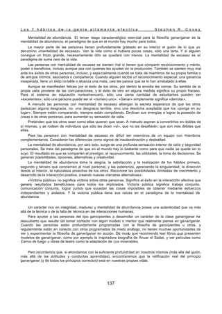 L o s 7 h á b i t o s d e l a g e n t e a l t a m e n t e e f e c t i v a S t e p h e n R . C o v e y
137
Mentalidad de abundancia. El tercer rasgo caracterológico esencial para la filosofía ganar/ganar es la
mentalidad de abundancia, el paradigma de que en el mundo hay mucho para todos.
La mayor parte de las personas tienen profundamente grabado en su interior el guión de lo que yo
denomino «mentalidad de escasez». Ven la vida como si hubiera pocas cosas, sólo una tarta. Y si alguien
consigue un trozo grande, necesariamente otro se quedará con menos. La mentalidad de escasez es el
paradigma de suma cero de la vida.
Las personas con ment alidad de escasez se sienten mal si tienen que compartir reconocimiento y mérito,
poder o beneficios, incluso aunque sea con quienes les ayuden en la producción. También se sienten muy mal
ante los éxitos de otras personas, incluso, y especialmente cuando se trata de miembros de su propia familia o
de amigos íntimos, asociados o compañeros. Cuando alguien recibe un reconocimiento especial, una ganancia
inesperada, tiene un éxito no table o alcanza una meta, casi les parece que se lo han arrebatado a ellas.
Aunque se manifiesten felices por el éxito de los otros, por dentro la envidia les corroe. Su sentido de la
propia valía proviene de las com paraciones, y el éxito de otro en alguna medida significa su propio fracaso.
Para el sistema de educación norteamericano, sólo una cierta cantidad de estudiantes pueden ser
«excelentes»; sólo una persona puede ser el «número uno». «Ganar» simplemente significa «derrotar».
A menudo las personas con mentalidad de escasez albergan la secreta esperanza de que los otros
padezcan alguna desgracia, no, una desgracia terrible, sino una desdicha aceptable que los «ponga en su
lugar». Siempre están comparando, siempre están compitiendo. Dedican sus energías a lograr la posesión de
cosas o de otras personas, para aumentar su sensación de valía.
Pretenden que los otros sean como ellas quieren que sean. A menudo aspiran a convertirlos en dobles de
sí mismas, y se rodean de individuos que sólo les dicen «sí», que no las desafiarán, que son más débiles que
ellas.
Para las personas con mentalidad de escasez es difícil ser miembros de un equipo con miembros
complementarios. Consideran las diferencias como signos de insubordinación y deslealtad.
La mentalidad de abundancia, por otro lado, surge de una profunda sensación interior de valía y seguridad
personales. Se trata del paradigma de que en el mundo hay lo bastante como para que nadie se quede sin lo
suyo. El resultado es que se comparten el prestigio, el reconocimiento, las utilidades, la toma de decisiones. Se
generan posibilidades, opciones, alternativas y creatividad.
La mentalidad de abundancia toma la alegría, la satisfacción y la realización de los hábitos primero,
segundo y tercero que conciernen al nivel personal, y las exterioriza, apreciando la singularidad, la dirección
desde el interior, la naturaleza proactiva de los otros. Reconoce las posibilidades ilimitadas de crecimiento y
desarrollo de la interacción positiva, creando nuevas «terceras alternativas».
«Victoria pública» no significa victoria sobre otras personas. Significa el éxito en la interacción efectiva que
genera resultados beneficiosos para todos los implicados. Victoria pública significa trabajo conjunto,
comunicación conjunta, lograr juntos que sucedan las cosas imposibles de obtener mediante esfuerzos
independientes y aislados. Y la victoria pública tiene sus raíces en el paradigma de la mentalidad de
abundancia.
Un carácter rico en integridad, madurez y mentalidad de abundancia posee una autenticidad que va más
allá de la técnica o de la falta de técnica en las interacciones humanas.
Para ayudar a las personas del tipo gano/pierdes a desarrollar un carácter de la clase ganar/ganar he
descubierto que resulta útil tomar contacto con algún modelo o mentor que realmente piense en ganar/ganar.
Cuando las personas están profundamente programadas con la filosofía de gano/pierdes u otras, y
regularmente están en conecto con otros programados de modo análogo, no tienen muchas oportunidades de
ver y experimentar la filosofía de ganar/ganar en acción. De modo que recomiendo leer libros que presenten
modelos de ganar/ganar, como por ejemplo la inspiradora biografía de Anuar el Sadat, y ver películas como
Carros de fuego u obras de teatro corno la adaptación de Los miserables.
Pero recordemos que, si ahondamos con la suficiente profundidad en nosotros mismos (más allá del guión,
más allá de las actitudes y conductas aprendidas), encontraremos que la ratificación real del principio
ganar/ganar (y de todos los principios correctos) está en nuestras propias vidas.
 