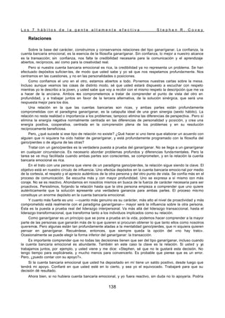 L o s 7 h á b i t o s d e l a g e n t e a l t a m e n t e e f e c t i v a S t e p h e n R . C o v e y
138
Relaciones
Sobre la base del carácter, construimos y conservamos relaciones del tipo ganar/ganar. La confianza, la
cuenta bancaria emocional, es la esencia de la filosofía ganar/ganar. Sin confianza, lo mejor a nuestro alcance
es la transacción; sin confianza, nos falta la credibilidad necesaria para la comunicación y el aprendizaje
abiertos, recíprocos, así como para la creatividad real.
Pero si nuestra cuenta bancaria emocional es rica, la credibilidad ya no representa un problema. Se han
efectuado depósitos suficien tes, de modo que usted sabe y yo sé que nos respetamos profundamente. Nos
centramos en las cuestiones, y no en las personalidades o posiciones.
Como confiamos el uno en el otro, estamos abiertos a todo. Ponemos nuestras cartas sobre la mesa.
Incluso aunque veamos las cosas de distinto modo, sé que usted estará dispuesto a escuchar con respeto
mientras yo le describo a la joven, y usted sabe que voy a recibir con el mismo respeto la descripción que me va
a hacer de la anciana. Ambos n
os comprometemos a tratar de comprender el punto de vista del otro en
profundidad, y a trabajar juntos en favor de la tercera alternativa, de la solución sinérgica, que será una
respuesta mejor para los dos.
Una relación en la que las cuentas bancarias son ricas, y ambas partes están profundamente
comprometidas con el paradigma ganar/ganar, es la catapulta ideal de una gran sinergia (sexto hábito). La
relación no resta realidad o importancia a los problemas; tampoco elimina las diferencias de perspectiva . Pero sí
elimina la energía negativa normalmente centrada en las diferencias de personalidad y posición, y crea una
energía positiva, cooperativa, centrada en la comprensión plena de los problemas y en su resolución
recíprocamente beneficiosa.
Pero, ¿qué sucede si ese tipo de relación no existe? ¿Qué hacer si uno tiene que elaborar un acuerdo con
alguien que ni siquiera ha oído hablar de ganar/ganar, y está profundamente programado con la filosofía del
gano/pierdes o de alguna de las otras?
Tratar con un gano/pierdes es la verdadera puesta a prueba del ganar/ganar. No se llega a un ganar/ganar
en cualquier circunstancia. Es necesario abordar problemas profundos y diferencias fundamentales. Pero la
tarea se ve muy facilitada cuando ambas partes son conscientes, se comprometen, y en la relación la cuenta
bancaria emocional es rica.
En el trato con una persona que viene de un paradigma gano/pierdes, la relación sigue siendo la clave. El
objetivo está en nuestro círculo de influencia. Uno efectúa depósitos en la cuenta bancaria emocio nal por medio
de la cortesía, el respeto y el aprecio auténticos de la otra persona y del otro punto de vista. Se confía más en el
proceso de comunicación. Se escucha más y con mayor profundidad. Uno se expresa a sí mismo con más
coraje. No se es reactivo. Ahondamos en nosotros mismos en busca de la fuerza de carácter necesaria para ser
proactivos. Persistimos, forjando la relación hasta que la otra persona empieza a comprender que uno quiere
auténticamente que la solución r
epresente una verdadera ganancia para ambas partes. El proceso mis mo
constituye un enorme depósito en la cuenta bancaria emocional.
Y cuanto más fuerte es uno —cuanto más genuino es su carácter, más alto el nivel de proactividad y más
comprometido está realmente con el paradigma ganar/ganar— mayor será la influencia sobre la otra persona.
Ésta es la puesta a prueba real del liderazgo interpersonal. Va más allá del liderazgo transaccional, hasta el
liderazgo transformacional, que transforma tanto a los individuos implicados como su relación.
Como ganar/ganar es un principio que se pone a prueba en la vida, podemos hacer comprender a la mayor
parte de las personas que ganarán más de lo que quieren si procuran obtener lo que tanto ellos como nosotros
queremos. Pero algunas están tan profundamente atadas a la mentalidad gano/pierdes, que ni siquiera quieren
pensar en ganar/ganar. Recuérdese, entonces, que siempre queda la opción del «no hay trato».
Ocasionalmente se puede elegir la forma inferior del ganar/ganar: la transacción.
Es importante comprender que no todas las decisiones tienen que ser del tipo ganar/ganar, incluso cuando
la cuenta bancaria emocional es abundante. También en este caso la clave es la relación. Si usted y yo
trabajamos juntos, por ejemplo, y usted viene y me dice: «Stephen, sé que no le gustará esta decisión. No
tengo tiempo para explicársela, y mucho menos para convencerlo. Es probable que piense que es un error.
Pero, ¿puedo contar con su apoyo?».
Si la cuenta bancaria emocional que usted ha depositado en mí tiene un saldo positivo, desde luego que
tendrá mi apoyo. Confiaré en que usted esté en lo cierto, y sea yo el equivocado. Trabajaré para que su
decisión dé resultado.
Ahora bien, si no hubiera cuenta bancaria emocional, y yo fuera reactivo, sin duda no lo apoyaría. Podría
 