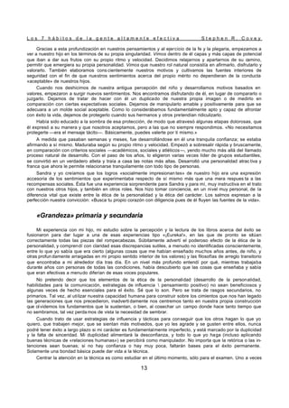 L o s 7 h á b i t o s d e l a g e n t e a l t a m e n t e e f e c t i v a S t e p h e n R . C o v e y
13
Gracias a esta profundización en nuestros pensamientos y al ejercicio de la fe y la plegaria, empezamos a
ver a nuestro hijo en los términos de su propia singularidad. Vimos dentro de él capas y más capas de potencial
que iban a dar sus frutos con su propio ritmo y velocidad. Decidimos relajarnos y apartarnos de su camino,
permitir que emergiera su propia personalidad. Vimos que nuestro rol natural consistía en afirmarlo, disfrutarlo y
valorarlo. También elaboramos cons cientemente nuestros motivos y cultivamos las fuentes interiores de
seguridad con el fin de que nuestros sentimientos acerca del propio mérito no dependieran de la conducta
«aceptable» de nuestros hijos.
Cuando nos deshicimos de nuestra antigua percepción del niño y desarrollamos motivos basados en
valores, empezaron a surgir nuevos sentimientos. Nos encontramos disfrutando de él, en lugar de compararlo o
juzgarlo. Dejamos de tratar de hacer con él un duplicado de nuestra propia imagen o de medirlo en
comparación con ciertas expectativas sociales. Dejamos de manipularlo amable y positivamente para que se
adecuara a un molde social aceptable. Como lo considerábamos fundamentalmente apto y capaz de afrontar
con éxito la vida, dejamos de protegerlo cuando sus hermanos y otros pretendían ridiculizarlo.
Había sido educado a la sombra de esa protección, de modo que atravesó algunas etapas dolorosas, que
él expresó a su manera y que nosotros aceptamos, pero a las que no siempre respondimos. «No necesitamos
protegerte —era el mensaje tácito—. Básicamente, puedes valerte por ti mismo.»
A medida que pasaban semanas y meses, fue desarrollándose en él una tranquila confianza; se estaba
afirmando a sí mismo. Maduraba según su propio ritmo y velocidad. Empezó a sobresalir rápida y bruscamente,
en comparación con criterios sociales —académicos, sociales y atléticos—, yendo mucho más allá del llamado
proceso natural de desarrollo. Con el paso de los años, lo eligieron varias veces líder de grupos estudiantiles,
se convirtió en un verdadero atleta y traía a casa las notas más altas. Desarrolló una personalidad atrac tiva y
franca que ahora le permite relacionarse tranquilamente con todo tipo de personas.
Sandra y yo creíamos que los logros «socialmente impresionan tes» de nuestro hijo era una expresión
accesoria de los sentimientos que experimentaba respecto de sí mismo más que una mera respues ta a las
recompensas sociales. Ésta fue una experiencia sorprendente para Sandra y para mí, muy instructiva en el trato
con nuestros otros hijos, y también en otros roles. Nos hizo tomar conciencia, en un nivel muy personal, de la
diferencia vital que existe entre la ética de la personalidad y la ética del carácter. Los salmos expresan a la
perfección nuestra convicción: «Busca tu propio corazón con diligencia pues de él fluyen las fuentes de la vida».
«Grandeza» primaria y secundaria
Mi experiencia con mi hijo, mi estudio sobre la percepción y la lectura de los libros acerca del éxito se
fusionaron para dar lugar a una de esas experiencias tipo «¡Eureka!», en las que de pronto se sitúan
correctamente todas las piezas del rompecabezas. Súbitamente advertí el poderoso efecto de la ética de la
personalidad, y comprendí con claridad esas discrepancias sutiles, a menudo no identificadas conscientemente,
entre lo que yo sabía que era cierto (algunas cosas que me habían enseñado muchos años antes, de niño, y
otras profun damente arraigadas en mi propio sentido interior de los valores) y las filosofías de arreglo transitorio
que encontraba a mi alrededor día tras día. En un nivel más profundo entendí por qué, mientras trabajaba
durante años con personas de todas las condiciones, había descubierto que las cosas que enseñaba y sabía
que eran efectivas a menudo diferían de esas voces populares.
No pretendo decir que los elementos de la ética de la personalidad (desarrollo de la personalidad,
habilidades para la comunicación, estrategias de influencia  pensamiento positivo) no sean beneficiosos y
algunas veces de hecho esenciales para el éxito. Sé que lo son. Pero se trata de rasgos secundarios, no
primarios. Tal vez, al utilizar nuestra capacidad humana para construir sobre los cimientos que nos han legado
las generaciones que nos precedieron, inadverti damente nos centremos tanto en nuestra propia construcción
que olvidemos los fundamentos que la sustentan, o bien, al cosechar un campo donde hace tanto tiempo que
no sembramos, tal vez perda mos de vista la necesidad de sembrar.
Cuando trato de usar estrategias de influencia y tácticas para conseguir que los otros hagan lo que yo
quiero, que trabajen mejor, que se sientan más motivados, que yo les agrade y se gusten entre ellos, nunca
podré tener éxito a largo plazo si mi carácter es fundamentalmente imperfecto, y está marcado por la duplicidad
y la falta de sinceridad. Mi duplicidad alimentará la desconfianza, y todo lo que yo haga (incluso aplicando
buenas técnicas de «relaciones humanas») se percibirá como manipulador. No importa que la retórica o las in-
tenciones sean buenas; si no hay confianza o hay muy poca, faltarán bases para el éxito permanente.
Solamente una bondad básica puede dar vida a la técnica.
Centrar la atención en la técnica es como estudiar en el último momento, sólo para el examen. Uno a veces
 