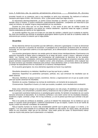 L o s 7 h á b i t o s d e l a g e n t e a l t a m e n t e e f e c t i v a S t e p h e n R . C o v e y
139
prometer hacerlo en su presencia, pero a sus espaldas no sería muy entusiasta. No realizaría el esfuerzo
necesario para lograr el éxito. «No funcionó», diría. «¿Qué quiere usted que haga ahora?»
Si reaccionara desmesuradamente, yo podría incluso boicotear su decisión y hacer lo posible para que
también otros lo hicieran. O podría mostrarme «maliciosamente obediente», cumpliendo con exac titud lo que
usted me indicara, sin aceptar ninguna responsabilidad por los resultados.
Durante los cinco años que viví en Gran Bretaña, vi dos veces al país caer de rodillas cuando los
conductores de trenes adoptaron una actitud de «malicia obediente», siguiendo todas las reglas y procedi-
mientos estipulados por escrito en los reglamentos.
Un acuerdo significa muy poco en la letra sin una base de carácter y relación que lo sustente en espíritu.
De modo que tenemos que afrontar el paradigma ganar/ganar desde el punto de vista de un auténtico deseo de
esforzarnos por construir la relación que lo haga posible.
Acuerdos
De las relaciones derivan los acuerdos que dan definición y dirección a ganar/ganar. A veces se denominan
acuerdos de ejecución o acuerdos de asociación; el paradigma de la interacción productiva pasa de vertical a
horizontal, de una supervisión externa a la auto supervisión, de la diferenciación de posiciones a la asociación
en el éxito.
Los acuerdos ganar/ganar abarcan una amplia gama de interac ciones interdependientes. Examinamos una
aplicación importante al hablar sobre la delegación en el relato del jardín «verde y limpio», referente al tercer
hábito. Los mismos cinco elementos que enumeramos allí proporcionan la estructura de los acuerdos
ganar/ganar entre jefes y empleados, entre personas independientes que trabajan en proyectos conjuntos, entre
grupos centrados cooperativamente en un objetivo común, entre empresas y proveedores: entre cualquier tipo
de seres humanos que necesiten interactuar para producir. Esos elementos crean un modo efectivo de clarificar
y manejar las expectativas entre los implicados en un esfuerzo interdependiente.
En el acuerdo ganar/ganar, los cinco elementos siguientes se hacen muy explícitos:
Resultados deseados (y no métodos). Identificar lo que hay que ha cer y cuándo.
Directrices. Especificar los parámetros (principios, políticas, etc.) que enmarcan los resultados que se
deben alcanzar.
Recursos. Identificar el apoyo humano, económico, técnico u organizacional con el que se puede contar
para que ayude a alcanzar los resultados.
Rendición de cuentas. Establecer las normas de rendimiento y el momento de la evaluación.
Consecuencias. Especificar lo bueno y lo malo que sucede y sucederá, como resultado de la evaluación.
Estos cinco elementos otorgan a los acuerdos ganar/ganar una vida propia. Al establecer en estas áreas,
desde el principio, una comprensión y acuerdo claros y recíprocos se crea un patrón para medir el propio éxito.
La supervisión autoritaria tradicional es un paradigma gano/ pierdes. Es también el resultado de una cuenta
bancaria emocional al descubierto. Si no tenemos confianza o una visión común de los resultados deseados,
tendemos a vigilar, controlar y dirigir. Ahí no hay confianza, y a uno le parece que tiene que controlar a las per-
sonas.
Pero si la cuenta de confianza es abultada, ¿cuál es el método? No obstaculizar. En la medida en que se
posee un acuerdo inicial ga nar/ganar y sabemos exactamente lo que se espera, nuestro rol es ser fuente de
ayuda y recibir los informes «contables» de evaluación.
Para el espíritu humano es mucho más ennoblecedor permitir que la gente se juzgue a sí misma, y no
juzgarla. Y en una cultura basada en la confianza alta, también es más exacto. En varios casos, las personas
saben en sus corazones, mejor que en los informes, cómo están yendo las cosas. El discernimiento interior
suele ser mucho más preciso que la observación o la medición.
 