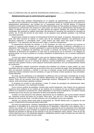 L o s 7 h á b i t o s d e l a g e n t e a l t a m e n t e e f e c t i v a S t e p h e n R . C o v e y
140
Adiestramiento para la administración ganar/ganar
Hace varios años, participé indirectamente en un proyecto de asesoramiento a una gran institución
bancada que tenía decenas de sucursales. Querían que nosotros evaluáramos y mejoráramos su programa de
adiestramiento administrativo, que contaba con un presupuesto anual de 750.000 dólares. El programa
consistía en hacer pasar a graduados de la universidad seleccionados por doce puestos de trabajo en diversos
departamentos; permanecían dos semanas en cada puesto, de modo que el adiestramiento total llevaba seis
meses; el objetivo era que se hicieran una idea general del negocio. Pasaban dos semanas en créditos
comerciales, dos semanas en créditos indus triales, dos semanas en marketing, dos semanas en mercados de
valores, etc. Al final del período de seis meses, se les asignaba como gerentes auxiliares a las diversas
sucursales bancarias.
Nuestra tarea consistía en evaluar el entrenamiento formal de seis meses. Al empezar, descubrimos que la
parte más difícil consistía en obtener un cuadro claro de los resultados deseados. Les planteamos a los
ejecutivos superiores un interrogante clave: «¿Qué tendría que saber hacer esta gente al término del
programa?». Y las respuestas que obtuvimos eran vagas y a menudo contradictorias.
El adiestramiento afrontaba los métodos, y no los resultados, de modo que sugerimos que pusieran en
marcha un programa piloto basado en un paradigma diferente denominado «instrucción controlada por el
adiestrado». Se trataba de un acuerdo ganar/ganar y suponía identificar objetivos específicos y criterios para
evaluar su logro, y establecer las directrices, los recursos, la rendición de cuentas y las consecuencias que
resultarían al alcanzarse los resultados. En este caso la consecuencia era la promoción a la categoría de
gerente auxiliar, en la que la práctica en el puesto completaría el adiestramiento, con un aumento significativo
de sueldo.
Tuvimos que ejercer realmente presión para que los objetivos llegaran a formularse. «¿Qué es lo que
quieren que ellos sepan de contabilidad? ¿Qué sobre los préstamos hipotecarios?» Y seguimos con la lista.
Finalmente plantearon más de un centenar de objetivos; nosotros simplificamos, redujimos y condensamos,
hasta que sólo quedaron treinta y nueve objetivos conductuales específicos, con sus correspondientes criterios
de consecución.
Los adiestrados estaban sumamente motivados para satisfacer los criterios lo antes posible; se veían
impulsados tanto por la oportunidad que se les ofrecía como por el aumento de sueldo. Esto representaba para
ellos una ganancia importante, y también lo era para la empresa, porque tendría gerentes auxiliares que
satisfarían criterios orientados hacia los resultados, en lugar de limitarse a haber pasado por doce actividades-
trampa diferentes.
De modo que les explicamos a los adiestrados la diferencia entre la instrucción controlada por el propio
aspirante y la instrucción controlada por el sistema. Básicamente, les dijimos: «Éstos son los objetivos y los
criterios. Éstos son los recursos, entre ellos el aprendizaje recíproco. Obténganlos. En cuanto satisfagan los
criterios, serán promovidos a gerentes auxiliares».
El programa se cumplió en tres semanas y media. El cambio de paradigma del adiestramiento había
liberado una motivación y una creatividad increíbles.
Como muchos cambios de paradigma, también éste suscitó resistencias. Casi ninguno de los ejecutivos
superiores tenía confianza en él. Cuando se les enfrentó con la evidencia de que se habían satisfecho los
criterios, en lo esencial su comentario fue: «Estos adiestrados no han hecho la experiencia. Les falta la madurez
necesaria para el tipo de juicio que esperamos de ellos como gerentes auxiliares».
Al hablar con esos ejecutivos más adelante, descubrimos que en realidad lo que muchos estaban diciendo
era: «Nosotros tuvimos que pasar por la piedra. Estos tipos, ¿por qué no?». Pero desde luego no podían
plantear las cosas de ese modo. «Les falta madurez» era una expresión mucho más aceptable.
Además, por razones obvias (entre ellas el presupuesto de 750.000 dólares para un programa de seis
meses), el departamento de personal estaba trastornado.
De modo que respondimos: «Perfecto. Desarrollemos algunos objetivos más y fijemos los criterios. Pero sin
abandonar el paradigma de la instrucción controlada por el adiestrado». Elaboramos ocho objetivos más, y
criterios muy arduos, con el objeto de dar a los ejecutivos la seguridad de que la preparación sería adecuada
para gerentes auxiliares y para completar el programa de adiestramiento con la parte de práctica en el puesto.
Después de participar en algunas de las sesiones en las que se elaboraron estos criterios, varios de los eje-
cutivos observaron que si los adiestrados llegaban a satisfacerlos estarían mejor formados que casi todos los
que habían cumplido el programa de seis meses.
 