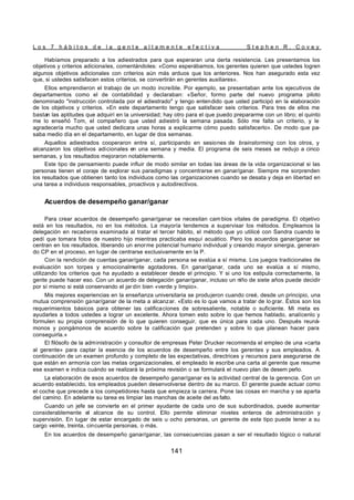 L o s 7 h á b i t o s d e l a g e n t e a l t a m e n t e e f e c t i v a S t e p h e n R . C o v e y
141
Habíamos preparado a los adiestrados para que esperaran una cierta resistencia. Les presentamos los
objetivos y criterios adicionales, comentándoles: «Como esperábamos, los gerentes quieren que ustedes logren
algunos objetivos adicionales con criterios aún más arduos que los anteriores. Nos han asegurado esta vez
que, si ustedes satisfacen estos criterios, se convertirán en gerentes auxiliares».
Ellos emprendieron el trabajo de un modo increíble. Por ejemplo, se presentaban ante los ejecutivos de
departamentos como el de contabilidad y declaraban: «Señor, formo parte del nuevo programa piloto
denominado "instrucción controlada por el adiestrado" y tengo entendido que usted participó en la elaboración
de los objetivos y criterios. »En este departamento tengo que satisfacer seis criterios. Para tres de ellos me
bastan las aptitudes que adquirí en la universidad; hay otro para el que puedo prepararme con un libro; el quinto
me lo enseñó Tom, el compañero que usted adiestró la semana pasada. Sólo me falta un criterio, y le
agradecería mucho que usted dedicara unas horas a explicarme cómo puedo satisfacerlo». De modo que pa-
saba medio día en el departamento, en lugar de dos semanas.
Aquellos adiestrados cooperaron entre sí, participando en sesiones de brainstorming con los otros, y
alcanzaron los objetivos adicionales en una semana y media. El programa de seis meses se redujo a cinco
semanas, y los resultados mejoraron notablemente.
Este tipo de pensamiento puede influir de modo similar en todas las áreas de la vida organizacional si las
personas tienen el coraje de explorar sus paradigmas y concentrarse en ganar/ganar. Siempre me sorprenden
los resultados que obtienen tanto los individuos como las organizaciones cuando se desata y deja en libertad en
una tarea a individuos responsables, proactivos y autodirectivos.
Acuerdos de desempeño ganar/ganar
Para crear acuerdos de desempeño ganar/ganar se necesitan cam bios vitales de paradigma. El objetivo
está en los resultados, no en los métodos. La mayoría tendemos a supervisar los métodos. Empleamos la
delegación en recaderos examinada al tratar el tercer hábito, el método que yo utilicé con Sandra cuando le
pedí que tomara fotos de nuestro hijo mientras practicaba esquí acuático. Pero los acuerdos ganar/ganar se
centran en los resultados, liberando un enorme potencial humano individual y creando mayor sinergia, generan-
do CP en el proceso, en lugar de centrarse exclusivamente en la P.
Con la rendición de cuentas ganar/ganar, cada persona se evalúa a sí misma. Los juegos tradicionales de
evaluación son torpes y emocionalmente agotadores. En ganar/ganar, cada uno se evalúa a sí mismo,
utilizando los criterios que ha ayudado a establecer desde el principio. Y si uno los estipula correctamente, la
gente puede hacer eso. Con un acuerdo de delegación ganar/ganar, incluso un niño de siete años puede decidir
por sí mismo si está conservando el jar dín bien «verde y limpio».
Mis mejores experiencias en la enseñanza universitaria se produjeron cuando creé, desde un principio, una
mutua comprensión ganar/ganar de la meta a alcanzar. «Esto es lo que vamos a tratar de lo grar. Éstos son los
requerimientos básicos para obtener las calificaciones de sobresaliente, notable o suficiente. Mi meta es
ayudarles a todos ustedes a lograr un excelente. Ahora tomen esto sobre lo que hemos hablado, analícenlo y
formulen su propia comprensión de lo que quieren conseguir, que es única para cada uno. Después reuná-
monos y pongámonos de acuerdo sobre la calificación que pretenden y sobre lo que planean hacer para
conseguirla.»
El filósofo de la administración y consultor de empresas Peter Drucker recomienda el empleo de una «carta
al gerente» para captar la esencia de los acuerdos de desempeño entre los gerentes y sus empleados. A
continuación de un examen profundo y completo de las expectativas, directrices y recursos para asegurarse de
que están en armonía con las metas organizacionales, el empleado le escribe una carta al gerente que resume
ese examen e indica cuándo se realizará la próxima revisión o se formulará el nuevo plan de desem peño.
La elaboración de esos acuerdos de desempeño ganar/ganar es la actividad central de la gerencia. Con un
acuerdo establecido, los empleados pueden desenvolverse dentro de su marco. El gerente puede actuar como
el coche que precede a los competidores hasta que empieza la carrera. Pone las cosas en marcha y se aparta
del camino. En adelante su tarea es limpiar las manchas de aceite del as falto.
Cuando un jefe se convierte en el primer ayudante de cada uno de sus subordinados, puede aumentar
considerablemente el alcance de su control. Ello permite eliminar niveles enteros de administración y
supervisión. En lugar de estar encargado de seis u ocho personas, un gerente de este tipo puede tener a su
cargo veinte, treinta, cincuenta personas, o más.
En los acuerdos de desempeño ganar/ganar, las consecuencias pasan a ser el resultado lógico o natural
 