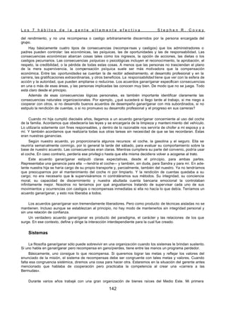 L o s 7 h á b i t o s d e l a g e n t e a l t a m e n t e e f e c t i v a S t e p h e n R . C o v e y
142
del rendimiento, y no una recompensa o castigo arbitrariamente discernidos por la persona encargada del
grupo.
Hay básicamente cuatro tipos de consecuencias (recompe nsas y castigos) que los administradores o
padres pueden controlar: las económicas, las psíquicas, las de oportunidades y las de responsabilidad. Las
consecuencias económicas abarcan cosas tales como los ingresos, la opción de acciones, las dietas o los
castigos pecuniarios. Las consecuencias psíquicas o psicológicas incluyen el reconocimiento, la aprobación, el
respeto, la credibilidad, o la pérdida de todas estas cosas. A menos que las personas no trasciendan el plano
de la mera supervivencia, la compensación psíquica suele ser más motivadora que la compensación
económica. Entre las oportunidades se cuentan la de recibir adiestramiento, el desarrollo profesional y en la
carrera, las gratificaciones extraordinarias, y otros beneficios. La responsabilidad tiene que ver con la esfera de
acción y la autoridad, que pueden ampliarse o reducirse. Los acuerdos ganar/ganar especifican consecuencias
en una o más de esas áreas, y las personas implicadas las conocen muy bien. De modo que no se juega. Todo
está claro desde el principio.
Además de esas consecuencias lógicas personales, es también importante identificar claramente las
consecuencias naturales organizacionales. Por ejemplo, ¿qué sucederá si llego tarde al trabajo, si me niego a
cooperar con otros, si no desarrollo buenos acuerdos de desempeño ganar/ganar con mis subordinados, si no
estipulo la rendición de cuentas, o si no promuevo su desarrollo profesional y el progreso en sus carreras?
Cuando mi hija cumplió dieciséis años, llegamos a un acuerdo ganar/ganar concerniente al uso del coche
de la familia. Acordamos que obedecería las leyes y se encargaría de la limpieza y manteni miento del vehículo.
Lo utilizaría solamente con fines responsables, y dentro de lo razonable nos serviría de chofer a mi esposa y a
mí. Y también acordamos que realizaría todas sus otras tareas sin necesidad de que se las recordaran. Éstas
eran nuestras ganancias.
Según nuestro acuerdo, yo proporcionaría algunos recursos: el coche, la gasolina y el seguro. Ella se
reuniría semanalmente conmigo, por lo general la tarde del sábado, para evaluar su comportamiento sobre la
base de nuestro acuerdo. Las consecuencias eran claras. Mientras cumpliera su parte del convenio, podría usar
el coche. En caso contrario, perdería ese privilegi o hasta que ella misma decidiera volver a acogerse al trato.
Este acuerdo ganar/ganar estipuló claras expectativas, desde el principio, para ambas partes.
Representaba una ganancia para ella —tendría el coche— y también, sin duda, para Sandra y para mí. En ade-
lante nuestra hija se haría cargo de su propio transporte y, parcialmente, también del nuestro. Ya no tendríamos
que preocuparnos por el mantenimiento del coche ni por limpiarlo. Y la rendición de cuentas quedaba a su
cargo; no era necesario que la supervisáramos ni controláramos sus métodos. Su integridad, su conciencia
moral, su capacidad de discernimiento y nuestra abultada cuenta bancaria emocional la controlaban
infinitamente mejor. Nosotros no teníamos por qué angustiarnos tratando de supervisar cada uno de sus
movimientos y ocurrencias con castigos o recompensas inmediatas si ella no hacía lo que debía. Teníamos un
acuerdo ganar/ganar, y esto nos liberaba a todos.
Los acuerdos ganar/ganar son tremendamente liberadores. Pero como producto de técnicas aisladas no se
mantienen. Incluso aunque se establezcan al principio, no hay modo de mantenerlos sin integridad personal y
sin una relación de confianza.
Un verdadero acuerdo ganar/ganar es producto del paradigma, el carácter y las relaciones de los que
surge. En ese contexto, define y dirige la interacción interdependiente para la cual fue creado.
Sistemas
La filosofía ganar/ganar sólo puede sobrevivir en una organización cuando los sistemas le brindan sustento.
Si uno habla en ganar/ganar pero recompensa en gano/pierdes, tiene entre las manos un programa perdedor.
Básicamente, uno consigue lo que recompensa. Si queremos lograr las metas y reflejar los valores del
enunciado de la misión, el sistema de recompensas debe ser congruente con tales metas y valores. Cuando
falta esa congruencia sistémica, diremos una cosa para hacer otra. Estaremos en la situación del gerente antes
mencionado que hablaba de cooperación pero practicaba la competencia al crear una «carrera a las
Bermudas».
Durante varios años trabajé con una gran organización de bienes raíces del Medio Este. Mi primera
 