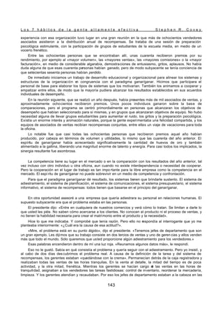 L o s 7 h á b i t o s d e l a g e n t e a l t a m e n t e e f e c t i v a S t e p h e n R . C o v e y
143
experiencia con esa organización tuvo lugar en una gran reunión en la que más de ochocientos vendedores
asociados asistieron a la distribución anual de recompensas. Se trataba de una sesión de preparación
psicológica estimulante, con la participación de grupos de estudiantes de la escuela media, en medio de un
vocerío frenético.
Entre las ochocientas personas que se encontraban allí, unas cuarenta recibieron premios por su
rendimiento, por ejemplo al «mayor volumen», las «mayores ventas», las «mayores comisiones» o la «mayor
facturación», en medio de considerable algarabía, demostraciones de entusiasmo, gritos, aplausos. No había
duda alguna de que esas cuarenta personas habían ganado, pero de modo subyacente se tenía conciencia de
que setecientas sesenta personas habían perdido.
De inmediato iniciamos un trabajo de desarrollo educacional y organizacional para alinear los sistemas y
estructuras de la organización e
n congruencia con el paradigma ganar/ganar. Hicimos que participara el
personal de base para elaborar los tipos de sistemas que los motivarían. También los animamos a cooperar y
empatizar entre ellos, de modo que la mayoría pudiera alcanzar los resultados establecidos en sus acuerdos
individuales de desempeño.
En la reunión siguiente, que se realizó un año después, había presentes más de mil asociados de ventas, y
aproximadamente ochocientos recibieron premios. Unos pocos individuos ganaron sobre la base de
comparaciones, pero el programa se centró primordialmente en personas que alcanzaran los objetivos de
desempeño que habían seleccionado para sí mismas, y en grupos que alcanzaran objetivos de equipo. No hubo
necesidad alguna de llevar grupos estudiantiles para aumentar el ruido, los gritos y la preparación psicológica.
Existía un enorme interés y animación naturales, porque la gente experimentaba una felicidad compartida, y los
equipos de asociados de ventas recibían recompensas conjuntas, entre ellas un viaje de vacaciones para toda
la oficina.
Lo notable fue que casi todas las ochocientas personas que recibieron premios aquel año habían
producido, por cabeza en términos de volumen y utilidades, lo mismo que las cuarenta del año anterior. El
espíritu de ganar/ganar había acrecentado significativamente la cantidad de huevos de oro y también
alimentado a la gallina, liberando una magnitud enorme de talento y energía. Para casi todos los implicados, la
sinergia resultante fue asombrosa.
La competencia tiene su lugar en el mercado o en la comparación con los resultados del año anterior, tal
vez incluso con otro individuo u otra oficina, aun cuando no existe interdependencia o necesidad de cooperar.
Pero la cooperación en el lugar de trabajo es tan impo rtante para la libre empresa como la competencia en el
mercado. El espí ritu de ganar/ganar no puede sobrevivir en un medio de competencia y confrontación.
Para que el paradigma ganar/ganar dé resultado, los sistemas tienen que brindarle sustento. El sistema de
adiestramiento, el sistema de planificación, el sistema de comunicaciones, el sistema presupuestario, el sistema
informativo, el sistema de recompensas: todos tienen que basarse en el principio del ganar/ganar.
En otra oportunidad asesoré a una empresa que quería adiestrara su personal en relaciones humanas. El
supuesto subyacente era que el problema estaba en las personas.
El presidente dijo: «Entre en cualquiera de nuestros comercios y verá cómo lo tratan. Se limitan a darle lo
que usted les pide. No saben cómo acercarse a los clientes. No conocen el producto ni el proceso de ventas, y
no tienen la habilidad necesaria para crear el matrimonio entre el producto y la necesidad».
Hice lo que me indicaba. Y comprobé que tenía razón. Pero ello no respondía al interrogante que yo me
planteaba interiormente: «¿Cuál era la causa de esa actitud?».
«Mire, el problema está en su punto álgido», dijo el presidente. «Tenemos jefes de departamento que son
un gran ejemplo. Les dijimos que su trabajo consiste en dos tercios de ventas y uno de geren cias y ellos venden
más que todo el mundo. Sólo queremos que usted proporcione algún adiestramiento para los vendedores.»
Esas palabras encendieron dentro de mí una luz roja. «Reunamos algunos datos más», le respondí.
Eso no le gustó. Sabía en qué consistía el problema y quería seguir con el adiestramiento. Pero yo insistí, y
al cabo de dos días des cubrimos el problema real. A causa de la definición de la tarea y del sistema de
recompensas, los gerentes estaban «quedándose con la crema». Permanecían detrás de la caja registradora y
realizaban todas las ventas de las horas tranquilas. En la venta al detalle, la mitad del tiempo es de poca
actividad, y la otra mitad, frenética. Mientras los gerentes se hacían cargo d
e las ventas en las horas de
tranquilidad, asignaban a los vendedores las tareas fastidiosas: control de inventario, reordenar la mercadería,
limpieza. Y los gerentes atendían y recaudaban. Por eso los jefes de departamento estaban a la cabeza en las
 