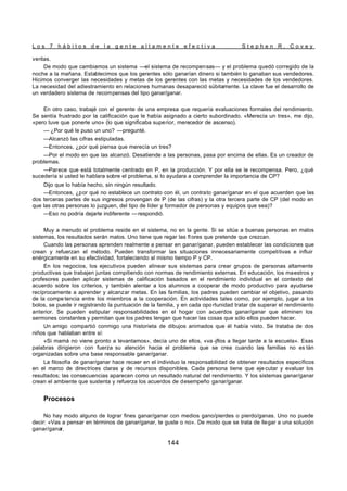 L o s 7 h á b i t o s d e l a g e n t e a l t a m e n t e e f e c t i v a S t e p h e n R . C o v e y
144
ventas.
De modo que cambiamos un sistema —el sistema de recompensas— y el problema quedó corregido de la
noche a la mañana. Establecimos que los gerentes sólo ganarían dinero si también lo ganaban sus vendedores.
Hicimos converger las necesidades y metas de los gerentes con las metas y necesidades de los vendedores.
La necesidad del adiestramiento en relaciones humanas desapareció súbitamente. La clave fue el desarrollo de
un verdadero sistema de recompensas del tipo ganar/ganar.
En otro caso, trabajé con el gerente de una empresa que requería evaluaciones formales del rendimiento.
Se sentía frustrado por la calificación que le había asignado a cierto subordinado. «Merecía un tres», me dijo,
«pero tuve que ponerle uno» (lo que significaba superior, merecedor de ascenso).
— ¿Por qué le puso un uno? —pregunté.
—Alcanzó las cifras estipuladas.
—Entonces, ¿por qué piensa que merecía un tres?
—Por el modo en que las alcanzó. Desatiende a las personas, pasa por encima de ellas. Es un creador de
problemas.
—Parece que está totalmente centrado en P, en la producción. Y por ella se le recompensa. Pero, ¿qué
sucedería si usted le hablara sobre el problema, si lo ayudara a comprender la importancia de CP?
Dijo que lo había hecho, sin ningún resultado.
—Entonces, ¿por qué no establece un contrato con él, un contrato ganar/ganar en el que acuerden que las
dos terceras partes de sus ingresos provengan de P (de las cifras) y la otra tercera parte de CP (del modo en
que las otras personas lo juzguen, del tipo de líder y formador de personas y equipos que sea)?
—Eso no podría dejarle indiferente —respondió.
Muy a menudo el problema reside en el sistema, no en la gente. Si se sitúa a buenas personas en malos
sistemas, los resultados serán malos. Uno tiene que regar las fl ores que pretende que crezcan.
Cuando las personas aprenden realmente a pensar en ganar/ganar, pueden establecer las condiciones que
crean y refuerzan el método. Pueden transformar las situaciones innecesariamente competitivas e influir
enérgicamente en su efectividad, fortaleciendo al mismo tiempo P y CP.
En los negocios, los ejecutivos pueden alinear sus sistemas para crear grupos de personas altamente
productivas que trabajen juntas compitiendo con normas de rendimiento externas. En educación, los maestros y
profesores pueden aplicar sistemas de calificación basados en el rendimiento individual en el contexto del
acuerdo sobre los criterios, y también alentar a los alumnos a cooperar de modo productivo para ayudarse
recíprocamente a aprender y alcanzar metas. En las familias, los padres pueden cambiar el objetivo, pasando
de la compe tencia entre los miembros a la cooperación. En actividades tales como, por ejemplo, jugar a los
bolos, se puede ir registrando la puntuación de la familia, y en cada opo rtunidad tratar de superar el rendimiento
anterior. Se pueden estipular responsabilidades en el hogar con acuerdos ganar/ganar que eliminen los
sermones constantes y permitan que los padres tengan que hacer las cosas que sólo ellos pueden hacer.
Un amigo compartió conmigo una historieta de dibujos animados que él había visto. Se trataba de dos
niños que hablaban entre sí:
«Si mamá no viene pronto a levantamos», decía uno de ellos, «va -jflos a llegar tarde a la escuela». Esas
palabras dirigieron con fuerza su atención hacia el problema que se crea cuando las familias no es tán
organizadas sobre una base responsable ganar/ganar.
La filosofía de ganar/ganar hace recaer en el individuo la responsabilidad de obtener resultados específicos
en el marco de directrices claras y de recursos disponibles. Cada persona tiene que eje cutar y evaluar los
resultados; las consecuencias aparecen como un resultado natural del rendimiento. Y los sistemas ganar/ganar
crean el ambiente que sustenta y refuerza los acuerdos de desempeño ganar/ganar.
Procesos
No hay modo alguno de lograr fines ganar/ganar con medios gano/pierdes o pierdo/ganas. Uno no puede
decir: «Vas a pensar en términos de ganar/ganar, te guste o no». De modo que se trata de llegar a una solución
ganar/ganar.
 