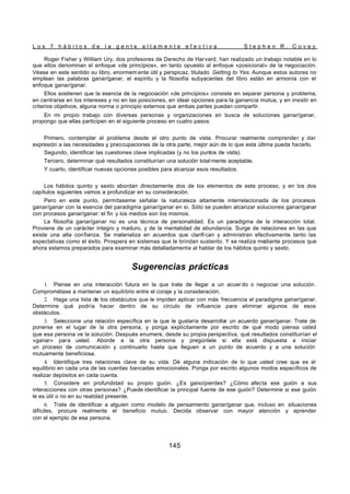 L o s 7 h á b i t o s d e l a g e n t e a l t a m e n t e e f e c t i v a S t e p h e n R . C o v e y
145
Roger Fisher y William Ury, dos profesores de Derecho de Harvard, han realizado un trabajo notable en lo
que ellos denominan el enfoque «de principios», en tanto opuesto al enfoque «posicional» de la negociación.
Véase en este sentido su libro, enormem ente útil y perspicaz, titulado Getting to Yes. Aunque estos autores no
emplean las palabras ganar/ganar, el espíritu y la filosofía subyacentes del libro están en armonía con el
enfoque ganar/ganar.
Ellos sostienen que la esencia de la negociación «de principios» consiste en separar persona y problema,
en centrarse en los intereses y no en las posiciones, en idear opciones para la ganancia mutua, y en insistir en
criterios objetivos, alguna norma o principio externos que ambas partes puedan compartir.
En mi propio trabajo con diversas personas y organizaciones en busca de soluciones ganar/ganar,
propongo que ellas participen en el siguiente proceso en cuatro pasos:
Primero, contemplar el problema desde el otro punto de vista. Procurar realmente comprender y dar
expresión a las necesidades y preocupaciones de la otra parte, mejor aún de lo que esta última pueda hacerlo.
Segundo, identificar las cuestiones clave implicadas (y no los puntos de vista).
Tercero, determinar qué resultados constituirían una solución total mente aceptable.
Y cuarto, identificar nuevas opciones posibles para alcanzar esos resultados.
Los hábitos quinto y sexto abordan directamente dos de los elementos de este proceso, y en los dos
capítulos siguientes vamos a profundizar en su consideración.
Pero en este punto, permítaseme señalar la naturaleza altamente interrelacionada de los procesos
ganar/ganar con la esencia del paradigma ganar/ganar en sí. Sólo se pueden alcanzar soluciones ganar/ganar
con procesos ganar/ganar: el fin y los medios son los mismos.
La filosofía ganar/ganar no es una técnica de personalidad. Es un paradigma de la interacción total.
Proviene de un carácter íntegro y maduro, y de la mentalidad de abundancia. Surge de relaciones en las que
existe una alta confianza. Se materializa en acuerdos que clarifi can y administran efectivamente tanto las
expectativas como el éxito. Prospera en sistemas que le brindan sustento. Y se realiza mediante procesos que
ahora estamos preparados para examinar más detalladamente al hablar de los hábitos quinto y sexto.
Sugerencias prácticas
1. Piense en una interacción futura en la que trate de llegar a un acuer do o negociar una solución.
Comprométase a mantener un equilibrio entre el coraje y la consideración.
2. Haga una lista de los obstáculos que le impiden aplicar con más frecuencia el paradigma ganar/ganar.
Determine qué podría hacer dentro de su círculo de influencia para eliminar algunos de esos
obstáculos.
3. Seleccione una relación específica en la que le gustaría desarrollar un acuerdo ganar/ganar. Trate de
ponerse en el lugar de la otra persona, y ponga explícitamente por escrito de qué modo piensa usted
que esa persona ve la solución. Después enumere, desde su propia perspectiva, qué resultados constituirían el
«ganar» para usted. Aborde a la otra persona y pregúntele si ella está dispuesta a iniciar
un proceso de comunicación y continuarlo hasta que lleguen a un punto de acuerdo y a una solución
mutuamente beneficiosa.
4. Identifique tres relaciones clave de su vida. Dé alguna indicación de lo que usted cree que es el
equilibrio en cada una de las cuentas bancadas emocionales. Ponga por escrito algunos modos específicos de
realizar depósitos en cada cuenta.
5. Considere en profundidad su propio guión. ¿Es gano/pierdes? ¿Cómo afecta ese guión a sus
interacciones con otras personas? ¿Puede identificar la principal fuente de ese guión? Determine si ese guión
le es útil o no en su realidad presente.
6. Trate de identificar a alguien como modelo de pensamiento ganar/ganar que, incluso en situaciones
difíciles, procure realmente el beneficio mutuo. Decida observar con mayor atención y aprender
con el ejemplo de esa persona.
 