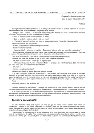 L o s 7 h á b i t o s d e l a g e n t e a l t a m e n t e e f e c t i v a S t e p h e n R . C o v e y
147
El corazón tiene sus razones
que la razón no comprende.
PASCAL
Suponga el lector que tiene problemas en la vista y que decide vi sitar a un oculista. Después de escuchar
brevemente su queja, el oculista se saca las gafas y se las entrega.
—Póngase éstas —le dice—. Yo he usado este par de gafas durante diez años y realmente me han sido
muy útiles. Tengo otro par en casa; quédese usted con éste.
El lector se las pone, con lo cual su problema se agrava.
— ¡Esto es terrible! —exclama usted—. ¡No veo nada!
— ¿Por qué no le sirven? A mí me han dado un resultado excelente. Ponga algo más de empeño.
—Lo pongo. Pero lo veo todo borroso.
—Bueno, ¿qué pasa con usted? Piense positivamente.
—Positivamente no veo nada.
— ¡Vaya ingratitud! —le increpa el oculista—. Después de todo, ¡lo único que pretendía era ayudarle!
¿Qué probabilidad existe de que usted vuelva a ese oculista la próxima vez que necesite ayuda? Creo que
no muchas. No se puede confiar en alguien que no diagnostica antes de prescribir.
Pero, en la comunicación, ¿con cuánta frecuencia diagnosticamos antes de prescribir?
—Vamos, hijo, dime qué te pasa. Sé que es difícil, pero trataré de entenderlo.
—Oh, no lo sé, mamá. Vas a pensar que es algo estúpido.
— ¡Por supuesto que no! Puedes contármelo. Nadie se preocupa por ti tanto como yo. Sólo me interesa
que estés bien. ¿Qué te hace sentir tan desdichado?
—Oh, no lo sé.
—Vamos, hijo, ¿de qué se trata?
—Bueno, para decirte la verdad, ya no me gusta la escuela.
— ¿Qué? —Pregunta usted con incredulidad—. ¿Qué quieres decir con que no te gusta la escuela?
¡Después de todos los sacrificios que hemos hecho por tu educación! La educación es la base de tu futuro. Si
fueras tan aplicado como tu hermana mayor, te iría mejor y te gustaría la escuela. Una y otra vez te hemos
dicho que sientes cabeza. Eres capaz; simplemente no eres aplicado. Esfuérzate. Adopta una actitud positiva.
Pausa.
—Continúa. Dime por qué te sientes así.
Tenemos tendencia a precipitarnos, a arreglar las cosas con un buen consejo. Pero a menudo no nos
tomamos el tiempo necesario para diagnosticar, para empezar a comprender profunda y realmente el problema.
Si yo tuviera que resumir en una sola frase el principio más importante que he aprendido en el campo de
las relaciones interpersonales, diría lo siguiente: procure primero comprender, y después ser comprendido. Este
principio es la clave de la comunicación interpersonal efectiva.
Carácter y comunicación
En este momento, usted está leyendo un libro que yo he escrito. Leer y escribir son formas de
comunicarse. También lo son hablar y escuchar. En realidad, éstos son los cuatro tipos básicos de comuni-
cación. Piense el lector en las horas que dedica a por lo menos alguna de esas cuatro cosas. Hacerlas bien es
absolutamente esencial para la efectividad.
La aptitud para la comunicación es la más importante de la vida. Dedicamos a la comunicación la mayor
parte de nuestras horas de vigilia. Pero consideremos esto: pasamos años aprendiendo a leer y escribir, años
aprendiendo a hablar. ¿Y a escuchar? ¿Qué adiestramiento o educación nos permite escuchar de tal modo que
 