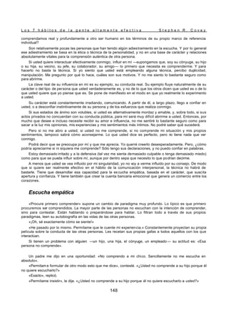 L o s 7 h á b i t o s d e l a g e n t e a l t a m e n t e e f e c t i v a S t e p h e n R . C o v e y
148
comprendamos real y profundamente a otro ser humano en los términos de su propio marco de referencia
individual?
Son relativamente pocas las personas que han tenido algún adiestramiento en la escucha. Y por lo general
ese adiestramiento se basa en la ética o técnica de la personalidad, y no en una base de carácter y relaciones
absolutamente vitales para la comprensión auténtica de otra persona.
Si usted quiere interactuar efectivamente conmigo, influir en mí —supongamos que, soy su cónyuge, su hijo
o su hija, su vecino, su jefe, su colaborador, su amigo— lo primero que necesita es comprenderme. Y para
hacerlo no basta la técnica. Si yo siento que usted está empleando alguna técnica, percibo duplicidad,
manipulación. Me pregunto por qué lo hace, cuáles son sus motivos. Y no me siento lo bastante seguro como
para abrirme.
La clave real de su influencia en mí es su ejemplo, su conducta real. Su ejemplo fluye naturalmente de su
carácter o del tipo de persona que usted verdaderamente es, y no de lo que los otros dicen que usted es o de lo
que usted quiere que yo piense que es. Se pone de manifiesto en el modo en que yo realmente lo experimento
a usted.
Su carácter está constantemente irradiando, comunicando. A partir de él, a largo plazo, llego a confiar en
usted, o a desconfiar instintivamente de su persona y de los esfuerzos que realiza conmigo.
Si sus estados de ánimo son volubles, si usted es alternativamente mordaz y amable, y, sobre todo, si sus
actos privados no concuerdan con su conducta pública, para mí será muy difícil abrirme a usted. Entonces, por
mucho que desee e incluso necesite recibir su amor e influencia, no me sentiré lo bastante seguro como para
sacar a la luz mis opiniones, mis experiencias y mis sentimientos más íntimos. No podré saber qué sucederá.
Pero si no me abro a usted, si usted no me comprende, si no comprende mi situación y mis propios
sentimientos, tampoco sabrá cómo aconsejarme. Lo que usted dice es perfecto, pero no tiene nada que ver
conmigo.
Podrá decir que se preocupa por mí y que me aprecia. Yo querré creerlo desesperadamente. Pero, ¿cómo
podría apreciarme si ni siquiera me comprende? Sólo tengo sus declaraciones, y no puedo confiar en palabras.
Estoy demasiado irritado y a la defensiva (tal vez me sienta demasiado culpable o tenga demasiado miedo)
como para que se pueda influir sobre mí, aunque por dentro sepa que necesito lo que podrían decirme.
A menos que usted se vea influido por mi singularidad, yo no voy a verme influido por su consejo. De modo
que si quiere ser realmente efectivo en el hábito de la comunicación interpersonal, la técnica no habrá de
bastarle. Tiene que desarrollar esa capacidad para la es cucha empática, basada en el carácter, que suscita
apertura y confianza. Y tiene también que crear la cuenta bancaria emocional que genera un comercio entre los
corazones.
Escucha empática
«Procure primero comprender» supone un cambio de paradigma muy profundo. Lo típico es que primero
procuremos ser comprendidos. La mayor parte de las personas no escuchan con la intención de comprender,
sino para contestar. Están hablando o preparándose para hablar. Lo filtran todo a través de sus propios
paradigmas, leen su autobiografía en las vidas de las otras personas.
«¡Oh, sé exactamente cómo se siente!»
«He pasado por lo mismo. Permítame que le cuente mi experiencia.» Constantemente proyectan su propia
película sobre la conducta de las otras personas. Les recetan sus propias gafas a todos aquellos con los que
interactúan.
Si tienen un problema con alguien —un hijo, una hija, el cónyuge, un empleado — su actitud es: «Esa
persona no comprende».
Un padre me dijo en una oportunidad: «No comprendo a mi chico. Sencillamente no me escucha en
absoluto».
«Permítam e formular de otro modo esto que me dice», contesté. «¿Usted no comprende a su hijo porque él
no quiere escucharlo?»
«Exacto», replicó.
«Permítame insistir», le dije. «¿Usted no comprende a su hijo porque él no quiere escucharlo a usted?»
 