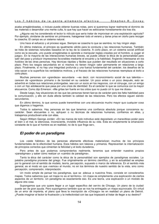 L o s 7 h á b i t o s d e l a g e n t e a l t a m e n t e e f e c t i v a S t e p h e n R . C o v e y
14
acaba arreglándoselas, o incluso puede obtener buenas notas, pero si queremos lograr realmente el dominio de
las materias o desarrollar una mente culta, lo que hay que hacer es esforzarse honestamente día tras día.
¿Alguna vez ha considerado el lector lo ridículo que sería tratar de improvisar en una explotación agrícola?
Por ejemplo, olvidarse de sembrar en primavera, haraganear todo el verano y darse prisa en otoño para recoger
la cosecha. El campo es un sistema natural.
Uno hace el esfuerzo y el proceso sigue. Siempre se cosecha lo que se siembra; no hay ningún atajo.
En última instancia, el principio es igualmente válido para la conducta y las relaciones humanas. También
se trata de sistemas naturales basados en la ley de la cosecha. A corto plazo, en un sistema social artificial
como es la escuela, uno puede arreglárselas si aprende a manipular reglas creadas por el hombre, a «jugar el
juego». En la mayoría de las interacciones humanas breves, se puede utilizar la ética de la personalidad para
salir del paso y producir impresiones favorables mediante el encanto y la habilidad, fingiendo interesarse en los
hobbies de las otras personas. Hay técnicas rápidas y fáciles que pueden dar resultado en situaciones a corto
plazo. Pero los rasgos secundarios en sí mismos no tienen ningún valor permanente en relaciones a largo
plazo. Finalmente, si no hay una integridad profunda y una fuerza fundamental del carácter, los desafíos de la
vida sacan a la superficie los verdaderos motivos, y el fracaso de las relaciones humanas reemplaza al éxito a
corto plazo.
Muchas personas con «grandeza» secundaria —es decir, con reconocimiento social de sus talentos —
carecen de «grandeza» primaria o de bondad en su carácter. Un poco antes o un poco después, esto se
advertirá en todas sus relaciones prolongadas, sea con un socio en los negocios, con el cónyuge, con un amigo
o con un hijo adolescente que pasa por una crisis de identidad. Es el carácter lo que se comunica con la mayor
elocuencia. Como dijo Emerson: «Me gritas tan fuerte en los oídos que no puedo oír lo que me dices».
Desde luego, hay situaciones en las que las personas tienen fuerza de carácter pero les falta habilidad para
la comunicación, y ello sin duda afecta también la calidad de las relaciones. Pero los efectos siguen siendo
secundarios.
En último término, lo que somos puede transmitirse con una elocuencia mucho mayor que cualquier cosa
que digamos o hagamos.
Todos lo sabemos. Hay personas en las que tenemos una confianza absoluta porque conocemos su
carácter. Sean elocuentes o no, apliquen o no técnicas de relaciones humanas, confiamos en ellas, y
trabajamos productivam ente con ellas.
Según William George Jordán: «En las manos de todo individuo está depositado un maravilloso poder para
el bien o el mal, la silenciosa, inconsciente, invisible influencia de su vida. Ésta es simplemente la emanación
constante de lo que el hombre es en realidad, no de lo que finge ser».
El poder de un paradigma
Los «siete hábitos» de las personas altamente efectivas materializan muchos de los principios
fundamentales de la efectividad humana. Esos hábitos son básicos y primarios. Representan la internalización
de principios correctos que cimientan la felicidad y el éxito duraderos.
Pero antes de que podamos comprenderlos realmente, tenemos que entender nuestros propios
«paradigmas» y saber cómo realizar un «cambio de paradigma».
Tanto la ética del carácter como la ética de la personalidad son ejemplos de paradigmas sociales. La
palabra paradigma proviene del griego. Fue originalmente un término científico, y en la actualidad se emplea
por lo general con el sentido de modelo, teoría, percepción, supuesto o marco de referencia. En el sentido más
general, es el modo en que «vemos» el mundo, no en los términos de nuestro sentido de la vista, sino como
percepción, comprensión, interpretación.
Un modo simple de pensar los paradigmas, que se adecua a nuestros fines, consiste en considerarlos
mapas. Todos sabemos que «el mapa no es el territorio». Un mapa es simplemente una explicación de ciertos
aspectos de un territorio. Un paradigma es exactamente eso. Es una teoría, una explicación o un modelo de
alguna otra cosa.
Supongamos que uno quiere llegar a un lugar específico del cen tro de Chicago. Un plano de la ciudad
puede ser de gran ayuda. Pero supongamos también que se nos ha entregado un mapa equivocado. En virtud
de un error de imprenta, el plano que lleva la inscripción de «Chicago» es en realidad un plano de Detroit.
¿Puede imaginar el lector la frustración y la inefectividad con las que tropezará al tratar de llegar a su destino?
 