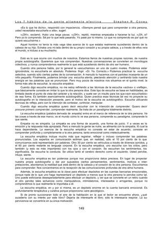 L o s 7 h á b i t o s d e l a g e n t e a l t a m e n t e e f e c t i v a S t e p h e n R . C o v e y
149
«Es lo que he dicho», respondió con impaciencia. «Siempre pensé que para comprender a otra persona,
usted necesitaba escucharla a ella», sugerí.
«¡Oh!», exclamó. Hubo una larga pausa. «¡Oh!», repitió, mientras empezaba a hacerse la luz. «¡Oh, sí!
Pero yo lo comprendo. Sé por lo que está pasando. Yo pasé por lo mismo. Lo que no comprendo es por qué no
quiere escucharme.»
Aquel hombre no tenía la más vaga idea acerca de lo que estaba realmente sucediendo dentro de la
cabeza de su hijo. Echaba una mi rada dentro de su propio corazón y su propia cabeza, y a través de ellos veía
el mundo, e incluso a su muchacho.
Esto es lo que ocurre con muchos de nosotros. Estamos llenos de nuestras propias razones, de nuestra
propia autobiografía. Queremos que nos comprendan. Nuestras conversaciones se convierten en monólogos
colectivos, y nunca comprendemos realmente lo que está sucediendo dentro de otro ser humano.
Cuando otra persona habla, por lo general la «escuchamos» en uno de cuatro niveles. Podemos estar
ignorándola, no escucharla en absoluto. Podemos fingir. «Sí. Ya. Correcto.» Podemos practicar la escucha
selectiva, oyendo sólo ciertas partes de la conversación. A menudo lo hacemos con el parloteo incesante de un
niño pequeño. Finalmente, podemos brindar una escucha atenta, prestando atención y centrando toda nuestra
energía en las palabras que se pronuncian. Pero muy pocos de nosotros nos situamos en el quinto nivel, la
forma más alta de escuchar, la escucha empática.
Cuando digo escucha empática, no me estoy refiriendo a las técnicas de la escucha «activa» o «refleja»,
que básicamente consiste en imitar lo que la otra persona dice. Este tipo de escucha se basa en habilidades, es
limitada desde el punto de vista del carácter y la relación, y suele ser un insulto para los que «son escuchados»
de esa forma. Es también esencialmente autobiográfica. Quien practica esas técnicas tal vez no proyecte su
autobiografía en la interacción presente, pero el motivo de la escucha es autobiográfico. Escucha utilizando
técnicas de reflejo, pero con la intención de contestar, controlar, manipular.
Cuando digo escucha empática quiero decir escuchar con la intención de comprender. Quiero decir
procurar primero comprender, comprender realmente. Se trata de un paradigma totalmente distinto.
La escucha empática (palabra derivada de empatia) entra en el marco de referencia de la otra persona. Ve
las cosas a través de ese marco, ve el mundo como lo ve esa persona, comprende su paradigma, comprende lo
que siente.
Empatia no es simpatía. La simpatía es una forma de acuerdo, una forma de juicio. Y a veces es la
emoción y la respuesta más apropiada. Pero a menudo la gente se nutre, se alimenta con la simpatía, l0 cual la
hace dependiente. La esencia de la escucha empática no consiste en estar de acuerdo; consiste en
comprender profunda y completamente a la otra persona, tanto emocional como intelectualmente.
La escucha empática incluye mucho más que registrar, reflejar o incluso comprender las palabras
pronunciadas. Los expertos en comunicación estiman que, en realidad, sólo el 10 por ciento de lo que
comunicamos está representado por palabras. Otro 30 por ciento se vehiculiza a través de diversos sonidos, y
el 60 por ciento restante es lenguaje corporal. En la escucha empática, uno escucha con los oídos, pero
también (y esto es más importante) con los ojos y con el corazón. Se escuchan los sentimientos, los
significados. Se escucha la conducta. Se utiliza tanto el cerebro derecho como el izquierdo. Usted percibe,
intuye, siente.
La escucha empática es tan poderosa porque nos proporciona datos precisos. En lugar de proyectar
nuestra propia autobiografía y dar por supuestos ciertos pensamientos, sentimientos, motivos e inter-
pretaciones, abordamos la realidad que está dentro de la cabeza y el corazón de la otra persona. Escuchamos
para comprender. Nos concentramos en la recepción de las comunicaciones profundas de otra alma humana.
Además, la escucha empática es la clave para efectuar depósitos en las cuentas bancarias emocionales,
porque nada de lo que uno haga representará un depósito a menos que la otra persona lo perciba como tal.
Uno puede esforzarse desesperadamente para efectuar un depósito, y ver que se convierte en un retiro cuando
el otro percibe tales esfuerzos como manipulativos, intimidatorios, interesados o arrogantes, porque no
comprendimos lo que realmente le importaba a él.
La escucha empática, en y por sí misma, es un depósito enorme en la cuenta bancaria emocional. Es
profundamente terapéutica y curativa porque proporciona «aire psicológico».
Si de pronto succionaran todo el aire de la habitación en la que el lector se encuentra ahora, ¿qué
sucedería con su interés por este libro? Dejaría de interesarle el libro; sólo le interesaría respirar. La su-
pervivencia se convertiría en su única motivación.
 