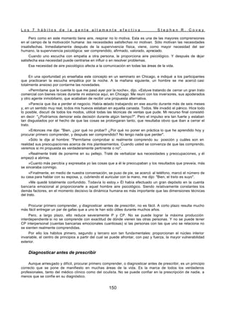 L o s 7 h á b i t o s d e l a g e n t e a l t a m e n t e e f e c t i v a S t e p h e n R . C o v e y
150
Pero como en este momento tiene aire, respirar no lo motiva. Esta es una de las mayores comprensiones
en el campo de la motivación humana: las necesidades satisfechas no motivan. Sólo motivan las necesidades
insatisfechas. Inmediatamente después de la supervivencia física, viene, como mayor necesidad del ser
humano, la supervivencia psicológica: ser comprendido, afirmado, valorado, apreciado.
Cuando uno escucha con empatia a otra persona, le proporciona aire psicológico. Y después de d
ejar
satisfecha esa necesidad puede centrarse en influir o en resolver problemas.
Esa necesidad de aire psicológico afecta a la comunicación en todas las áreas de la vida.
En una oportunidad yo enseñaba este concepto en un seminario en Chicago, e indiqué a los participantes
que practicaran la escucha empática por la noche. A la mañana siguiente, un hombre se me acercó casi
totalmente ansioso por contarme las novedades.
«Permítame que le cuente lo que me pasó ayer por la noche», dijo. «Estuve tratando de cerrar un gran trato
comercial con bienes raíces durante mi estancia aquí, en Chicago. Me reuní con los inversores, sus apoderados
y otro agente inmobiliario, que acababan de recibir una propuesta alternativa.
»Parecía que iba a perder el negocio. Había estado trabajando en ese asunto durante más de seis meses
y, en un sentido muy real, todos mis huevos estaban en aquella canasta. Todos. Me invadió el pánico. Hice todo
lo posible, discutí de todos los modos, utilicé todas las técnicas de ventas que pude. Mi recurso final consistió
en decir: "¿Podríamos demorar esta decisión durante algún tiempo?". Pero el impulso era tan fuerte y estaban
tan disgustados por el hecho de que las cosas se prolongaran tanto, que resultaba obvio que iban a cerrar el
trato.
»Entonces me dije: "Bien, ¿por qué no probar? ¿Por qué no poner en práctica lo que he aprendido hoy y
procurar primero comprender, y después ser comprendido? No tengo nada que perder".
»Sólo le dije al hombre: "Permítame comprobar si realmente comprendo su posición y cuáles son en
realidad sus preocupaciones acerca de mis planteamientos. Cuando usted se convenza de que las comprendo,
veremos si mi propuesta es verdaderamente pertinente o no".
«Realmente traté de ponerme en su pellejo. Traté de verbalizar sus necesidades y preocupaciones, y él
empezó a abrirse.
»Cuanto más percibía y expresaba yo las cosas que a él le preocupaban y los resultados que preveía, más
se sinceraba conmigo.
«Finalmente, en medio de nuestra conversación, se puso de pie, se acercó al teléfono, marcó el número de
su casa para hablar con su esposa, y, cubriendo el auricular con la mano, me dijo: "Bien, el trato es suyo".
»Me quedé totalmente confundido. Todavía lo estoy.» Él había efectuado un gran depósito en la cuenta
bancaria emocional al proporcionarle a aquel hombre aire psicológico. Siendo relativamente constantes los
demás factores, en el momento decisivo la dinámica humana es más importante que las dimensiones técnicas
del trato.
Procurar primero comprender, y diagnosticar antes de prescribir, no es fácil. A corto plazo resulta mucho
más fácil entregar un par de gafas que a uno le han sido útiles durante muchos años.
Pero, a largo plazo, ello reduce severamente P y CP. No se puede lograr la máxima producción
interdependiente si no se comprende con exactitud de dónde vienen las otras personas. Y no se puede tener
CP interpersonal (cuentas bancarias emocionales cuantiosas) si las personas con las que uno se relaciona no
se sienten realmente comprendidas.
Por ello los hábitos p
rimero, segundo y tercero son tan fundamentales: proporcionan el núcleo interior
invariable, el centro de principios a partir del cual se puede afrontar, con paz y fuerza, la mayor vulnerabilidad
exterior.
Diagnosticar antes de prescribir
Aunque arriesgado y difícil, procurar primero comprender, o diagnosticar antes de prescribir, es un principio
correcto que se pone de manifiesto en muchas áreas de la vida. Es la marca de todos los verdaderos
profesionales, tanto del médico clínico como del oculista. No se puede confiar en la prescripción de nadie, a
menos que se confíe en su diagnóstico.
 