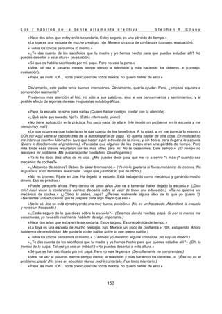 L o s 7 h á b i t o s d e l a g e n t e a l t a m e n t e e f e c t i v a S t e p h e n R . C o v e y
153
«Hace dos años que estoy en la secundaria. Estoy seguro, es una pérdida de tiempo.»
«La tuya es una escuela de mucho prestigio, hijo. Merece un poco de confianza» (consejo, evaluación).
«Todos los chicos pensamos lo mismo.»
«¿Te das cuenta de los sacrificios que tu madre y yo hemos hecho para que puedas estudiar allí? No
puedes desertar a esta altura» (evaluación).
«Sé que os habéis sacrificado por mí, papá. Pero no vale la pena.»
«Mira, tal vez si pasaras menos tiempo viendo la televisión y más haciendo los deberes...» (consejo,
evaluación).
«Papá, es inútil. ¡Oh... no te preocupes! De todos modos, no quiero hablar de esto.»
Obviamente, este padre tenía buenas intenciones. Obviamente, quería ayudar. Pero, ¿empezó siquiera a
comprender realmente?
Prestemos más atención al hijo; no sólo a sus palabras, sino a sus pensamientos y sentimientos, y al
posible efecto de algunas de esas respuestas autobiográficas.
«Papá, la escuela no sirve para nada» (Quiero hablar contigo, contar con tu atención).
«¿Qué es lo que sucede, hijo?» (Estás interesado, ¡bien!)
«No tiene aplicación e
n la práctica. No saco nada de ella.» (He tenido un problema en la escuela y me
siento muy mal.)
«Lo que ocurre es que todavía no te das cuenta de los benefi cios. A tu edad, a mí me parecía lo mismo.»
(¡Oh no! Aquí viene el capítulo tres de la autobiografía de papá. Yo quería hablar de otra cosa. En realidad no
me interesa cuántos kilómetros tuvo que hacer a pie a través de la nieve, y sin botas, para llegar a la escuela.
Quiero ir directamente al problema.) «Pensaba que algunas de las clases eran una pérdida de tiempo. Pero
más tarde esas clases resultaron ser las más útiles para mí. No te desanimes. Dale tiempo.» (El tiempo no
resolverá mi problema. Me gustaría poder contártelo. Desahogarme.)
«Ya le he dado diez años de mi vida. ¿Me puedes decir para qué me va a servir "x más y" cuando sea
mecánico de coches?»
«¿Mecánico de coches? Debes de estar bromeando.» (Yo no le gustaría si fuera mecánico de coches. No
le gustaría si no terminara la escuela. Tengo que justificar lo que he dicho.)
«No, no bromeo. Fíj ate en Joe. Ha dejado la escuela. Está trabajando como mecánico y ganando mucho
dinero. Eso es práctico.»
«Puede parecerlo ahora. Pero dentro de unos años Joe va a lamentar haber dejado la escuela.» (¡Dios
mío! Aquí viene la conferencia número dieciséis sobre el valor de tener una educación.) «Tú no quieres ser
mecánico de coches.» (¿Cómo lo sabes, papá? ¿Tienes realmente alguna idea de lo que yo quiero ?)
«Necesitas una educación que te prepare para algo mejor que eso.»
«No lo sé. Joe se está construyendo una muy buena posición.» (No es un fracasado. Abandonó la escuela
y no es un fracasado.)
«¿Estás seguro de lo que dices sobre la escuela?» (Estamos dando vueltas, papá. Si por lo menos me
escucharas, yo necesito realmente hablarte de algo importante.)
«Hace dos años que estoy en la secundaria. Estoy seguro. Es una pérdida de tiempo.»
«La tuya es una escuela de mucho prestigio, hijo. Merece un poco de confianza.» (Oh, estupendo. Ahora
hablamos de credibilidad. Me gustaría poder hablar sobre lo que quiero hablar.)
«Todos los chicos pensamos lo mismo.» (También yo merezco alguna confianza. No soy un imbécil.)
«¿Te das cuenta de los sacrificios que tu madre y yo hemos hecho para que puedas estudiar allí?» (Oh, la
trampa de la culpa. Tal vez yo sea un imbécil.) «No puedes desertar a esta altura.»
«Sé que se han sacrificado por mí, papá. Pero no vale la pena.» (Sencillamente no comprendes.)
«Mira, tal vez si pasaras menos tiempo viendo la televisión y más haciendo los deberes...» (¡Ése no es el
problema, papá! ¡No lo es en absoluto! Nunca podré contártelo. Fue tonto intentarlo.)
«Papá, es inútil. ¡Oh... no te preocupes! De todos modos, no quiero hablar de esto.»
 