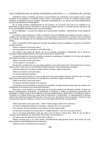L o s 7 h á b i t o s d e l a g e n t e a l t a m e n t e e f e c t i v a S t e p h e n R . C o v e y
154
¿Advierte el lector lo limitados que somos cuando tratamos de comprender a otra persona sobre la base
exclusiva de las palabras, en especial cuando vemos a esa persona a través de nuestras propias gafas?
¿Advierte lo limitadoras que son nuestras respuestas autobiográficas a una persona que trata auténticamente
de que comprendamos su autobiografía?
No se puede penetrar verdaderamente en otra persona, ver el mundo como ella lo ve, mientras no se
desarrollen el deseo genuino de hacerlo, la fuerza del carácter personal y la cuenta bancaria emocional, así
como las habilidades necesarias para la escucha empática.
En las habilidades —la punta del iceberg de la comunicación empática— diferenciamos cuatro etapas de
desarrollo.
La primera y menos efectiva es imitar el contenido. Ésa es la habilidad que enseña la escucha «activa» o
«refleja». Sin una base de carácter y relación, a menudo agravia a las personas y conduce a que se encierren
en sí mismas. Sin embargo, es una habilidad de la pri mera etapa porque por lo menos lleva a escuchar lo que
se dice.
Imitar el contenido es fácil. Basta con escuchar las palabras del otro y repetirlas. Ni siquiera es necesario
emplear el cerebro.
«Papá, la escuela no sirve para nada.»
«Así que piensas que la escuela no sirve para nada...»
Uno repite lo que acaba de decirse. No se ha evaluado, sondeado o interpretado. Por l
o menos se
demuestra haber prestado atención. Pero para comprender se necesita más.
La segunda etapa de la escucha empática consiste en parafrasear el contenido. Es un poco más efectivo,
pero todavía se limita a la comunicación verbal.
«Papá, la escuela no sirve para nada.»
«Ya no quieres ir a la escuela...»
En este caso, el padre dice con sus propias palabras lo que quiere decir el hijo. Está pensando en lo que el
joven ha dicho, sobre todo con el hemisferio cerebral izquierdo, el del razonamiento y la lógica.
La tercera etapa pone en juego el cerebro derecho. El padre refleja sentimientos.
«Papá, la escuela no sirve para nada.»
«Te sientes realmente frustrado.»
No se presta tanta atención a lo que se dijo como a los sentimientos del joven acerca de ello. La cuarta
etapa incluye la segunda y la tercera. Uno parafrasea el contenido y refleja el sentimiento.
«Papá, la escuela no sirve para nada.»
«Te sientes realmente frustrado en la escuela.»
La frustración es el sentimiento; la escuela es el contenido. El padre emplea ambos lados del cerebro para
comprender los dos lados de la comunicación del joven.
Ahora bien, lo que sucede en la cuarta etapa de la escucha empática es realmente increíble. Cuando uno
procura auténticamente comprender, al parafrasear el contenido y reflejar el sentimiento pro porciona aire
psicológico. También ayuda al otro a elaborar sus propios pensamientos y sentimientos. A medida que crece su
confianza en el deseo sincero que usted tiene de escucharlo y comprenderlo, va desapareciendo la barrera
entre lo que realmente sucede dentro de él y lo que comunica. Nos abre el alma. No piensa y siente una cosa
mientras comunica otra. Empieza a confiarnos sus más íntimos sentimientos y pensamientos.
«Papá, la escuela no sirve para nada.» (Quiero hablar contigo, contar con tu atención.)
«Te sientes realmente frustrado en la escuela.» (¡Exacto! ¡Eso es lo que siento!)
«Por supuesto. No tiene aplicación en la práctica. No saco nada de ella.»
«¿Crees que la escuela no es buena para ti?» (Déjame pensarlo. ¿Es eso lo que quiero decir?)
«Así es. No estoy aprendiendo nada que vaya a ser útil para mí. Quiero decir, fíjate en Joe. Él dejó la
escuela y está trabajando con automóviles. Gana dinero. Eso es práctico.»
«Te parece que Joe realmente ha hecho bien.» (Bueno...)
«Bueno, supongo que sí, en cierto sentido. Verdaderamente está ganando dinero. Pero dentro de unos
años, apuesto a que probablemente se arrepentirá.»
«Crees que Joe va a pensar que se equivocó.»
 