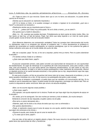 L o s 7 h á b i t o s d e l a g e n t e a l t a m e n t e e f e c t i v a S t e p h e n R . C o v e y
155
«Sí. Fíjate en todo a lo que renuncia. Quiero decir que si uno no tiene una educación, no puede abrirse
camino en el mundo.»
«Sientes que la educación es realmente importante.»
«¡Sí! Si no tienes un título, si no puedes conseguir un empleo o ingresar en la universidad, ¿qué vas a
hacer? La educación es necesaria.»
«Realmente sientes que es importante para tu futuro.»
«Lo es. Y... ¿sabes qué? Estoy muy preocupado. No se lo dirás a mamá, ¿no es cierto?»
«No quieres que tu madre lo descubra.»
«Bien, no... Oh, supongo que puedes decírselo. Probablemente se dará cuenta de todos modos. Mira, me
han hecho un test hoy, un test de lectura. Papá, han dicho que estoy leyendo a un nivel de cuarto grado.
¡Cuarto grado! ¡Curso el tercer año de la escuela media!»
¡Qué diferencia determina una comprensión verdadera! Todos los consejos bien intencionados del mundo
no representan nada si no empiezan por afrontar el problema real. Y nunca abordaremos el problema si
estamos tan encerrados en nuestra autobiografía, en nuestros paradigmas, que no nos quitamos las gafas el
tiempo suficiente como para ver el mundo desde otro punto de vista.
«Me van a expulsar, papá. Tal vez, si me van a expulsar, podría irme yo mismo. Pero no quiero abandonar
la escuela.»
«Te sientes confuso. Estás en un dilema.»
«¿Qué crees que debo hacer, papá?»
Al procurar comprender primero, este padre convirtió una oportunidad de transacción en una oportunidad
de transformación. En lugar de interactuar en la superficie del nivel comunicacional, como para cumplir y nada
más, creó una situación en la que podía ejercer una influencia transformadora, no sólo sobre su hijo sino
también sobre la relación. Al dejar a un lado su propia autobiografía y tratar realmente de comprender, efectuó
un depósito enorme en la cuenta bancada emocional, e hizo posible que su hijo, desprendiendo capa tras capa,
llegara al problema real.
En ese punto el padre y el hijo se encuentran del mismo lado de la mesa, observando el problema, y no en
lados opuestos mirándose uno a otro. El hijo recurre a la autobiografía del padre y pide consejo.
Pero incluso al empezar a aconsejarlo, el padre tiene que ser sensible a la comunicación del hijo. En la
medida en que la respuesta sea lógica, el padre puede formular preguntas y aconsejar con efectivi dad. Pero en
cuanto la respuesta se vuelve emocional, tiene que volver a la escucha empática.
«Bien, se me ocurren algunas cosas posibles.»
«¿Qué cosas, papá?»
«Por ejemplo, una ayuda especial con tu lectura. Puede ser que haya algún tipo de programa de apoyo en
la escuela.»
«Sí, existe; ya lo he averiguado. Son dos noches por semana y todo el sábado. ¡Es mucho tiempo!»
Sintiendo la emoción de esa respuesta, el padre vuelve a la em patia.
«Ése sería un precio demasiado alto.»
«Además, papá, les he dicho a los chicos de sexto que voy a ser su entrenador.»
«No quieres abandonarlos.»
«Papá, si realmente creyera que el curso de apoyo es una ayuda, asistiría todas las noches. Conseguiría
que algún otro entrenara a los chicos.»
«Quieres la ayuda, pero dudas de que el curso te resulte útil.»
«¿Tú crees que lo sería, papá?»
Una vez más, el hijo está en un registro abierto y lógico. De nuevo recurre a la autobiografía del padre. El
padre tiene otra oportunidad de influir y transformar.
 