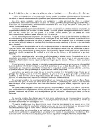L o s 7 h á b i t o s d e l a g e n t e a l t a m e n t e e f e c t i v a S t e p h e n R . C o v e y
156
A veces la transformación no requiere ningún consejo externo. Cuando las personas tienen la oportunidad
de abrirse, a menudo desenmarañan sus problemas y en el proceso perciben con claridad las soluciones.
En otros casos, necesitan realmente una perspectiva y ayuda adicional. La clave es procurar
auténticamente el bienestar del indivi duo, escuchar con empatia, permitir que la persona llegue al problema y a
la solución con su propio ritmo y en el momento conveniente a su paso. Capa tras capa: es como pelar una
cebolla hasta que se llega a su esencia.
Cuando las personas están realmente dolidas y uno las escucha con un auténtico deseo de comprender, es
sorprendente lo rápido que se abren. Quieren abrirse. Los niños quieren desesperadamente abrirse, incluso
más con los padres que con los iguales. Y lo hacen, cuando sienten que los padres los aman
incondicionalmente y les serán leales, sin juzgarlos ni ridiculizarlos.
Si uno realmente procura comprender, sin hipocresía ni engaño, a veces queda literalmente aturdido ante
el conocimiento y la com prensión auténticos que se recogen de los otros seres humanos. Para empatizar ni
siquiera es necesario que se hable. De hecho, a veces las palabras son obstáculos. Ésa es una de las razones
por las cuales la técnica sola no da resultado. Este tipo de comprensión trasciende la técnica. La técnica aislada
es un obstáculo.
He considerado las habilidades de la escucha empática porque la habilidad es una parte importante de
cualquier hábito. Las habilidades son necesarias. Pero permítaseme reiterar que las habilidades no serán
efectivas a menos que surjan de un deseo sincero de comprender. Las personas experimentan resentimiento
cuando se intenta manipularlas. En realidad, si uno trata con los íntimos, es útil explicarles lo que está
haciendo.
«Leí un libro sobre la escucha y la empatia, y reflexioné sobre mi relación contigo. Comprendí que no te he
escuchado como debía. Pero quiero hacerlo. Me resulta difícil. Puede que a veces lo estropee, pero voy a
esforzarme. Realmente me importa y quiero comprender. Espero que me ayudes.» Afirmar su motivo es un gran
depósito.
Pero si uno no es sincero, más vale no intentarlo, pues puede sus citarse una apertura y una vulnerabilidad
que más tarde se volverán contra nosotros, cuando la persona de la que se trata descubra que en realidad no
nos importa, que no queremos escucharla, mientras ella ya ha quedado abierta, expuesta y herida. La técnica,
la punta del témpano, tiene que emerger de la gran base del carácter subyacente.
Ahora bien, hay quienes se quejan de que la escucha empática lleva demasiado tiempo. Puede que al
principio lleve tiempo, pero lo ahorra más adelante. Si uno es médico y quiere prescribir un tratamiento
acertado, lo más eficiente será el diagnóstico preciso. En cambio, no se puede decir: «Estoy demasiado
apurado. No tengo tiempo para efectuar un diagnóstico. Pero siga este tratamiento».
En una oportunidad yo me encontraba escribiendo en una habitación en la costa norte de Oahu, Hawai.
Corría una brisa ligera, de modo que había abierto dos ventanas —una frontal y otra lateral— para mantener
fresco el lugar. Sobre una gran mesa tenía una cierta cantidad de páginas escritas, separadas capítulo por
capítulo.
De pronto, la brisa empezó a hacer volar mis papeles, desordenando las páginas, que estaban sin numerar.
Una frenética sensación de pérdida me impulsó a correr de aquí para allá, desesperadamente, para recoger los
papeles. Finalmente, me di cuenta de que era preferible que me tomara diez segundos para cerrar una de las
ventanas.
La escucha empática lleva tiempo, pero no tanto como protegerse de las incongruencias y corregirlas
cuando uno ya ha hecho kilómetros de camino, o vivir con problemas irresueltos o no expresados, o afrontar los
resultados de no brindar aire psicológico a nadie.
Un oyente empático que tiene d
iscernimiento puede interpretar con rapidez lo que sucede en un nivel
profundo, y sabe mostrar tal aceptación, tal comprensión, que los otros no sienten que sea peligroso retirar
capa tras capa hasta llegar al núcleo íntimo y tierno en el que reside realmente el problema.
La gente quiere ser comprendida. Y sea cual fuere el tiempo que lleva hacerlo, el tiempo ahorrado será
mucho mayor cuando se tra baje partiendo de una comprensión precisa de los problemas y cuestiones, y de la
cuantiosa cuenta bancaria emocional que se genera cuando alguien se siente profundamente comprendido.
 