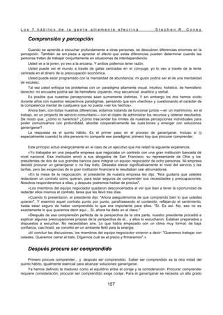 L o s 7 h á b i t o s d e l a g e n t e a l t a m e n t e e f e c t i v a S t e p h e n R . C o v e y
157
Comprensión y percepción
Cuando se aprende a escuchar profundamente a otras personas, se descubren diferencias enormes en la
percepción. También se em pieza a apreciar el efecto que estas diferencias pueden determinar cuando las
personas tratan de trabajar conjuntamente en situaciones de interdependencia.
Usted ve a la joven; yo veo a la anciana. Y ambos podemos tener razón.
Usted puede ver el mundo a través de gafas centradas en el cónyuge; yo lo veo a través de la lente
centrada en el dinero de la preocupación económica.
Usted puede estar programado con la mentalidad de abundancia; mi guión podría ser el de una mentalidad
de escasez.
Tal vez usted enfoque los problemas con un paradigma altamente visual, intuitivo, holístico, de hemisferio
derecho; mi encuadre podría ser de hemisferio izquierdo, muy secuencial, analítico y verbal.
Es posible que nuestras percepciones sean sumamente distintas. Y sin embargo los dos hemos vivido
durante años con nuestros res pectivos paradigmas, pensando que son «hechos» y cuestionando el carácter de
la competencia mental de cualquiera que no pueda «ver los hechos».
Ahora bien, con todas nuestras diferencias, estamos tratando de funcionar juntos —en un matrimonio, en el
trabajo, en un proyecto de servicio comunitario— con el objeto de administrar los recursos y obtener resultados.
De modo que: ¿cómo lo haremos? ¿Cómo trascender los límites de nuestras percepciones individuales para
poder comunicarnos con profundidad, abordar cooperativamente las cues tiones y emerger con soluciones
ganar/ganar?
La respuesta es el quinto hábito. Es el primer paso en el proceso de ganar/ganar. Incluso si (y
especialmente cuando) la otra persona no comparte ese paradigma, primero hay que procurar comprender.
Este principio actuó enérgicamente en el caso de un ejecutivo que me relató la siguiente experiencia.
«Yo trabajaba en una pequeña empresa que negociaba un contrato con una gran institución bancada de
nivel nacional. Esa institu
ción envió a sus abogados de San Francisco, su representante de Ohio y los
presidentes de dos de sus grandes bancos para integrar un equipo negociador de ocho personas. Mi empresa
decidió procurar un ganar/ganar o no hay trato. Deseaba elevar significativamente el nivel del servicio y las
tarifas, pero las exigencias de la gran institución financiera le resultaban casi abrumadoras.
»En la mesa de la negociación, el presidente de nuestra empresa les dijo: "Nos gustaría que ustedes
redactaran un contrato como quieran, para estar seguros de comprender sus necesidades y preocupaciones.
Nosotros responderemos a ellas, y después podremos hablar de precios".
»Los miembros del equipo negociador quedaron desconcertados al ver que iban a tener la oportunidad de
redactar ellos mismos el contrato, tarea que les llevó tres días.
»Cuando lo presentaron, el presidente dijo: "Ahora asegurémonos de que comprendo bien lo que ustedes
quieren". Y examinó aquel contrato punto por punto, parafraseando el contenido, reflejan do el sentimiento,
hasta estar seguro de haber comprendido lo que era importante para ellos. "Sí. Es así. No, eso no es
exactamente lo que queremos decir aquí... Sí, ahora ha dado en el clavo."
»Después de esa comprensión perfecta de la perspectiva de la otra parte, nuestro presidente procedió a
explicar algunas preocupaciones propias de la perspectiva de él... y ellos lo escucharon. Estaban preparados y
dispuestos a escuchar. No necesitaban aire. Lo que había empezado con un clima muy formal, de baja
confianza, casi hostil, se convirtió en un ambiente fértil para la sinergia.
»Al concluir las discusiones, los miembros del equipo negociador vinieron a decir: "Queremos trabajar con
ustedes. Queremos cerrar el trato. Dígannos cuál es el precio y firmaremos".»
Después procure ser comprendido
Primero procure comprender... y después ser comprendido. Saber ser comprendido es la otra mitad del
quinto hábito, igualmente esencial para alcanzar soluciones ganar/ganar.
Ya hemos definido la madurez como el equilibrio entre el coraje y la consideración. Procurar comprender
requiere consideración; procurar ser comprendido exige coraje. Para el ganar/ganar se necesita un alto grado
 