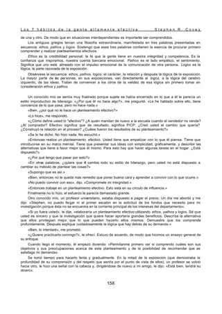 L o s 7 h á b i t o s d e l a g e n t e a l t a m e n t e e f e c t i v a S t e p h e n R . C o v e y
158
de una y otro. De modo que en situaciones interdependientes es importante ser comprendidos.
Los antiguos griegos tenían una filosofía extraordinaria, manifestada en tres palabras presentadas en
secuencia: ethos, pathos y logos. Sostengo que esas tres palabras contienen la esencia de procurar primero
comprender y realizar planteamientos efectivos.
Ethos es la credibilidad personal, la fe que la gente tiene en nuestra integridad y competencia. Es la
confianza que inspiramos, nuestra cuenta bancaria emocional. Pathos es el lado empático, el sentimiento.
Significa que uno está alineado con el impulso emocional de la comunicación de otra persona. Logos es la
lógica, la parte razonada de la exposición.
Obsérvese la secuencia: ethos, pathos, logos: el carácter, la relación y después la lógica de la exposición.
La mayor parte de l
as personas, en sus exposiciones, van directamente al logos, a la lógica del cerebro
izquierdo, de las ideas. Tratan de convencer a los otros de la validez de esa lógica sin primero tomar en
consideración ethos y pathos.
Un conocido mío se sentía muy frustrado porque sujete se había encerrado en lo que a él le parecía un
estilo improductivo de liderazgo. «¿Por qué él no hace algo?», me preguntó. «Le he hablado sobre ello, tiene
conciencia de lo que pasa, pero no hace nada.»
«Bien, ¿por qué no le hace un planteamiento efectivo?»
«Lo hice», me respondió.
«¿Cómo define usted lo "efectivo"? ¿A quién mandan de nuevo a la escuela cuando el vendedor no vende?
¿Al comprador? Efectivo significa que da resultado; significa P/CP. ¿Creó usted el cambio que quería?
¿Construyó la relación en el proceso? ¿Cuáles fueron los resultados de su planteamiento?»
«Se lo he dicho. No hizo nada. No escuchó.»
«Entonces realice un planteamiento efectivo. Usted tiene que empatizar con lo que él piensa. Tiene que
introducirse en su ma
rco mental. Tiene que presentar sus ideas con simplicidad, gráficamente, y describir las
alternativas que tiene a favor mejor que él mismo. Para esto hay que hacer algunas tareas en el hogar. ¿Está
dispuesto?»
«¿Por qué tengo que pasar por esto?»
«En otras palabras, ¿quiere que é
l cambie todo su estilo de liderazgo, pero usted no está dispuesto a
cambiar su método de plantear las cosas?»
«Supongo que es así.»
«Bien, entonces no le queda más remedio que poner buena cara y aprender a convivir con lo que ocurre.»
«No puedo convivir con eso», dijo. «Compromete mi integridad.»
«Entonces trabaje en un planteamiento efectivo. Esto está en su círculo de influencia.»
Finalmente no lo hizo; el esfuerzo le parecía demasiado grande.
Otro conocido mío, un profesor universitario, estaba dispuesto a pagar el precio. Un día me abordó y me
dijo: «Stephen, no puedo llegar ni al primer escalón en la solicitud de los fondos que necesito para mi
investigación porque ésta no se encuentra en la corriente principal de los intereses del departamento».
«Si yo fuera usted», le dije, «elaboraría un planteamiento efectivo utilizando ethos, pathos y logos. Sé que
usted es sincero y que la investigación que quiere hacer aportaría grandes beneficios. Describa la alternativa
que ellos privilegian mejor que lo que pueden hacerlo ellos mismos. Demuestre que los comprende
profundamente. Después explique cuidadosamente la lógica que hay detrás de su demanda.»
«Bien, lo intentaré», me prometió.
«¿Quiere practicarlo conmigo?», le ofrecí. Estuvo de acuerdo, de modo que hicimos un ensayo general de
su enfoque.
Cuando llegó el momento, él empezó diciendo: «Permítanme primero ver si comprendo cuáles son sus
objetivos y sus preocupaciones acerca de este planteamiento y de la posibilidad de recomendar que se
satisfaga mi demanda».
Se tomó tiempo para hacerlo lenta y gradualmente. En la mitad de la exposición (que demostraba la
profundidad de su comprensión y del respeto que sentía por el punto de vista de ellos), un profesor se volvió
hacia otro, le hizo una señal con la cabeza y, dirigiéndose de nuevo a mi amigo, le dijo: «Está bien, tendrá su
dinero».
 