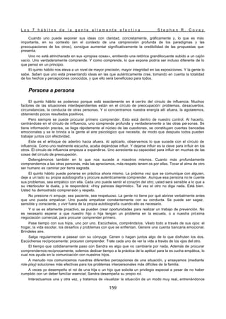 L o s 7 h á b i t o s d e l a g e n t e a l t a m e n t e e f e c t i v a S t e p h e n R . C o v e y
159
Cuando uno puede exponer sus ideas con claridad, concretamente, gráficamente y, lo que es más
importante, en su contexto (en el contexto de una comprensión profunda de los paradigmas y las
preocupaciones de los otros), consigue aumentar significativamente la credibilidad de las propuestas que
presenta.
Uno no está atrincherado en sus «propias cosas», emitiendo una retórica grandilocuente subido a un cajón
vacío. Uno verdaderamente comprende. Y como comprende, lo que expone podría ser incluso diferente de lo
que pensó en un principio.
El quinto hábito nos eleva a un nivel de mayor precisión, mayor integridad en las exposiciones. Y la gente lo
sabe. Saben que uno está presentando ideas en las que auténticamente cree, tomando en cuenta la totalidad
de los hechos y percepciones conocidos, y que ello será beneficioso para todos.
Persona a persona
El quinto hábito es poderoso porque está exactamente en e
l centro del círculo de influencia. Muchos
factores de las situaciones interdependientes están en el círculo de preocupación: problemas, desacuerdos,
circunstancias, la conducta de otras personas. Y si concentramos nuestra energía allí afuera, la agotaremos,
obteniendo pocos resultados positivos.
Pero siempre se puede procurar primero comprender. Esto está dentro de nuestro control. Al hacerlo,
centrándose en el círculo de influencia, uno comprende profunda y verdaderamente a las otras personas. Se
tiene información precisa, se llega rápidamente al núcleo de las cuestiones, se constituyen cuentas bancadas
emocionales y se le brinda a la gente el aire psicológico que necesita, de modo que después todos pueden
trabajar juntos con efectividad.
Éste es el enfoque de adentro hacia afuera. Al aplicarlo, observemos lo que sucede con el círculo de
influencia. Como uno realmente escucha, acaba dejándose influir. Y dejarse influir es la clave para influir en los
otros. El círculo de influencia empieza a expandirse. Uno acrecienta su capacidad para influir en muchas de las
cosas del círculo de preocupación.
Detengámonos también en lo que nos sucede a nosotros mismos. Cuanto más profundamente
comprendemos a las otras personas, más las apreciamos, más respeto tenem os por ellas. Tocar el alma de otro
ser humano es caminar por tierra sagrada.
El quinto hábito puede ponerse en práctica ahora mismo. La próxima vez que se comunique con alguien,
deje a un lado su propia autobiografía y procure auténticamente comprender. Aunque esa persona no le cuente
sus problemas, sea empático con ella. Cada uno puede sentir el corazón del otro; usted será sensible a lo que a
su interlocutor le duela, y le responderá: «Hoy pareces deprimido». Tal vez el otro no diga nada. Está bien.
Usted ha demostrado comprensión y respeto.
No presione ni empuje; sea paciente, sea respetuoso. La gente no tiene por qué abrirse verbalmente antes
que uno pueda empalizar. Uno puede empatizar constantemente con su conducta. Se puede ser sagaz,
sensible y consciente, y vivir fuera de la propia autobiografía cuando ello es necesario.
Y si se es altamente proactivo, se pueden crear oportunidades para realizar un trabajo de prevención. No
es necesario esperar a que nuestro hijo o hija tengan un problema en la escuela, o a nuestra próxima
negociación comercial, para procurar comprender primero.
Pase tiempo con sus hijos, uno por uno. Escúchelos, compréndalos. Véalo todo a través de sus ojos: el
hogar, la vida escolar, los desafíos y problemas con que se enfrentan. Genere una cuenta bancaria emocional.
Bríndeles aire.
Salga regularmente a pasear con su cónyuge. Cenen o hagan juntos algo de lo que disfruten los dos.
Escúchense recíprocamente: procuren comprender. Trate cada uno de ver la vida a través de los ojos del otro.
El tiempo que cotidianamente paso con Sandra es algo que no cambiaría por nada. Además de procurar
comprendernos recíprocamente, solemos dedicar tiempo a la práctica de la aptitud para la es cucha empática, lo
cual nos ayuda en la comunicación con nuestros hijos.
A menudo nos comunicamos nuestras diferentes percepciones de una situación, y ensayamos (mediante
role-play) soluciones más efectivas para los problemas interpersonales más difíciles de la familia.
A veces yo desempeño el rol de una hija o un hijo que solicita un privilegio especial a pesar de no haber
cumplido con un deber fami liar esencial; Sandra desempeña su propio rol.
Interactuamos una y otra vez, y tratamos de visualizar la situación de un modo muy real, entrenándonos
 