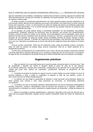 L o s 7 h á b i t o s d e l a g e n t e a l t a m e n t e e f e c t i v a S t e p h e n R . C o v e y
160
para ser coherentes como modelos y enseñarles a nuestros hijos principios correctos. Algunas de nuestras más
útiles ejercitaciones de role-play han consistido en replantear una escena pasada, difícil o tensa, en la que uno
de nosotros «metió la pata».
El tiempo invertido en comprender profundamente a los seres queridos produce enormes dividendos en la
comunicación abierta. Muchos de los problemas que acosan a las familias y los matrimonios no tienen entonces
tiempo para enraizarse y crecer. La comunicación se vuelve tan abierta que elimina los problemas potencia les
cuando aún están germinando. Y en la cuenta bancaria emocional hay grandes reservas de confianza para
afrontar los problemas que surjan.
En la empresa, se puede dedicar tiempo a entrevistas personales con los empleados. Escucharlos,
comprenderlos. Establecer sistemas de información para los gerentes, que brinden una retroalimentación
honesta y precisa en todos los niveles: de los clientes, de los proveedores y de los empleados. Hacer que el
elemento humano sea tan importante como los factores económicos o técnicos. La exploración de los recursos
humanos de una empresa, en todos los niveles, ahorra cantidades enormes de tiempo, energía y dinero.
Cuando uno escucha, aprende. Y también les proporciona aire psicológico a las per sonas que trabajan para
uno y con uno. Inspiramos una lealtad que va mucho más allá de las exigencias físicas del empleo en el horario
formal.
Procurar primero comprender. Antes que los problemas surjan, antes de pretender evaluar y prescribir,
antes de tratar de exponer las propias ideas, procure comprender. Éste es un hábito poderoso de in-
terdependencia efectiva.
Cuando real y profundamente nos comprendemos unos a otros, abrimos las puertas a soluciones creativas
y terceras alternativas. Nuestras diferencias ya no constituyen obstáculos para la comunicación y el progreso.
En lugar de ello, se convierten en las piedras firmes de un terreno embarrado, que nos conducen a la sinergia.
Sugerencias prácticas
1. Elija una relación en la que usted sienta que la cuenta bancada emocional está en números rojos. Trate
de comprender y describir por escrito la situación desde el punto de vista de la otra persona.
En la próxima interacción, escuche para comprender, comparando lo que escucha con lo que haya escrito.
¿Hasta qué punto eran válidos sus supuestos? ¿Comprendió realmente la perspectiva de ese
individuo?
2. Comparta el concepto de empatia con alguien cercano a usted. Dígale que quiere trabajar con él en la
escucha auténtica a otros y pídale un comentario al respecto al cabo de una semana. ¿Cómo le
fue? ¿Cómo hizo que se sintiera aquella persona?
3. La próxima vez que tenga la oportunidad de observar a otras per sonas comunicándose, tápese los
oídos durante unos minutos y mire. ¿Qué emociones se comunican, no transmisibles solamente
con palabras?
4. La próxima vez que se sorprenda utilizando inadecuadamente una de las respuestas autobiográficas
(sondeo, evaluación, consejo o interpretación), trate de convertir esa situación en un depósito, mediante el
reconocimiento y la disculpa («Lo siento, realmente no estaba tratando de comprender. ¿Podemos empezar de
nuevo?»).
5. Base en la empatia su próximo planteamiento o exposición. Des criba el otro punto de vista tan bien o
mejor que sus propios defensores; después procure hacerse comprender dentro del marco de referencia de
ellos.
 