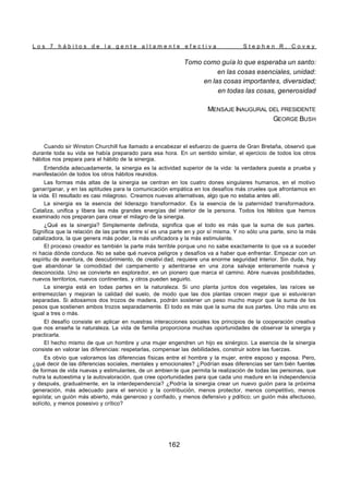 L o s 7 h á b i t o s d e l a g e n t e a l t a m e n t e e f e c t i v a S t e p h e n R . C o v e y
162
Tomo como guía lo que esperaba un santo:
en las cosas esenciales, unidad:
en las cosas importantes, diversidad;
en todas las cosas, generosidad
MENSAJE INAUGURAL DEL PRESIDENTE
GEORGE BUSH
Cuando sir Winston Churchill fue llamado a encabezar el esfuerzo de guerra de Gran Bretaña, observó que
durante toda su vida se había preparado para esa hora. En un sentido similar, el ejercicio de todos los otros
hábitos nos prepara para el hábito de la sinergia.
Entendida adecuadamente, la sinergia es la actividad superior de la vida: la verdadera puesta a prueba y
manifestación de todos los otros hábitos reunidos.
Las formas más altas de la sinergia se centran en los cuatro dones singulares humanos, en el motivo
ganar/ganar, y en las aptitudes para la comunicación empática en los desafíos más crueles que afrontamos en
la vida. El resultado es casi milagroso. Creamos nuevas alternativas, algo que no estaba antes allí.
La sinergia es la esencia del liderazgo transformador. Es la esencia de la paternidad transformadora.
Cataliza, unifica y libera las más grandes energías del interior de la persona. Todos los h
ábitos que hemos
examinado nos preparan para crear el milagro de la sinergia.
¿Qué es la sinergia? Simplemente definida, significa que el todo es más que la suma de sus partes.
Significa que la relación de las partes entre sí es una parte en y por sí misma. Y no sólo una parte, sino la más
catalizadora, la que genera más poder, la más unificadora y la más estimulante.
El proceso creador es también la parte más terrible porque uno no sabe exactamente lo que va a suceder
ni hacia dónde conduce. No se sabe qué nuevos peligros y desafíos va a haber que enfrentar. Empezar con un
espíritu de aventura, de descubrimiento, de creativi dad, requiere una enorme seguridad interior. Sin duda, hay
que abandonar la comodidad del campamento y adentrarse en una zona salvaje enteramente nueva y
desconocida. Uno se convierte en explorador, en un pionero que marca el camino. Abre nuevas posibilidades,
nuevos territorios, nuevos continentes, y otros pueden seguirlo.
La sinergia está en todas partes en la naturaleza. Si uno planta juntos dos vegetales, las raíces se
entremezclan y mejoran la calidad del suelo, de modo que las dos plantas crecen mejor que si estuvieran
separadas. Si adosamos dos trozos de madera, podrán sostener un peso mucho mayor que la suma de los
pesos que sostienen ambos trozos separadamente. El todo es más que la suma de sus partes. Uno más uno es
igual a tres o más.
El desafío consiste en aplicar en nuestras interacciones sociales los principios de la cooperación creativa
que nos enseña la naturaleza. La vida de familia proporciona muchas oportunidades de observar la sinergia y
practicarla.
El hecho mismo de que un hombre y una mujer engendren un hijo es sinérgico. La esencia de la sinergia
consiste en valorar las diferencias: respetarlas, compensar las debilidades, construir sobre las fuerzas.
Es obvio que valoramos las diferencias físicas entre el hombre y la mujer, entre esposo y esposa. Pero,
¿qué decir de las diferencias sociales, mentales y emocionales? ¿Podrían esas diferencias ser tam bién fuentes
de formas de vida nuevas y estimulantes, de un ambien te que permita la realización de todas las personas, que
nutra la autoestima y la autovaloración, que cree oportunidades para que cada uno madure en la independencia
y después, gradualmente, en la interdependencia? ¿Podría la sinergia crear un nuevo guión para la próxima
generación, más adecuado para el servicio y la contribución, menos protector, menos competitivo, menos
egoísta; un guión más abierto, más generoso y confiado, y menos defensivo y político; un guión más afectuoso,
solícito, y menos posesivo y crítico?
 