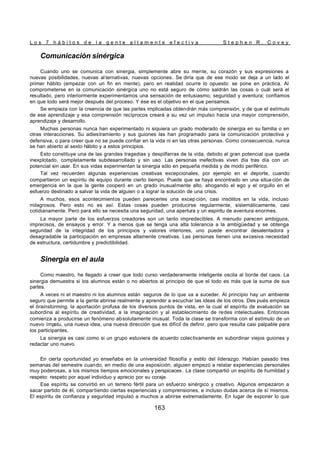 L o s 7 h á b i t o s d e l a g e n t e a l t a m e n t e e f e c t i v a S t e p h e n R . C o v e y
163
Comunicación sinérgica
Cuando uno se comunica con sinergia, simplemente abre su mente, su corazón y sus expresiones a
nuevas posibilidades, nuevas al ternativas, nuevas opciones. Se diría que de ese modo se deja a un lado el
primer hábito (empezar con un fin en mente), pero en realidad ocurre lo opuesto: se pone en práctica. Al
comprometerse en la comunicación sinérgica uno no está seguro de cómo saldrán las cosas o cuál será el
resultado, pero interiormente experimentamos una sensación de entusiasmo, seguridad y aventura; confiamos
en que todo será mejor después del proceso. Y ése es el objetivo en el que pensamos.
Se empieza con la creencia de que las partes implicadas obtendrán más comprensión, y de que el estímulo
de ese aprendizaje y esa comprensión recíprocos creará a su vez un impulso hacia una mayor comprensión,
aprendizaje y desarrollo.
Muchas personas nunca han experimentado ni siquiera un grado moderado de sinergia en su familia o en
otras interacciones. Su adiestramiento y sus guiones las han programado para la comunicación protectiva y
defensiva, o para creer que no se puede confiar en la vida ni en las otras personas. Como consecuencia, nunca
se han abierto al sexto hábito y a estos principios.
Esto constituye una de las grandes tragedias y despilfarras de la vida, debido al gran potencial que queda
inexplotado, completamente subdesarrollado y sin uso. Las personas inefectivas viven día tras día con un
potencial sin usar. En sus vidas experimentan la sinergia sólo en pequeña medida y de modo periférico.
Tal vez recuerden algunas experiencias creativas excepcionales, por ejemplo en el deporte, cuando
compartieron un espíritu de equipo durante cierto tiempo. Puede que se haya encontrado en una situa ción de
emergencia en la que la gente cooperó en un grado inusualmente alto, ahogando el ego y el orgullo en el
esfuerzo destinado a salvar la vida de alguien o a lograr la solución de una crisis.
A muchos, esos acontecimientos pueden parecerles una excep ción, casi insólitos en la vida, incluso
milagrosos. Pero esto no es así. Estas cosas pueden producirse regularmente, sistemáticamente, casi
cotidianamente. Pero para ello se necesita una seguridad, una apertura y un espíritu de aventura enormes.
La mayor parte de los esfuerzos creadores son un tanto impredecibles. A menudo parecen ambiguos,
imprecisos, de ensayos y error. Y a menos que se tenga una alta tolerancia a la ambigüedad y se obtenga
seguridad de la integridad de los principios y valores interiores, uno puede encontrar desalentadora y
desagradable la participación en empresas altamente creativas. Las personas tienen una excesiva necesidad
de estructura, certidumbre y predictibilidad.
Sinergia en el aula
Como maestro, he llegado a creer que todo curso verdaderamente inteligente oscila al borde del caos. La
sinergia demuestra si los alumnos están o no abiertos al principio de que el todo es más que la suma de sus
partes.
A veces ni el maestro ni los alumnos están seguros de lo que va a suceder. Al principio hay un ambiente
seguro que permite a la gente abrirse realmente y aprender a escuchar las ideas de los otros. Des pués empieza
el brainstorming, la aportación profusa de los diversos puntos de vista, en la cual el espíritu de evaluación se
subordina al espíritu de creatividad, a la imaginación y al establecimiento de redes intelectuales. Entonces
comienza a producirse un fenómeno absolutamente inusual. Toda la clase se transforma con el estímulo de un
nuevo ímp
etu, una nueva idea, una nueva dirección que es difícil de definir, pero que resulta casi palpable para
los participantes.
La sinergia es casi como si un grupo estuviera de acuerdo colectivamente en subordinar viejos guiones y
redactar uno nuevo.
En cierta oportunidad yo enseñaba en la universidad filosofía y estilo del liderazgo. Habían pasado tres
semanas del semestre cuando, en medio de una exposición, alguien empezó a relatar experiencias personales
muy poderosas, a los mismos tiempos emocionales y perspicaces . La clase compartió un espíritu de humildad y
respeto: respeto por aquel individuo y aprecio por su coraje.
Ese espíritu se convirtió en un terreno fértil para un esfuerzo sinérgico y creativo. Algunos empezaron a
sacar partido de él, compartiendo ciertas experiencias y comprensiones, e incluso dudas acerca de sí mismos.
El espíritu de confianza y seguridad impulsó a muchos a abrirse extremadamente. En lugar de exponer lo que
 