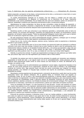 L o s 7 h á b i t o s d e l a g e n t e a l t a m e n t e e f e c t i v a S t e p h e n R . C o v e y
164
habían preparado, se basaron en las ideas y comprensiones de los otros, y comenzaron a crear todo un nuevo
libreto en cuanto a lo que podía significar esa clase.
Yo quedé profundamente implicado en el proceso. Fue tan mági co y creador que me sentí casi
magnetizado. Y gradualmente fui aflojando mi compromiso con la estructura de la clase, totalmente
sensibilizado a las nuevas posibilidades. No se trataba sólo del vuelo de la fantasía; existía una sensación de
madurez, estabilidad y sustancia que trascendía enormemente el plan y la estructura antiguos.
Abandonamos los viejos compendios, los libros de texto comprados y todos los planes de exposición, y
abordamos nuevos propósitos, proyectos y asignaciones de tareas. Lo que estaba sucediendo nos estimuló
tanto, que más o menos tres semanas después todos ex perimentamos el abrumador deseo de compartirlo con
otros.
Decidimos escribir un libro que contuviera lo que habíamos aprendido y comprendido sobre el tema de
nuestro estudio: los principios del liderazgo. Cambiaron las asignaciones de tareas, se emprendieron nuevos
proyectos, se formaron nuevos equipos. Todos los participantes trabajaron mucho más que lo que lo habrían
hecho en la estructura original de la clase, y por un conjunto de razones totalmente distintas.
De esta experiencia emergió una cultura extremadamente singular, cohesiva y sinérgica que no concluyó
con el semestre. Miembros de esa clase siguieron reuniéndose durante años.
Incluso hoy en día, muchos años después, solemos vernos, hablamos sobre la experiencia e intentamos
describir lo que sucedió y por qué.
Una de las cosas interesantes para mí fue el poco tiempo que transcurrió hasta que apareció la confianza
suficiente como para crear esa sinergia. Entiendo que en gran medida se debió a que los participantes eran
relativamente maduros. Estaban en el semestre fi nal del último año, y me parece que aspiraban a algo más que
a otra buena experiencia en el aula. Tenían hambre de algo nuevo y estimulante, algo verdaderamente
significativo que ellos pudieran crear. En su caso, se trataba de «una idea cuyo tiempo había llegado».
Además, la química fue correcta. Yo sentí que experimentar la sinergia era más poderoso que hablar sobre
ella, que producir algo nuevo era más significativo que limitarse a leer un texto anterior.
Yo también (me parece que como la mayoría de las personas) he pasado por momentos casi sinérgicos,
suspendidos al borde del caos, y por alguna razón caí en él. Lamentablemente, ciertas personas que han
padecido esas experiencias suelen entrar en otras nuevas con ese fracaso en mente. Se defienden de la
sinergia y se sustraen a ella.
El caso es análogo al que los administradores que establecen nuevas reglas y regulaciones basadas en los
abusos de unas pocas personas de la organización, limitando de este modo la libertad y las posibilidades
creativas de muchos otros. Algo parecido hacen tam bién los socios comerciales que imaginan los peores
guiones pos ibles y los redactan en lenguaje legal, anulando todo espíritu de creatividad y empresa, y toda
posibilidad de sinergia.
Recordando muchas experiencias de asesoramiento y educación de ejecutivos, puedo decir que los puntos
destacados fueron casi siempre sinérgicos. Por lo general había un momento inicial que requería un
considerable coraje, tal vez al pasar a ser extraordinariamente auténticos, al afrontar alguna verdad interior
sobre el indivi duo, la organización o la familia que realmente necesitaba expresar se, pero cuya expresión exigía
una combinación de considerable coraje y genuinos deseos de expresarla. Entonces los otros también se
volvían auténticos, abiertos y sinceros, y se iniciaba el proceso de la comunicación sinérgica. Por lo general iba
aumentando la creatividad, y terminaba con comprensiones y planes que nadie había an ticipado al principio.
Como ha enseñado Cari Rogers, «Lo más personal es lo más ge neral». Cuanto más auténtico se vuelve
uno, cuanto más auténtico es en su expresión, particularmente acerca de las experiencias personales e incluso
de las dudas sobre sí mismo, tanto más las personas pueden relacionarse con esa expresión, y a su vez se
sienten más seguras para expresarse. Esa expresión se vierte sobre el espíritu de la otra persona, y se produce
una auténtica empatia creadora, que origina nuevas comprensiones y aprendizajes, y una sensación de
entusias mo y aventura que mantiene el proceso en marcha.
Entonces las personas empiezan a interactuar entre sí casi con medias palabras, a veces incoherentes,
pero cada uno capta con mucha rapidez lo que quiere decir el otro. Se abren mundos enteramen te nuevos de
comprensión, nuevas perspectivas, nuevos paradigmas que permiten elegir nuevas alternativas, y se piensa
sobre todo ello. Aunque ocasionalmente esas nuevas ideas quedan en el aire, por lo general llegan a cierta
conclusión práctica y útil.
 