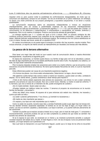L o s 7 h á b i t o s d e l a g e n t e a l t a m e n t e e f e c t i v a S t e p h e n R . C o v e y
167
respetan entre sí, pero quieren evitar la posibilidad de confrontaciones desagradables, de modo que se
comunican con diplomacia, aunque no con empatia. Tal vez se en tiendan en un plano intelectual; sin embargo,
no tienen una visión profunda de sus propios paradigmas y supuestos subyacentes, ni se abren a nuevas
posibilidades.
La comunicación respetuosa opera en situaciones independientes e incluso en situaciones
interdependientes, pero sin acceso a posibilidades creativas. En las situaciones interdependientes
habitualmente se opta por la transacción. La transacción significa 1 + 1 = 1 1/2. Las dos partes dan y toman. La
comunicación no es defensiva o autoprotectora, ni amenazadora o manipulativa; es honesta, auténtica y
respetuosa. Pero no es creativa ni sinérgica. Produce una forma de-valuada del ganar/ganar.
La sinergia significa que 1 + 1 puede ser igual a 8,16 o incluso 1600. La posición sinérgica de alta
confianza produce soluciones mejores que cualquiera de las originalmente propuestas, y todas las partes lo
saben. Además disfrutan auténticamente de la empresa creativa. Se constituye una mini cultura satisfactoria en
y por sí misma. Aunque sea breve, existe allí un equilibrio P/CP.
En ciertas circunstancias no se puede lograr la sinergia y la salida «No hay acuerdo» resulta inviable. Pero
incluso entonces, un espíritu de intento sincero da habitualmente por resultado una transac ción más efectiva.
La pesca de la tercera alternativa
Para tener una mejor idea del modo en que nuestro nivel de comunicación afecta a nuestra efectividad
interdependiente, visualicemos el siguiente guión.
En época de vacaciones, un hombre quiere llevar a su familia al lago para vivir en la naturaleza y pescar.
Se trata de algo importante para él; lo ha estado planificando durante todo el año. Ha alquilado una cabana y un
bote; los hijos están realmente entusiasmados.
Pero la esposa deseaba emplear las vacaciones para visitar a su madre enferma, que se encuentra a unos
doscientos cincuenta kilómetros de distancia. No tiene oportunidades frecuentes de verla, lo cual es importante
para ella.
Estas diferencias pueden ser causa de una importante experiencia negativa.
«Ya hicimos los planes. Los chicos están entusiasmados. Deberíamos ir al lago», dice el marido.
«No sabemos cuánto tiempo más vamos a tener a mamá con nosotros, y quiero estar con ella», contesta la
esposa. «Si no vamos ahora, ¿cuándo volveremos a tener tiempo para hacerlo?»
«Todo el año hemos estado esperando esta semana de vacaciones. Los chicos no van a estar contentos
pasando una semana en casa de la abuela. Nos van a volver locos. Además, tu madre no está tan enferma. Y
tu hermana, que vive a menos de un kilómetro de ella, puede encargarse de cuidarla.»
«Es mi madre también. Quiero estar con ella.»
«Puedes hablarle por teléfono todas las noches. Y tenemos el proyecto de encontrarnos en la reunión
familiar de Navidad, ¿recuerdas?»
«Para eso faltan cinco meses. Ni siquiera sé si para entonces aún estará viva. Además, me necesita y
quiere que esté con ella.»
«La están cuidando perfectamente. Y los chicos y yo también te necesitamos.»
«Mi madre es más importante que pescar.»
«Tu esposo y tus hijos son más importantes que tu madre.»
Como no están de acuerdo, durante esas idas y venidas finalmente puede surgir algún tipo de transacción.
Tal vez decidan tomarse vacaciones separadas: el hombre se va con los hijos al lago y la mujer visita a la
madre. Los dos se sentirán culpables y desdichados. Los hijos lo sentirán, y no podrán disfrutar plenamente de
las vacaciones.
También es posible que el esposo acceda al deseo de su mujer, pero lo hará de mala gana. Y, consciente o
inconscientemente, producirá pruebas de que se está cumpliendo su profecía de que todos se sentirán mal
durante esa semana de vacaciones.
Si es la esposa la que cede, se encerrará en sí misma y se mostrará sumamente sensible a cualquier
novedad respecto del estado de su madre. Si ésta llegara a morir, tal vez el esposo nunca se perdonará haber
insistido, y la mujer tampoco se lo perdonará a él.
Sea cual fuere la transacción a la que finalmente lleguen, puede que a lo largo de los años la recuerden
 