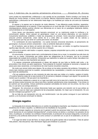 L o s 7 h á b i t o s d e l a g e n t e a l t a m e n t e e f e c t i v a S t e p h e n R . C o v e y
168
como prueba de insensibili dad, indiferencia o nulo sentido de las prioridades. Podría constituir una fuente de
disputa por mucho tiempo, e incluso dividir a la familia. Muchos matrimonios alguna vez perfectos, apacibles,
espontáneos y afectuosos se han deteriorado hasta llegar a la hostilidad por causa de una serie de incidentes
de este tipo.
El esposo y la esposa ven la situación de modo diferente. Y esa diferencia puede dividirlos, separarlos,
introducir malentendidos en la relación. O bien acercarlos en un nivel más alto. Si han cultivado los hábitos de la
interdependencia efectiva podrían afrontar sus diferencias en el marco de un paradigma totalmente distinto,
comunicándose en un nivel superior.
Como tienen una abundante cuenta bancaria emocional, en su matrimonio existe la confianza y la
comunicación abierta. Como piensan en ganar/ganar, creen en una tercera alternativa, en una solución
mutuamente beneficiosa, preferible a todas las propuestas en principio. Como escuchan empáticamente y
procuran primero compren der, crean dentro de sí y entre ellos un cuadro amplio de los valores y
preocupaciones que hay que tener en cuenta para tomar una decisión.
Y la combinación de esos ingredientes —la cuenta bancaria emocional abundante, el pensamiento de
ganar/ganar, el procurar primero comprender— crea un ambiente ideal para la sinergia.
En el budismo, esto se llama «el camino del medio». En este caso, «el medio» no significa transacción;
significa algo más alto, como el vértice superior de un triángulo.
Al buscar el camino «del medio» o superior, esposo y esposa comprenden que su amor, su relación, forma
parte de su sinergia.
Al comunicarse, el esposo siente real y profundamente el deseo de su mujer, la necesidad que ella tiene de
estar con su madre. Comprende que quiere aliviar las obligaciones de la hermana, que es la principal
responsable del cuidado de la enferma. Comprende que realmente no saben por cuánto tiempo más estará con
ellos, y que sin duda es más importante que pescar.
Y la esposa comprende profundamente el deseo del esposo de que toda su familia esté junta, y de
procurarles a los chicos una gran experiencia. Tiene presente la inversión realizada en lecciones y equipos de
pesca para esas vacaciones, y la importancia de crear buenos recuerdos conjuntos.
De modo que reúnen todos esos deseos. No se sitúan en los lados opuestos del problema. Comparten un
mismo lado mientras exami nan la cuestión, comprendiendo las necesidades y creando una tercera alternativa
que habrá de satisfacerlos.
«Tal vez podamos pensar en otro momento de este mes para que visites a tu madre», sugiere el marido.
«Yo podría hacerme cargo de la casa durante el fin de semana y después conseguir que alguien me ayudara de
manera que tú puedas ir. Sé que para ti es importante.»
»O podríamos instalarnos y pescar en un lugar que esté cerca de la casa de tu madre. No sería tan bonito,
pero de todos modos haríamos una vida al aire libre y también satisfaríamos otras necesidades. Y los chicos no
se subirían por las paredes. Incluso podríamos proyectar actividades de recreo con los primos, los tíos y las
tías, lo cual sería una ventaja adicional.»
Sinergizan. Se comunican en ambas direcciones hasta que aparece una solución con la que ambos se
sienten bien, y que es mejor que cualquiera de las propuestas originales. Es mejor que la transacción. Es una
solución sinérgica que genera P y CP.
No se trata de una transacción sino de una transformación. Las dos partes consiguen lo que realmente
quieren, y en el proceso construyen la relación.
Sinergia negativa
La búsqueda de la tercera alternativa es un cambio de paradigma importante, que desplaza a la mentalidad
dicotómica de «O esto o aquello». La diferencia en los resultados es muy grande.
¿Cuánta energía negativa se consume por lo general cuando las personas tratan de resolver problemas o
tomar decisiones en una realidad interdependiente? ¿Cuánto tiempo se dedica a «confesar» los pecados de los
otros, al politiqueo, la rivalidad, los conflictos interpersonales, la protección de la propia retaguardia, la lucha por
el dominio y las profecías destructivas? Es como conducir un automóvil con un pie en el acelerador y el otro en
el freno.
Y en lugar de retirar el pie del freno, la mayor parte de la gente aprieta más el acelerador. Trata de aplicar
más presión, más elocuencia, más información lógica para fortalecer su posición.
 