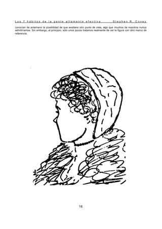 L o s 7 h á b i t o s d e l a g e n t e a l t a m e n t e e f e c t i v a S t e p h e n R . C o v e y
16
conocían de antemano la posibilidad de que existiera otro punto de vista, algo que muchos de nosotros nunca
admitiríamos. Sin embargo, al principio, sólo unos pocos tratamos realmente de ver la figura con otro marco de
referencia.
 