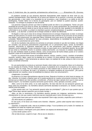 L o s 7 h á b i t o s d e l a g e n t e a l t a m e n t e e f e c t i v a S t e p h e n R . C o v e y
169
El problema consiste en que personas altamente dependientes están tratando de tener éxito en una
realidad interdependiente. Ellas dependen de la fuerza que obtienen de su posición y procuran una salida del
tipo gano/pierdes, o bien ceden a su necesidad de ser po pulares y caer simpáticas, y su salida es del tipo
pierdo/ganas. Pueden hablar de la técnica de ganar/ganar, pero en realidad no quieren escuchar, quieren
manipular. Y la sinergia no prospera en ese am biente.
Las personas inseguras piensan que toda la realidad puede ser dócil a sus paradigmas. Tienen una gran
necesidad de convertir a los otros en clones, de moldearlos con su propio pensamiento. No comprenden que la
fuerza misma de la relación reside en que en ella se cuenta con otro punto de vista. Igualdad no es identidad, la
uniformidad no es la unidad. La unidad o la identidad suponen complementariedad, no igualdad. La igualdad no
es creativa... y es aburrida. La esencia de la sinergia consiste en valorar las diferencias.
He llegado a creer que la clave de la sinergia interpersonal es la sinergia intrapersonal, es decir, la sinergia
interior de cada persona. El corazón de la sinergia intrapersonal está contenido en los principios de los primeros
tres hábitos, que proporcionan una seguridad interior suficiente como para asumir los riesgos de ser abierto y
vulnerable. Mediante la internalización de esos principios, desarrollamos la mentalidad de abundancia de
ganar/ganar y la autenticidad del quinto hábito.
Uno de los resultados más prácticos de centrarse en principios consiste en que ello nos totaliza, nos integra
por completo. Las personas profundamente programadas con un pensamiento lógico, verbal, de hemisferio
izquierdo, descubrirán lo totalmente inadecuado que es ese pensamiento para resolver problemas que
requieren mucha creatividad. Toman conciencia e inician un nuevo guión con su hemisferio derecho. No se trata
de que antes su hemisferio derecho no existiera: estaba adormecido. Los músculos no estaban desarrollados,
tal vez sólo atrofiados desde la primera infancia, como con secuencia del fuerte énfasis puesto en el cerebro
izquierdo, propio de la educación formal o la programación social.
Cuando una persona tiene acceso al hemisferio derecho, intuitivo, creativo y visual, y también al hemisferio
izquierdo, analítico, lógico, opera con la totalidad de su cerebro. En otras palabras, hay si nergia psíquica en
nuestra propia cabeza. Y esta herramienta se adecúa mejor a la realidad de la vida, porque la vida no es sólo
lógica, es también emocional.
En una oportunidad yo conducía un seminario titulado «Admi nistre con la izquierda, lidere con la derecha»
en una empresa de Or lando, Florida. Durante la pausa, el presidente de la compañía se me acercó y me dijo:
«Stephen, esto me intriga. Pero he estado pensando en este material más en función de su aplicación a mi
matrimonio que a mi empresa. Mi mujer y yo tenemos un verdadero problema de comunicación. ¿No querría
usted almorzar con nosotros y tener la amabilidad de observar cómo nos comunicamos?».
«Hagámoslo», le contesté.
Al sentarnos a la mesa intercambiamos algunas br omas. Después el hombre se volvió hacia la esposa y le
dijo: «Querida, he invitado a Stephen para ver si puede ayudarnos en nuestra comunicación recíproca. Sé que
piensas que yo debería ser más sensible y considerado. ¿Podrías dar algún ejemplo de lo que tú crees que yo
debería hacer?». Su hemisferio izquierdo dominante quería hechos, cifras, ejemplos concretos, partes.
«Bien, como te he dicho antes, no es nada específico. Se trata más bien de una sensación general que
tengo sobre las prioridades.» Su hemisferio derecho dominante abordaba la sensación y la Gestalt, el todo, la
relación entre las partes.
«¿Qué quieres decir con "una sensación general sobre las prioridades"? ¿Qué es lo que quieres que yo
haga? Dame algún ejemplo específico que yo pueda manejar.»
«Bien, es sólo un sentimiento.» Su hemisferio derecho operaba con imágenes, sentimientos intuitivos.
«Simplemente no creo que nuestro matrimonio sea tan importante para ti como me dices que es.»
«¿Qué puedo hacer para que se vuelva más importante? Dam e algo concreto y específico para continuar.»
«Es difícil decirlo con palabras.»
En ese punto, él me lanzó una mirada como diciendo: «Stephen, ¿podría usted soportar este mutismo en
su matrimonio?».
«Querida», le respondió a ella, «ése es el problema contigo. Y es el problema con tu madre. En realidad, es
el problema con todas las mujeres que conozco.»
Después empezó a interrogarla como para obtener una especie de declaración legal.
«¿Vives donde quieres vivir?»
«No se trata de eso», suspiró la mujer. «No es eso en absoluto.»
 