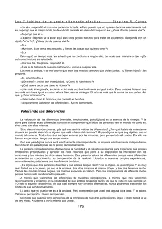 L o s 7 h á b i t o s d e l a g e n t e a l t a m e n t e e f e c t i v a S t e p h e n R . C o v e y
170
«Lo sé», respondió él con una paciencia forzada. «Pero puesto que no quieres decirme exactamente qué
es, supongo que el mejor modo de descubrirlo consiste en descubrir lo que no es. ¿Vives donde quieres vivir?»
«Supongo que sí.»
«Querida, Stephen va a estar aquí sólo unos pocos minutos para tratar de ayudarnos. Responde con un
rápido "sí' o "no". ¿Vives donde quieres vivir?»
«Sí.»
«Muy bien. Este tema está resuelto. ¿Tienes las cosas que quieres tener?»
«Sí.»
Esto siguió un tiempo más. Yo advertí que no conducía a ningún sitio, de modo que intervine y dije: «¿Es
así como funciona su relación?».
«Día tras día, Stephen», respondió él.
«Ésta es la historia de nuestro matrimonio», volvió a suspirar ella.
Los miré a ambos, y se me ocurrió que eran dos medios cerebros que vivían juntos. «¿Tienen hijos?», les
pregunté.
«Sí, tenemos dos.»
«¿En serio?», insistí con incredulidad. «¿Cómo lo han hecho?»
«¿Qué quiere decir que cómo lo hicimos?»
«¡Han sido sinérgicos!», exclamé. «Uno más uno habitualmente es igual a dos. Pero ustedes hicieron que
uno más uno fuera igual a cuatro. Ahora bien, eso es sinergia. El todo es más que la suma de sus partes. Así
que, ¿cómo lo hicieron?»
«Usted sabe cómo lo hicimos», me contestó el hombre.
«¡Seguramente valoraron las diferencias!», fue mi comentario.
Valorando las diferencias
La valoración de las diferencias (mentales, emocionales, psicológicas) es la esencia de la sinergia. Y la
clave para valorar esas diferencias consiste en comprender que todas las personas ven el mundo no como es,
sino como son ellas mismas.
Si yo viera el mundo como es, ¿de qué me serviría valorar las diferencias? ¿Por qué habría de molestarme
siquiera en prestar atención a alguien que está «fuera del camino»? Mi paradigma es que soy o
bjetivo; veo el
mundo tal como es. Todos los otros se dejan enterrar por las minucias, pero yo veo todo el cuadro. Por ello me
llaman «supervisor»: tengo una «supervisión».
Con ese paradigma nunca seré efectivamente interdependiente, ni siquiera efectivamente independiente.
Me limitarán los paradigmas de mi propio condicionamiento.
La persona verdaderamente efectiva tiene la humildad y el respeto necesarios para reconocer sus propias
limitaciones preceptúales y apreciar los ricos recursos que pone a su disposición la interacción con los
corazones y las mentes de otros seres humanos. Esa persona valora las diferencias porque esas diferencias
acrecientan su conocimiento, su comprensión de la realidad. Librados a nuestras propias experiencias,
constantemente padecemos una insuficiencia de datos.
¿Es lógico que dos personas disientan y que ambas tengan razón? No es lógico, es psicológico. Y es muy
real. Usted ve a la joven, yo veo a la anciana. Los dos miramos el mismo dibujo, y los dos tenemos razón.
Vemos las mismas líneas negras, los mismos espacios en blanco. Pero los interpretamos de diferente modo,
porque hemos sido condicionados para ello.
A menos que valoremos las diferencias de nuestras percepciones, a menos que nos valoremos
recíprocamente y creamos en la posibilidad de que ambos tengamos razón, de que la vida no sea siempre un
«O esto o aquello» dicotómico, de que casi siempre hay terceras alternativas, nunca podremos trascender los
límites de ese condicionamiento.
Lo único que yo puedo ver es a la anciana. Pero comprendo que usted vea alguna otra cosa. Y lo valoro.
Valoro su percepción. Quiero comprender.
De modo que cuando tomo conciencia de la diferencia de nues tras percepciones, digo: «¡Bien! Usted lo ve
de otro modo. Ayúdeme a ver lo mismo que usted».
 