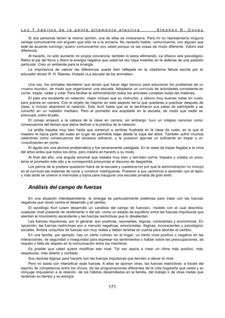 L o s 7 h á b i t o s d e l a g e n t e a l t a m e n t e e f e c t i v a S t e p h e n R . C o v e y
171
Si dos personas tienen la misma opinión, una de ellas es innecesaria. Para mí no representaría ninguna
ventaja comunicarme con al guien que sólo ve a la anciana. No necesito hablar, comunicarme, con alguien que
esté de acuerdo conmigo; quiero comunicarme con usted porque ve las cosas de modo diferente. Valoro esa
diferencia.
Al hacerlo, no sólo aumento mi propia conciencia; también lo estoy afirmando. Le ofrezco aire psicológico.
Retiro el pie del freno y libero la energía negativa que usted tal vez haya invertido en la defensa de una posición
particular. Creo un ambiente para la sinergia.
La importancia de valorar las diferencias queda bien reflejada en la citadísima fábula escrita por el
educador doctor R. H. Reeves, titulada «La escuela de los animales».
Una vez, los animales decidieron que tenían que hacer algo heroico para solucionar los problemas de un
«nuevo mundo», de modo que organizaron una escuela. Adoptaron un currículo de actividades consistente en
correr, trepar, nadar y volar. Para facilitar la administración todos los animales cursaban todas las materias.
El pato era excelente en natación, mejor incluso que su instructor, y obtuvo muy buenas notas en vuelo,
pero pobres en carrera. Con el objeto de mejorar en este aspecto ten ía que quedarse a practicar después de
clase, e incluso abandonó la natación. Esto duró hasta que se le las timaron sus patas de palmípedo y se
convirtió en un nadador mediano. Pero el promedio era aceptable en la escuela, de modo que nadie se
preocupó, salvo el pato.
El conejo empezó a la cabeza de la clase en carrera; sin embargo, tuvo un colapso nervioso como
consecuencia del tiempo que debía dedicar a la práctica de la natación.
La ardilla trepaba muy bien hasta que comenzó a sentirse frustrada en la clase de vuelo, en la que el
maestro le hacía partir del suelo en lu gar de permitirle bajar desde la copa del árbol. También sufrió muchos
calambres como consecuencia del excesivo esfuerzo, y le pusieron ape nas un suficiente en trepar y un
«insuficiente» en correr.
El águila era una alumna problemática y fue severamente castigada. En la clase de trepar llegaba a la cima
del árbol antes que todos los otros, pero insistía en hacerlo a su modo.
Al final del año, una anguila anormal que nadaba muy bien y tam bién corría, trepaba y volaba un poco,
tenía el promedio más alto y le correspondió pronunciar el discurso de despedida.
Los perros de la pradera quedaron fuera de la escuela y cuestiona ron por qué la administración no incluyó
en el currículo las materias de cavar y construir madrigueras. Pusieron a sus cachorros a aprender con el tejón,
y más tarde se unieron a marmotas y topos para inaugurar una escuela privada de gran éxito.
Análisis del campo de fuerzas
En una situación interdependiente, la sinergia es particularmente poderosa para tratar con las fuerzas
negativas que obran contra el desarrollo y el cambio.
El sociólogo Kurt Lewin desarrolló un «análisis del campo de fuerzas», modelo con el cual describía
cualquier nivel presente de rendimiento o del ser, como un estado de equilibrio entre las fuerzas impulsoras que
alientan el movimiento ascendente y las fuerzas restrictivas que lo desalientan.
Las fuerzas impulsoras, por lo general, son positivas, razonables, lógicas, conscientes y económicas. En
oposición, las fuerzas restrictivas son a menudo negativas, emocionales, ilógicas, inconscientes y psicológico-
sociales. Ambos conjuntos de fuerzas son muy reales y deben tenerse en cuenta para abordar el cambio.
En una familia, por ejemplo, hay un cierto «clima» en el hogar, un cierto nivel positivo o negativo en las
interacciones, de seguridad o inseguridad para expresar los sentimientos o hablar sobre las preocupaciones, de
respeto o falta de respeto en la comunicación entre los miembros.
Es posible que usted quiera modificar ese nivel. Tal vez aspira a crear un clima más positivo, más
respetuoso, más abierto y confiado.
Sus razones lógicas para hacerlo son las fuerzas impulsoras que tienden a elevar el nivel.
Pero no basta con intensificar esas fuerzas. A ellas se oponen otras, las fuerzas restrictivas: a través del
espíritu de competencia entre los chicos, de las programaciones diferentes de la vida hogareña que usted y su
cónyuge impusieron a la relación, de los hábitos desarrollados en la familia, del trabajo o de otras metas que
reclaman su tiempo y su energía.
 