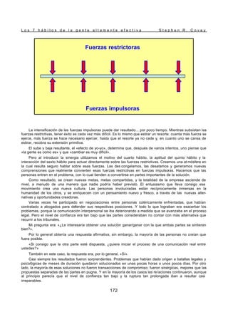 L o s 7 h á b i t o s d e l a g e n t e a l t a m e n t e e f e c t i v a S t e p h e n R . C o v e y
172
La intensificación de las fuerzas impulsoras puede dar resultado... por poco tiempo. Mientras subsistan las
fuerzas restrictivas, tener éxito es cada vez más difícil. Es lo mismo que estirar un resorte: cuanta más fuerza se
ejerce, más fuerza se hace necesario ejercer, hasta que el resorte ya no cede y, en cuanto uno se cansa de
estirar, recobra su extensión primitiva.
El sube y baja resultante, el «efecto de yo-yo», determina que, después de varios intentos, uno piense que
«la gente es como es» y que «cambiar es muy difícil».
Pero al introducir la sinergia utilizamos el motivo del cuarto hábito, la aptitud del quinto hábito y la
interacción del sexto hábito para actuar directamente sobre las fuerzas restrictivas. Creamos una at mósfera en
la cual resulta seguro hablar sobre esas fuerzas. Las des congelamos, las desatamos y generamos nuevas
comprensiones que realmente convierten esas fuerzas restrictivas en fuerzas impulsoras. Hacemos que las
personas entren en el problema, con lo cual tienden a convertirse en partes importantes de la solución.
Como resultado, se crean nuevas metas, metas compartidas, y la totalidad de la empresa asciende de
nivel, a menudo de una manera que nadie podría haber previsto. El entusiasmo que lleva consigo ese
movimiento crea una nueva cultura. Las personas involucradas están recíprocamente inmersas en la
humanidad de los otros, y se enriquecen con un pensamiento nuevo y fresco, a través de las nuevas alter-
nativas y oportunidades creadoras.
Varias veces he participado en negociaciones entre personas coléricamente enfrentadas, que habían
contratado a abogados para defender sus respectivas posiciones. Y todo lo que lograban era exacerbar los
problemas, porque la comunicación interpersonal se iba deteriorando a medida que se avanzaba en el proceso
legal. Pero el nivel de confianza era tan bajo que las partes consideraban no contar con más alternativa que
recurrir a los tribunales.
Mi pregunta era: «¿Le interesaría obtener una solución ganar/ganar con la que ambas partes se sintieran
bien?».
Por lo general obtenía una respuesta afirmativa; sin embargo, la mayoría de las personas no creían que
fuera posible.
«Si consigo que la otra parte esté dispuesta, ¿quiere iniciar el proceso de una comunicación real entre
ustedes?»
También en este caso, la respuesta era, por lo general, «Sí».
Casi siempre los resultados fueron sorprendentes. Problemas que habían dado origen a batallas legales y
psicológicas de meses de duración quedaron solucionados en unas pocas horas o unos pocos días. Por otro
lado, la mayoría de esas soluciones no fueron transacciones de compromiso; fueron sinérgicas, mejores que las
propuestas separadas de las partes en pugna. Y en la mayoría de los casos las re laciones continuaron, aunque
al principio parecía que el nivel de confianza tan bajo y la ruptura tan prolongada iban a resultar casi
irreparables.
Fuerzas impulsoras
Fuerzas restrictoras
Fuerzas impulsoras
Fuerzas restrictoras
 