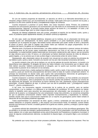 L o s 7 h á b i t o s d e l a g e n t e a l t a m e n t e e f e c t i v a S t e p h e n R . C o v e y
173
En uno de nuestros programas de desarrollo, un ejecutivo se refi rió a un fabricante demandado por un
industrial, antiguo cliente suyo, por incumplimiento de contrato. Cada parte creía que su posición era la justa, y
percibía a la otra como carente de ética y completamente indigna de confianza.
Cuando empezaron a practicar el quinto hábito, dos cosas resultaron claras. Primero, los problemas
tempranos de comunicación generaron una incomprensión que más tarde se vio exacerbada por acusaciones y
contraacusaciones. Segundo, al principio ambas partes actuaron de buena fe, y no deseaban el costo y las
molestias de la disputa legal, pero no veían ninguna otra salida.
Después de haberse establecido esos dos puntos, prevaleció el espíritu de los hábitos cuarto, quinto y
sexto; el problema quedó rápidamente resuelto y la relación continuó pr osperando.
En otro caso, recibí una llamada telefónica, temprano por la mañana, de un urbanizador de tierras que
buscaba ayuda con desesperación. El banco quería someterle a un juicio hipotecario porque no estaba
cumpliendo con el programa de pagos. Nec esitaba fondos adicionales para poder vender la tierra y devolverle
el dinero al banco, pero éste le negaba más crédito hasta que realizara los pagos programados. Era el
problema del huevo y la gallina con la subcapitalización.
Mientras tanto, el proyecto se desmoronaba. Las calles estaban empezando a parecer campos de maleza,
y los propietarios de las pocas casas construidas reaccionaron con furia al ver caer los valores de sus
propiedades. La ciudad también estaba trastornada por el proyecto residencial de «alto status» que se convertía
en algo ofensivo para la vista. El banco y el urbanizador ya habían destinado decenas de miles de dólares a
gastos legales, y no se preveía que el caso pudiera llegar a solucionarse antes de varios meses.
Desesperado, este urbanizador estuvo de acuerdo (con renuencia) en poner en práctica los principios de
los hábitos cuarto, quinto y sexto. Concertó una reunión con los aún más renuentes funcionarios del banco.
La reunión empezó a las ocho de la mañana, en uno de los salones de reunión del banco. La tensión y la
desconfianza eran palpables. El abogado del banco les había indicado a los funcionarios que no dijeran nada.
Sólo debían escuchar; hablaría exclusivamente el abogado, que no quería que ocurriera nada capaz de
comprometer la posición de la institución en los estrados.
Durante la primera hora y media expliqué los hábitos cuarto, quinto y sexto. A las nueve y media me dirigí a
la pizarra y puse por escrito las preocupaciones del banco sobre la base de nuestra comprensión anterior. Al
principio los funcionarios no decían nada, pero cuanto más comunicábamos intenciones de ganar/ganar y
procurábamos primero comprender, más se abrían ellos para explicar y clarificar.
Cuando empezaron a sentirse comprendidos, cambió toda la at mósfera y se hizo evidente una sensación
de ímpetu, de entusiasmo, ante la perspectiva de una solución pacífica del problema. Pasando por encima de
las objeciones del abogado, los funcionarios se fueron abriendo aún más, planteando incluso preocupaciones
personales. «Cuando salgamos de aquí, lo primero que nos dirá el presidente será: "¿Conseguimos nuestro
dinero?". ¿Qué le contestaremos?»
A las once, los funcionarios seguían convencidos de la justicia de su posición, pero se sentían
comprendidos y ya no estaban a la defensiva ni se mostraban tan puntillosos. En ese momento se habían
abierto lo bastante como para escuchar las preocupaciones del urba-nizador, que enumeramos en el otro
extremo de la pizarra. La consecuencia fue una comprensión mutua más profunda y la conciencia compartida
de que la pobrísima comunicación anterior había originado incomprensiones y expectativas no realistas;
también resultó claro que la comunicación mantenida con un espíritu de ganar/ganar podría haber evitado el
desarrollo de los principales problemas siguientes.
Todos experimentaban una sensación de dolor, agudo y crónico, combinada con otra acerca de que se
estaba realizando un progreso auténtico, y ello propició una comunicación fluida. Al mediodía, cuando estaba
previsto que terminara la reunión, el estado general de la gente era creativo, positivo y sinérgico; querían seguir
conversando.
La primera solicitud del urbanizador fue considerada por todos como un inicio de enfoque ganar/ganar. Ello
se sometió a un proceso de sinergia y perfeccionamiento, y a las 12.45 el urbanizador y los dos funcionarios del
banco salieron con un plan para presentarlo juntos ante la Asociación de Propietarios y el gobierno municipal. A
pesar de algunas complicaciones ulteriores, se abandonó la disputa legal, y el proyecto llegó a una conclusión
exitosa.
No pretendo que nunca haya que iniciar procesos judiciales. Algunas situaciones los requieren. Pero los
 