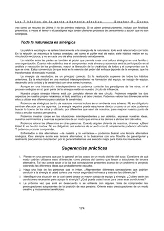 L o s 7 h á b i t o s d e l a g e n t e a l t a m e n t e e f e c t i v a S t e p h e n R . C o v e y
174
veo como un recurso de úl tima y no de primera instancia. Si se abren prematuramente, incluso con finalidad
preventiva, a veces el temor y el paradigma legal crean ulteriores procesos de pensamiento y acción que no son
sinérgicos.
Toda la naturaleza es sinérgica
La palabra «ecología» se refiere básicamente a la sinergia de la naturaleza: todo está relacionado con todo.
En la relación se maximiza la fuerza creadora, así como el poder real de estos siete hábitos reside en su
vinculación recíproca, y no en cada uno de ellos considerado aisladamente.
La relación entre las partes es también el poder que permite crear una cultura sinérgica en una familia o
una organización. Cuanto más auténtico sea el compromiso, más sincera y sostenida será la participación en el
análisis y resolución de los problemas, mayor la liberación de la creatividad de todos y el compromiso con lo
que se cree. Estoy convencido de que ésta es la esencia del poder del enfoque japonés de la empresa, que ha
transformado el mercado mundial.
La sinergia da resultados; es un principio correcto. Es la realización suprema de todos los hábitos
anteriores. Es la efectividad en una realidad interdependiente: es formación del equipo, es trabajo de equipo,
desarrollo de la unidad y la creatividad con otros seres humanos.
Aunque en una interacción interdependiente no podemos controlar los paradigmas de los otros, ni el
proceso sinérgico en sí, gran parte de la sinergia reside en nuestro círculo de influencia.
Nuestra propia sinergia interna está por completo dentro de ese círculo. Podemos respetar los dos
aspectos de nuestra propia naturaleza: el lado analítico y el lado creativo. Podemos valorar las diferencias entre
ellos y utilizar esa diferencia para catalizar la creatividad.
Podemos ser sinérgicos dentro de nosotros mismos incluso en un ambiente muy adverso. No es obligatorio
sentirse afectado por los agravios. La energía negativa puede esquivarse dando un paso a un lado; podemos
buscar lo bueno de los otros y utilizarlo, por diferentes que sean de nosotros, para mejorar nuestro punto de
vista y ampliar nuestra perspectiva.
Podemos mostrar coraje en las situaciones interdependientes y ser abiertos, expresar nuestras ideas,
nuestros sentimientos y nuestras experiencias de un modo que anime a los demás a abrirse tam bién ellos.
Podemos valorar las diferencias en otras personas. Cuando alguien disienta de nosotros, diremos: «¡Bien!
Usted lo ve de otro modo». No es obligatorio que estemos de acuerdo con él; simplemente podemos afirmarlo.
Y podemos procurar comprender.
Enfrentados a dos alternativas —la nuestra y la «err ónea»— podemos buscar una tercera alternativa
sinérgica. Casi siempre existe esa tercera alternativa; si la buscamos con una filosofía de ganar/ganar y
realmente procuramos comprender, por lo general hallamos una solución mejor para todos los interesados.
Sugerencias prácticas
1. Piense en una persona que por lo general ve las cosas de un modo distinto del suyo. Considere de qué
modo podrían utilizarse esas di ferencias como piedras del camino que llevan a soluciones de tercera
alternativa. Tal vez pueda sacar a la luz sus concepciones presentes acerca de un problema o proyecto
valorando las diferentes ideas que probablemente escuche.
2. Haga una lista de las personas que le irritan. ¿Representan diferentes concepciones que podrían
conducir a la sinergia si usted tuviera una mayor seguridad intrínseca y valorara las diferencias?
3. Identifique una situación en la cual usted desea un mayor trabajo de equipo y sinergia. ¿Cuáles serán las
condiciones necesarias para apoyar la sinergia? ¿Qué puede usted hacer para crear esas condiciones?
4. La próxima vez que esté en desacuerdo o se enfrente con alguien, trate de comprender las
preocupaciones subyacentes de la posición de esa persona. Oriente esas preocupaciones de un modo
creativo y mutuamente beneficioso.
 