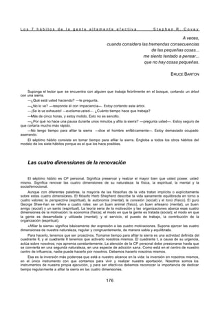 L o s 7 h á b i t o s d e l a g e n t e a l t a m e n t e e f e c t i v a S t e p h e n R . C o v e y
176
A veces,
cuando considero las tremendas consecuencias
de las pequeñas cosas...
me siento tentado a pensar...
que no hay cosas pequeñas.
BRUCE BARTON
Suponga el lector que se encuentra con alguien que trabaja febrilmente en el bosque, cortando un árbol
con una sierra.
—¿Qué está usted haciendo? —le pregunta.
—¿No lo ve? —responde él con impaciencia—. Estoy cortando este árbol.
—¡Se le ve exhausto! —exclama usted—. ¿Cuánto tiempo hace que trabaja?
—Más de cinco horas, y estoy molido. Esto no es sencillo.
—¿Por qué no hace una pausa durante unos minutos y afila la sierra? —pregunta usted—. Estoy seguro de
que cortaría mucho más rápido.
—No tengo tiempo para afilar la sierra —dice el hombre enfáticamente—. Estoy demasiado ocupado
aserrando.
El séptimo hábito consiste en tomar tiempo para afilar la sierra. Engloba a todos los otros hábitos del
modelo de los siete hábitos porque es el que los hace posibles.
Las cuatro dimensiones de la renovación
El séptimo hábito es CP personal. Significa preservar y realzar el mayor bien que usted posee: usted
mismo. Significa renovar las cuatro dimensiones de su naturaleza: la física, la espiritual, la mental y la
social/emocional.
Aunque con diferentes palabras, la mayoría de las filosofías de la vida tratan implícita o explícitamente
sobre estas cuatro dimensiones. El filósofo Herb Shepherd describe la vida sanamente equilibrada en torno a
cuatro valores: la perspectiva (espiritual), la autonomía (mental), la conexión (social) y el tono (físico). El gurú
George Shee-han se refiere a cuatro roles: ser un buen animal (físico), un buen artesano (mental), un buen
amigo (social) y un santo (espiritual). La teoría seria de la motivación y las organizaciones abarca esas cuatro
dimensiones de la motivación: la economía (física); el modo en que la gente es tratada (social); el modo en que
la gente es desarrollada y utilizada (mental); y el servicio, el puesto de trabajo, la contribución de la
organización (espiritual).
«Afilar la sierra» significa básicamente dar expresión a las cuatro motivaciones. Supone ejercer las cuatro
dimensiones de nuestra naturaleza, regular y congruentemente, de manera sabia y equilibrada.
Para hacerlo, tenemos que ser proactivos. Tomarse tiempo para afilar la sierra es una actividad definida del
cuadrante II, y al cuadrante II tenemos que activarlo nosotros mismos. El cuadrante I, a causa de su urgencia,
actúa sobre nosotros; nos apremia constantemente. La atención de la CP personal debe presionarse hasta que
se convierta en una segunda naturaleza, en una especie de adicción sana. Como está en el centro de nuestro
centro de influencia, nadie puede hacerlo por nosotros. Debemos hacerlo nosotros mismos.
Esa es la inversión más poderosa que está a nuestro alcance en la vida: la inversión en nosotros mismos,
en el único instrumento con que contamos para vivir y realizar nuestra aportación. Nosotros somos los
instrumentos de nuestra propia ejecución, y para ser efectivos debemos reconocer la importancia de dedicar
tiempo regularmente a afilar la sierra en las cuatro dimensiones.
 