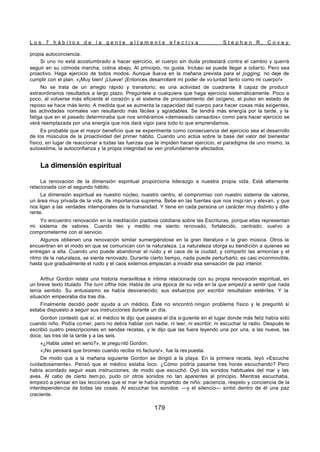 L o s 7 h á b i t o s d e l a g e n t e a l t a m e n t e e f e c t i v a S t e p h e n R . C o v e y
179
propia autoconciencia.
Si uno no está acostumbrado a hacer ejercicio, el cuerpo sin duda protestará contra el cambio y querrá
seguir en su cómoda marcha, colina abajo. Al principio, no gusta. Incluso se puede llegar a odiarlo. Pero sea
proactivo. Haga ejercicio de todos modos. Aunque llueva en la mañana prevista para el jogging, no deje de
cumplir con el plan. «¡Muy bien! ¡Llueve! ¡Entonces desarrollaré mi poder de vo luntad tanto como mi cuerpo!»
No se trata de un arreglo rápido y transitorio; es una actividad de cuadrante II capaz de producir
extraordinarios resultados a largo plazo. Pregúntele a cualquiera que haga ejercicio sistemáticamente. Poco a
poco, al volverse más eficiente el corazón y el sistema de procesamiento del oxígeno, el pulso en estado de
reposo se hace más lento. A medida que se aumenta la capacidad del cuerpo para hacer cosas más exigentes,
las actividades normales van resultando más fáciles y agradables. Se tendrá más energía por la tarde, y la
fatiga que en el pasado determinaba que nos sintiéramos «demasiado cansados» como para hacer ejercicio se
verá reemplazada por una energía que nos dará vigor para todo lo que emprendamos.
Es probable que el mayor beneficio que se experimente como consecuencia del ejercicio sea el desarrollo
de los músculos de la proactividad del primer hábito. Cuando uno actúa sobre la base del valor del bienestar
físico, en lugar de reaccionar a todas las fuerzas que le impiden hacer ejercicio, el paradigma de uno mismo, la
autoestima, la autoconfianza y la propia integridad se ven profundamente afectados.
La dimensión espiritual
La renovación de la dimensión espiritual proporciona liderazgo a nuestra propia vida. Está altamente
relacionada con el segundo hábito.
La dimensión espiritual es nuestro núcleo, nuestro centro, el compromiso con nuestro sistema de valores,
un área muy privada de la vida, de importancia suprema. Bebe en las fuentes que nos inspi ran y elevan, y que
nos ligan a las verdades intemporales de la humanidad. Y tiene en cada persona un carácter muy distinto y dife-
rente.
Yo encuentro renovación en la meditación piadosa cotidiana sobre las Escrituras, porque ellas representan
mi sistema de valores. Cuando leo y medito me siento renovado, fortalecido, centrado; vuelvo a
comprometerme con el servicio.
Algunos obtienen una renovación similar sumergiéndose en la gran literatura o la gran música. Otros la
encuentran en el modo en que se comunican con la naturaleza. La naturaleza otorga su bendición a quienes se
entregan a ella. Cuando uno puede abandonar el ruido y el caos de la ciudad, y compartir las armonías y el
ritmo de la naturaleza, se siente renovado. Durante cierto tiempo, nada puede perturbarlo; es casi inconmovible,
hasta que gradualmente el ruido y el caos externos empiezan a invadir esa sensación de paz interior.
Arthur Gordon relata una historia maravillosa e íntima relacionada con su propia renovación espiritual, en
un breve texto titulado The turn ofthe tide. Habla de una época de su vida en la que empezó a sentir que nada
tenía sentido. Su entusiasmo se había desvanecido; sus esfuerzos por escribir resultaban estériles. Y la
situación empeoraba día tras día.
Finalmente decidió pedir ayuda a un médico. Éste no encontró ningún problema físico y le preguntó si
estaba dispuesto a seguir sus instrucciones durante un día.
Gordon contestó que sí; el médico le dijo que pasara el día si guiente en el lugar donde más feliz había sido
cuando niño. Podía comer, pero no debía hablar con nadie, ni leer, ni escribir, ni escuchar la radio. Después le
escribió cuatro prescripciones en sendas recetas, y le dijo que las fuera leyendo una por una, a las nueve, las
doce, las tres de la tarde y a las seis.
«¿Habla usted en serio?», le pregu ntó Gordon.
«¡No pensará que bromeo cuando reciba mi factura!», fue la res puesta.
De modo que a la mañana siguiente Gordon se dirigió a la playa. En la primera receta, leyó «Escuche
cuidadosamente». Pensó que el médico estaba loco. ¿Cómo podría pasarse tres horas escuchando? Pero
había acordado seguir esas instrucciones, de modo que escuchó. Oyó los sonidos habituales del mar y las
aves. Al cabo de cierto tiem po, pudo oír otros sonidos no tan aparentes al principio. Mientras escuchaba,
empezó a pensar en las lecciones que el mar le había impartido de niño: paciencia, respeto y conciencia de la
interdependencia de todas las cosas. Al escuchar los sonidos —y el silencio— sintió dentro de él una paz
creciente.
 