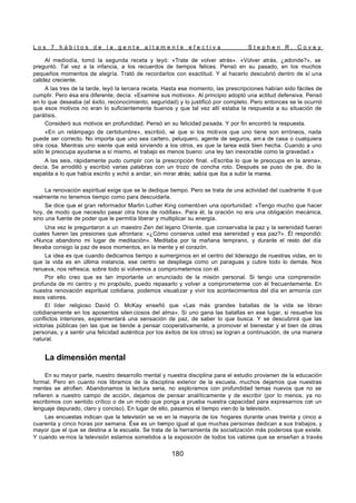 L o s 7 h á b i t o s d e l a g e n t e a l t a m e n t e e f e c t i v a S t e p h e n R . C o v e y
180
Al mediodía, tomó la segunda receta y leyó: «Trate de volver atrás». «Volver atrás, ¿adonde?», se
preguntó. Tal vez a la infancia, a los recuerdos de tiempos felices. Pensó en su pasado, en los muchos
pequeños momentos de alegría. Trató de recordarlos con exactitud. Y al hacerlo descubrió dentro de sí una
calidez creciente.
A las tres de la tarde, leyó la tercera receta. Hasta ese momento, las prescripciones habían sido fáciles de
cumplir. Pero ésa era diferente; decía: «Examine sus motivos». Al principio adoptó una actitud defensiva. Pensó
en lo que deseaba (el éxito, reconocimiento, seguridad) y lo justificó por completo. Pero entonces se le ocurrió
que esos motivos no eran lo suficientemente buenos y que tal vez allí estaba la respuesta a su situación de
parálisis.
Consideró sus motivos en profundidad. Pensó en su felicidad pasada. Y por fin encontró la respuesta.
«En un relámpago de certidumbre», escribió, «
vi que si los motivos que uno tiene son erróneos, nada
puede ser correcto. No importa que uno sea cartero, peluquero, agente de seguros, am a de casa o cualquiera
otra cosa. Mientras uno siente que está sirviendo a los otros, es que la tarea está bien hecha. Cuando a uno
sólo le preocupa ayudarse a sí mismo, el trabajo es menos bueno: una ley tan inexorable como la gravedad.»
A las seis, rápidamente pudo cumplir con la prescripción final. «Escriba lo que le preocupa en la arena»,
decía. Se arrodilló y escribió varias palabras con un trozo de concha roto. Después se puso de pie, dio la
espalda a lo que había escrito y echó a andar, sin mirar atrás; sabía que iba a subir la marea.
La renovación espiritual exige que se le dedique tiempo. Pero se trata de una actividad del cuadrante II que
realmente no tenemos tiempo como para descuidarla.
Se dice que el gran reformador Martin Luther King comentóen una oportunidad: «Tengo mucho que hacer
hoy, de modo que necesito pasar otra hora de rodillas». Para él, la oración no era una obligación mecánica,
sino una fuente de poder que le permitía liberar y multiplicar su energía.
Una vez le preguntaron a un maestro Zen del lejano Oriente, que conservaba la paz y la serenidad fueran
cuales fueren las presiones que afrontara: «¿Cómo conserva usted esa serenidad y esa paz?». Él respondió:
«Nunca abandono mi lugar de meditación». Meditaba por la mañana temprano, y durante el resto del día
llevaba consigo la paz de esos momentos, en la mente y el corazón.
La idea es que cuando dedicamos tiempo a sumergirnos en el centro del liderazgo de nuestras vidas, en lo
que la vida es en última instancia, ese centro se despliega como un paraguas y cubre todo lo demás. Nos
renueva, nos refresca, sobre todo si volvemos a comprometernos con él.
Por ello creo que es tan importante un enunciado de la misión personal. Si tengo una comprensión
profunda de mi centro y mi propósito, puedo repasarlo y volver a comprometerme con él frecuentemente. En
nuestra renovación espiritual cotidiana, podemos visualizar y vivir los acontecimientos del día en armonía con
esos valores.
El líder religioso David O. McKay enseñó que «Las más grandes batallas de la vida se libran
cotidianamente en los aposentos silen ciosos del alma». Si uno gana las batallas en ese lugar, si resuelve los
conflictos interiores, experimentará una sensación de paz, de saber lo que busca. Y se descubrirá que las
victorias públicas (en las que se tiende a pensar cooperativamente, a promover el bienestar y el bien de otras
personas, y a sentir una felicidad auténtica por los éxitos de los otros) se logran a continuación, de una manera
natural.
La dimensión mental
En su mayor parte, nuestro desarrollo mental y nuestra disciplina para el estudio provienen de la educación
formal. Pero en cuanto nos libramos de la disciplina exterior de la escuela, muchos dejamos que nuestras
mentes se atrofien. Abandonamos la lectura seria, no exploramos con profundidad temas nuevos que no se
refieren a nuestro campo de acción, dejamos de pensar analíticamente y de escribir (por lo menos, ya no
escribimos con sentido crítico o de un modo que ponga a prueba nuestra capacidad para expresarnos con un
lenguaje depurado, claro y conciso). En lugar de ello, pasamos el tiempo vien do la televisión.
Las encuestas indican que la televisión se ve en la mayoría de los hogares durante unas treinta y cinco a
cuarenta y cinco horas por semana. Ése es un tiempo igual al que muchas personas dedican a sus trabajos, y
mayor que el que se destina a la escuela. Se trata de la herramienta de socialización más poderosa que existe.
Y cuando vemos la televisión estamos sometidos a la exposición de todos los valores que se enseñan a través
 