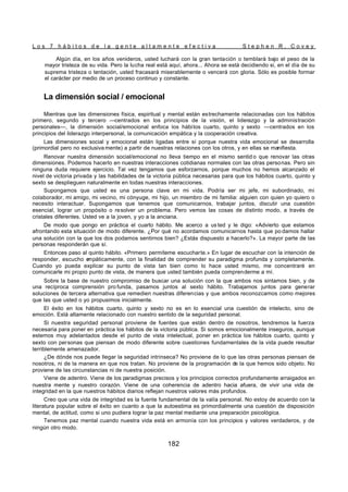L o s 7 h á b i t o s d e l a g e n t e a l t a m e n t e e f e c t i v a S t e p h e n R . C o v e y
182
Algún día, en los años venideros, usted luchará con la gran tentación o temblará bajo el peso de la
mayor tristeza de su vida. Pero la lucha real está aquí, ahora... Ahora se está decidiendo si, en el día de su
suprema tristeza o tentación, usted fracasará miserablemente o vencerá con gloria. Sólo es posible formar
el carácter por medio de un proceso continuo y constante.
La dimensión social / emocional
Mientras que las dimensiones física, espiritual y mental están estrechamente relacionadas con los hábitos
primero, segundo y tercero —centrados en los principios de la visión, el liderazgo y la administración
personales—, la dimensión social/emocional enfoca los hábitos cuarto, quinto y sexto —centrados en los
principios del liderazgo interpersonal, la comunicación empática y la cooperación creativa.
Las dimensiones social y emocional están ligadas entre sí porque nuestra vida emocional se desarrolla
(primordial pero no exclusiva mente) a partir de nuestras relaciones con los otros, y en ellas se manifiesta.
Renovar nuestra dimensión social/emocional no lleva tiempo en el mismo sentid o que renovar las otras
dimensiones. Podemos hacerlo en nuestras interacciones cotidianas normales con las otras personas. Pero sin
ninguna duda requiere ejercicio. Tal vez tengamos que esforzarnos, porque muchos no hemos alcanzado el
nivel de victoria privada y las habilidades de la victoria pública necesarias para que los hábitos cuarto, quinto y
sexto se desplieguen naturalmente en todas nuestras interacciones.
Supongamos que usted es una persona clave en mi vida. Podría ser mi jefe, mi subordinado, mi
colaborador, mi amigo, mi vecino, mi cónyuge, mi hijo, un miembro de mi familia: alguien con quien yo quiero o
necesito interactuar. Supongamos que tenemos que comunicarnos, trabajar juntos, discutir una cuestión
esencial, lograr un propósito o resolver un problema. Pero vemos las cosas de distinto modo, a través de
cristales diferentes. Usted ve a la joven, y yo a la anciana.
De modo que pongo en práctica el cuarto hábito. Me acerco a us ted y le digo: «Advierto que estamos
afrontando esta situación de modo diferente. ¿Por qué no acordamos comunicarnos hasta que po damos hallar
una solución con la que los dos podamos sentirnos bien? ¿Estás dispuesto a hacerlo?». La mayor parte de las
personas responderán que sí.
Entonces paso al quinto hábito. «Primero permíteme escucharte.» En lugar de escuchar con la intención de
responder, escucho e
mpáticamente, con la finalidad de comprender su paradigma profunda y completamente.
Cuando yo pueda explicar su punto de vista tan bien como lo hace usted mismo, me concentraré en
comunicarle mi propio punto de vista, de manera que usted también pueda comprenderme a mí.
Sobre la base de nuestro compromiso de buscar una solución con la que ambos nos sintamos bien, y de
una recíproca comprensión pro funda, pasamos juntos al sexto hábito. Trabajamos juntos para generar
soluciones de tercera alternativa que remedien nuestras diferencias y que ambos reconozcamos como mejores
que las que usted o yo propusimos inicialmente.
El éxito en los hábitos cuarto, quinto y sexto no es en lo esencial una cuestión de intelecto, sino de
emoción. Está altamente relacionado con nuestro sentido de la seguridad personal.
Si nuestra seguridad personal proviene de fuentes que están dentro de nosotros, tendremos la fuerza
necesaria para poner en práctica los hábitos de la victoria pública. Si somos emocionalmente inseguros, aunque
estemos muy adelantados desde el punto de vista intelectual, poner en práctica los hábitos cuarto, quinto y
sexto con personas que piensan de modo diferente sobre cuestiones fundamentales de la vida puede resultar
terriblemente amenazador.
¿De dónde nos puede llegar la seguridad intrínseca? No proviene de lo que las otras personas piensan de
nosotros, ni de la manera en que nos tratan. No proviene de la programación de la que hemos sido objeto. No
proviene de las circunstancias ni de nuestra posición.
Viene de adentro. Viene de los paradigmas precisos y los principios correctos profundamente arraigados en
nuestra mente y nuestro corazón. Viene de una coherencia de adentro hacia afuera, de vivir una vida de
integridad en la que nuestros hábitos diarios reflejan nuestros valores más profundos.
Creo que una vida de integridad es la fuente fundamental de la valía personal. No estoy de acuerdo con la
literatura popular sobre el éxito en cuanto a que la autoestima es primordialmente una cuestión de disposición
mental, de actitud, como si uno pudiera lograr la paz mental mediante una preparación psicológica.
Tenemos paz mental cuando nuestra vida está en armonía con los principios y valores verdaderos, y de
ningún otro modo.
 