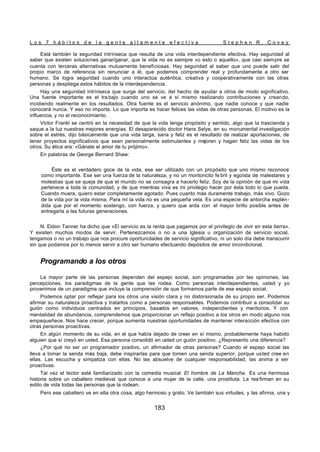 L o s 7 h á b i t o s d e l a g e n t e a l t a m e n t e e f e c t i v a S t e p h e n R . C o v e y
183
Está también la seguridad intrínseca que resulta de una vida interdependiente efectiva. Hay seguridad al
saber que existen soluciones ganar/ganar, que la vida no es siempre «o esto o aquello», que casi siempre se
cuenta con terceras alternativas mutuamente beneficiosas. Hay seguridad al saber que uno puede salir del
propio marco de referencia sin renunciar a él, que podemos comprender real y profundamente a otro ser
humano. Se logra seguridad cuando uno interactúa auténtica, creativa y cooperativamente con las otras
personas y despliega estos hábitos de la interdependencia.
Hay una seguridad intrínseca que surge del servicio, del hecho de ayudar a otros de modo significativo.
Una fuente importante es el tra bajo cuando uno se ve a sí mismo realizando contribuciones y creando,
incidiendo realmente en los resultados. Otra fuente es el servicio anónimo, que nadie conoce y que nadie
conocerá nunca. Y eso no importa. Lo que importa es hacer felices las vidas de otras personas. El motivo es la
influencia, y no el reconocimiento.
Victor Frankl se centró en la necesidad de que la vida tenga propósito y sentido, algo que la trascienda y
saque a la luz nuestras mejores energías. El desaparecido doctor Hans Selye, en su monumental investigación
sobre el estrés, dijo básicamente que una vida larga, sana y feliz es el resultado de realizar aportaciones, de
tener proyectos significativos que sean personalmente estimulantes y mejoren y hagan feliz las vidas de los
otros. Su ética era: «Gánate el amor de tu prójimo».
En palabras de George Bernard Shaw:
Éste es el verdadero goce de la vida, ese ser utilizado con un propósito que uno mismo reconoce
como importante. Ese ser una fuerza de la naturaleza, y no un montoncito fe bril y egoísta de malestares y
molestias que se queja de que el mundo no se consagra a hacerlo feliz. Soy de la opinión de que mi vida
pertenece a toda la comunidad, y de que mientras viva es mi privilegio hacer por ésta todo lo que pueda.
Cuando muera, quiero estar completamente agotado. Pues cuanto más duramente trabajo, más vivo. Gozo
de la vida por la vida misma. Para mí la vida no es una pequeña vela. Es una especie de antorcha esplén-
dida que por el momento sostengo, con fuerza, y quiero que arda con el mayor brillo posible antes de
entregarla a las futuras generaciones.
N. Eldon Tanner ha dicho que «El servicio es la renta que pagamos por el privilegio de vivir en esta tierra».
Y existen muchos modos de servir. Pertenezcamos o no a una Iglesia u organización de servicio social,
tengamos o no un trabajo que nos procure oportunidades de servicio significativo, ni un solo día debe transcurrir
sin que podamos por lo menos servir a otro ser humano efectuando depósitos de amor incondicional.
Programando a los otros
La mayor parte de las personas dependen del espejo social, son programadas por las opiniones, las
percepciones, los paradigmas de la gente que las rodea. Como personas interdependientes, usted y yo
provenimos de un paradigma que incluye la comprensión de que formamos parte de ese espejo social.
Podemos optar por reflejar para los otros una visión clara y no distorsionada de su propio ser. Podemos
afirmar su naturaleza proactiva y tratarlos como a personas responsables. Podemos contribuir a consolidar su
guión como individuos centrados en principios, basados en valores, independientes y meritorios. Y con
mentalidad de abundancia, comprendemos que proporcionar un reflejo positivo a los otros en modo alguno nos
empequeñece. Nos hace crecer, porque aumenta nuestras oportunidades de mantener interacción efectiva con
otras personas proactivas.
En algún momento de su vida, en el que había dejado de creer en sí mismo, probablemente haya habido
alguien que sí creyó en usted. Esa persona consolidó en usted un guión positivo. ¿Represento una diferencia?
¿Por qué no ser un programador positivo, un afirmador de otras personas? Cuando el espejo social las
lleva a tomar la senda más baja, debe inspirarlas para que tomen una senda superior, porque usted cree en
ellas. Las escucha y simpatiza con ellas. No las absuelve de cualquier responsabilidad, las anima a ser
proactivas.
Tal vez el lector esté familiarizado con la comedia musical El hombre de La Mancha. Es una hermosa
historia sobre un caballero medieval que conoce a una mujer de la calle, una prostituta. La rea firman en su
estilo de vida todas las personas que la rodean.
Pero ese caballero ve en ella otra cosa, algo hermoso y grato. Ve también sus virtudes, y las afirma, una y
 
